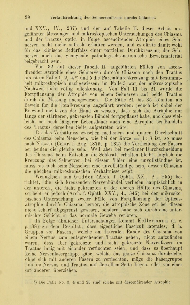 und XXV., IV., 237) und den auf Tabelle IL dieser Arbeit an- geführten Messungen und mikroskopischen Untersuchungen des Chiasma und der Tractus optici in Folge ascendirender Atrophie eines Seh- nerven nicht mehr aufrecht erhalten werden, and es dürfte damit wohl für das klinische Bedürfniss einer partiellen Durchkreuzung der Seh- nerven auch das genügende pathologisch-anatomische Beweismaterial beigebracht sein. Von 32 auf dieser Tabelle IL angeführten Fällen von ascen- dirender Atrophie eines Sehnerven durch's Chiasma nach den Tractus hin ist im Falle 1, 2, 4*) und 5 die Parcialdurchkreuzung mit Bestimmt- heit mikroskopisch nachgewiesen; im Falle 3 war der mikroskopische Nachweis nicht völlig offenkundig. Von Fall 11 bis 21 wurde die Fortpflanzung der Atrophie von einem Sehnerven auf beide Tractus durch die Messung nachgewiesen. Die Fälle 21 bis 35 könnten als Beweis für die Totalkreuzung angeführt werden; jedoch ist dabei der Einwand nicht von der Hand zu weisen, dass sich die Atrophie nur längs der stärkeren, gekreuzten Bündel fortgepflanzt habe, und dass viel- leicht bei noch längerer Lebensdauer auch eine Atrophie bei Bündeln des Tractus derselben Seite aufgetreten wäre. Da das Verhältniss zwischen medianem und querem Durchschnitt des Chiasma beim Menschen, wie bei der Katze —1:3 ist, so muss nach Nicati (Centr. f. Aug. 1879, p. 132) die Vertheilung der Fasern bei beiden die gleiche sein. Weil aber bei medianer Durchschneidung des Chiasma beim Kätzchen die Sehkraft erhalten bleibt, folglich die Kreuzung des Sehnerven bei diesem Thier eine unvollständige ist, muss sie auch beim Menschen eine unvollständige sein, dessen Chiasma die gleichen mikroskopischen Verhältnisse zeigt. Wenngleich nun Gudden (Arch. f. Ophth. XX., 2., 255) be- richtet, die sich kreuzenden Nervenbündel verliefen hauptsächlich in der unteren , die nicht gekreuzten in der oberen Hälfte des Chiasma, so hebt er jedoch (Arch. f. Ophth. XXV., 4., 345) bei der mikrosko- pischen Untersuchung zweier Fälle von Fortpflanzung der Opticus- atrophie durch's Chiasma hervor, die atrophische Zone sei bei diesen nicht scharf abgegrenzt gewesen, sondern habe sich durch eine unter- mischte Schicht in das normale Gewebe verloren. In Folge ähnlicher Untersuchungen kommt Keller mann (1. c. p. 38) zu dem Resultat, dass eigentliche Fasciculi laterales, d. h. Gruppen von Fasern, welche am lateralen Rande des Chiasma von einem Nervus zum entsprechenden Tractus gehen, nicht aufzufinden wären, dass aber gekreuzte und nicht gekreuzte Nervenfasern im Tractus innig mit einander verflochten seien, und dass es überhaupt keine Nervenfasergruppe gäbe, welche das ganze Chiasma durchziehe, ohne sich mit anderen Fasern zu verflechten, möge die Fasergruppe nun im Nervus und Tractus auf derselben Seite liegen, oder von einer zur anderen überziehen. *) Die Fälle No. 3, 4 und 26 sind solche mit descendirender Atrophie.