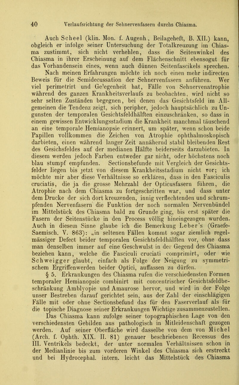 Auch Scheel (klin. Mon. f. Augenh., Beilageheft, B. XII.) kann, obgleich er infolge seiner Untersuchung der Totalkreuzung im Chias- ma zustimmt, sich nicht verhehlen, dass die Seitenwinkel des Chiasma in ihrer Erscheinung auf dem Flächenschnitt ebensogut für das Vorhandensein eines, wenn auch dünnen Seitenfascikels sprechen. Nach meinen Erfahrungen möchte ich noch einen mehr indirecten Beweis für die Semidecussation der Sehnervenfasern anführen. Wer viel perimotrirt und Gelegenheit hat, Fälle von Sehnervenatrophie während des ganzen KrankheitsVerlaufs zu beobachten, wird nicht so sehr selten Zuständen begegnen, bei denen das Gesichtsfeld im All- gemeinen die Tendenz zeigt, sich peripher, jedoch hauptsächlich zu Un- gunsten der temporalen Gesichtsfeldhälften einzuschränken, so dass in einem gewissen Entwicklungsstadiam die Krankheit manchmal täuschend an eine temporale Hemianopsie erinnert, um später, wenn schon beide Papillen vollkommen die Zeichen von Atrophie ophthalmoskopisch darbieten, einen während langer Zeit annähernd stabil bleibenden Rest des Gesichsfeldes auf der medianen Hälfte beiderseits darzubieten. In diesem werden jedoch Farben entweder gar nicht, oder höchstens noch blau stumpf empfunden. Sectionsbefunde mit Vergleich der Gesichts- felder liegen bis jetzt von diesem Krankheitsstadium nicht vor; ich möchte mir aber diese Verhältnisse so erklären, dass in den Fasciculis cruciatis, die ja die grosse Mehrzahl der Opticusfasern führen, die Atrophie nach dem Chiasma zu fortgeschritten war, und dass unter dem Drucke der sich dort kreuzenden, innig verflechtenden und schrum- pfenden Nervenfasern die Funktion der noch normalen Nervenbündel im Mittelstück des Chiasma bald zu Grunde ging, bis erst später die Fasern der Seitenstücke in den Process völlig hineingezogen wurden. Auch in diesem Sinne glaube ich die Bemerkung Leber's (Graefe- Saemisch. V. 863): „in seltenen Fällen kommt sogar ziemlich regel- mässiger Defect beider temporalen Gesichtsfeldhälften vor, ohne dass man denselben immer auf eine Geschwulst in der Gegend des Chiasma beziehen kann, w^elche die Fasciculi cruciati comprimirt, oder wie Schweigger glaubt, einfach als Folge der Neigung zu symmetri- schem Ergriffen werden beider Optici, auffassen zu dürfen. § 5. Erkrankungen des Chiasma rufen die verschiedensten Formen temporaler Hemianopsie combinirt mit concentrischer Gesichtsfeldbe- schränkung Amblyopie und Amaurose hervor, und wird in der Folge unser Bestreben darauf gerichtet sein, aus der Zahl der einschlägigen Fälle mit oder ohne Sectionsbefund das für den Faserverlauf als für die topische Diagnose seiner Erkrankungen Wichtige zusammenzustellen. Das Chiasma kann zufolge seiner topographischen Lage von den verschiedensten Gebilden aus pathologisch in Mitleidenschaft gezogen werden. Auf seiner Oberfläche wird dasselbe von dem von Michel (Arch. f. Ophth. XIX. IL 81) genauer beschriebenen Recessus des III. Ventrikels bedeckt, der unter normalen Verhältnissen schon in der Medianlinie bis zum vorderen Winkel des Chiasma sich erstreckt und bei Hydrocephal. intern, leicht das Mittelstück des Chiasma