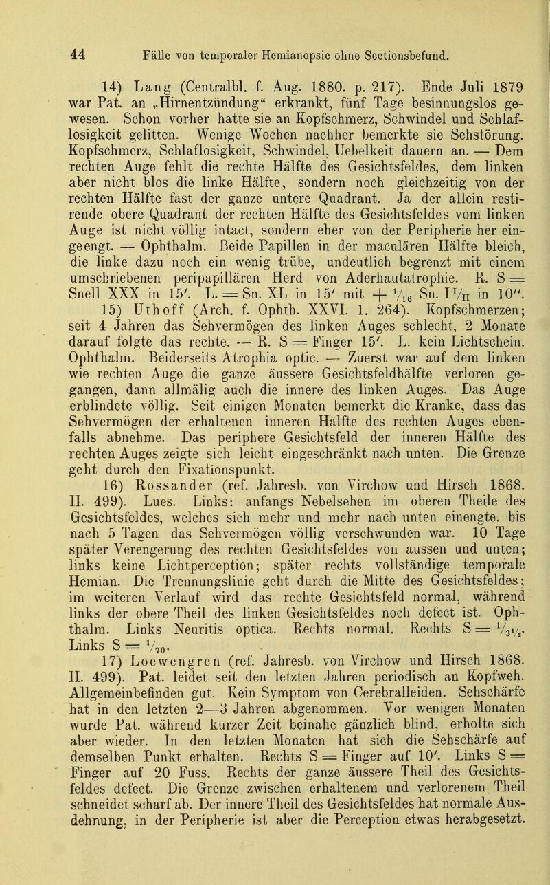 14) Lang (Centralbl. f. Aug. 1880. p. 217). Ende Juli 1879 war Pat. an „Hirnentzündung erkrankt, fünf Tage besinnungslos ge- wesen. Schon vorher hatte sie an Kopfschmerz, Schwindel und Schlaf- losigkeit gelitten. Wenige Wochen nachher bemerkte sie Sehstörung. Kopfschmerz, Schlaflosigkeit, Schwindel, Uebelkeit dauern an. — Dem rechten Auge fehlt die rechte Hälfte des Gesichtsfeldes, dem linken aber nicht blos die linke Hälfte, sondern noch gleichzeitig von der rechten Hälfte fast der ganze untere Quadrant. Ja der allein resti- rende obere Quadrant der rechten Hälfte des Gesichtsfeldes vom linken Auge ist nicht völlig intact, sondern eher von der Peripherie her ein- geengt. — Ophthalm. Beide Papillen in der maculären Hälfte bleich, die linke dazu noch ein wenig trübe, undeutlich begrenzt mit einem umschriebenen peripapillären Herd von Aderhautatrophie. R. S = Snell XXX in 15'. L. = Sn. XL in 15' mit + Vie Sn. IVn in 10. 15) Uthoff (Arch. f. Ophth. XXVL 1. 264). Kopfschmerzen; seit 4 Jahren das Sehvermögen des linken Auges schlecht, 2 Monate darauf folgte das rechte. — R. S = Finger 15'. L. kein Lichtschein, Ophthalm. Beiderseits Atrophia optic. — Zuerst war auf dem linken wie rechten Auge die ganze äussere Gesichtsfeldhälfte verloren ge- gangen, dann allmälig auch die innere des linken Auges. Das Auge erblindete völlig. Seit einigen Monaten bemerkt die Kranke, dass das Sehvermögen der erhaltenen inneren Hälfte des rechten Auges eben- falls abnehme. Das periphere Gesichtsfeld der inneren Hälfte des rechten Auges zeigte sich leicht eingeschränkt nach unten. Die Grenze geht durch den Fixationspunkt. 16) Rossander (ref. Jahresb. von Virchow und Hirsch 1868. IL 499). Lues. Links: anfangs Nebelsehen im oberen Theile des Gesichtsfeldes, welches sich mehr und mehr nach unten einengte, bis nach 5 Tagen das Sehvermögen völlig verschwunden war. 10 Tage später Verengerung des rechten Gesichtsfeldes von aussen und unten; links keine Lichtperception; später rechts vollständige temporale Hemian. Die Trennungslinie geht durch die Mitte des Gesichtsfeldes; im weiteren Verlauf wird das rechte Gesichtsfeld normal, während links der obere Theil des linken Gesichtsfeldes noch defect ist. Oph- thalm. Links Neuritis optica. Rechts normal. Rechts S = Vgi/j. Links S = V70- 17) Loewengren (ref. Jahresb. von Virchow und Hirsch 1868. II. 499). Pat. leidet seit den letzten Jahren periodisch an Kopfweh. Allgemeinbefinden gut. Kein Symptom von Cerebralleiden. Sehschärfe hat in den letzten 2—3 Jahren abgenommen. Vor wenigen Monaten wurde Pat. während kurzer Zeit beinahe gänzlich blind, erholte sich aber wieder. In den letzten Monaten hat sich die Sehschärfe auf demselben Punkt erhalten. Rechts S = Finger auf 10'. Links S = Finger auf 20 Fuss. Rechts der ganze äussere Theil des Gesichts- feldes defect. Die Grenze zwischen erhaltenem und verlorenem Theil schneidet scharf ab. Der innere Theil des Gesichtsfeldes hat normale Aus- dehnung, in der Peripherie ist aber die Perception etwas herabgesetzt.