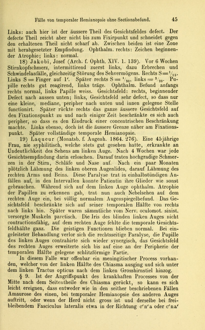 Links: auch hier ist der äussere Theil des Gesichtsfeldes defect. Der defecte Theil reicht aber nicht bis zum Fixirpunkt und schneidet gegen den erlialtenen Theil nicht scharf ab. Zwischen beiden ist eine Zone mit herabgesetzter Empfindung. Ophthalm. rechts: Zeichen beginnen- der Atrophie; links: normal. 18) Jakobi, Josef (Arch. f. Ophth. XIV. 1. 139). Vor 6 Wochen Stirnkopfschmerz, intermittirend zuerst links, dazu Erbrechen und Schwindelanfälle, gleichzeitig Störung des Sehvermögens. Rechts S = Vis- Links S = Finger auf T. Später rechts S = V30, links —3/2^, Pq_ pille rechts gut reagirend, links träge. Ophthalm. Befund anfangs rechts normal, links Papille weiss. Gesichtsfeld: rechts, beginnender Defect nach aussen unten; links, Gesichtsfeld sehr defect, so dass nur eine kleine, mediane, peripher nach unten und innen gelegene Stelle functionirt. Später rückte rechts das ganze äussere Gesichtsfeld auf den Fixationspunkt zu und nach einiger Zeit beschränkte es sich auch peripher, so dass es den Eindruck einer concentrischen Beschränkung machte. Links ebenso, doch ist die äussere Grenze näher am Fixations- punkt. Später vollständige temporale Hemianopsie. 19) Laqueur (Monatsb. f. Augenh. 1864. 276). Eine 45jährige Frau, nie syphilitisch, welche stets gut gesehen hatte, erkrankte an ündeutliclikeit des Sehens am linken Auge. Nach 4 Wochen war jede Gesichtsempfindung darin erloschen. Darauftraten hochgradige Schmer- zen in der Stirn, Schläfe und Nase auf. Nach ein paar Monaten plötzlich Lähmung des linken oberen Augenlides, darauf Lähmung des rechten Arms und Beins. Diese Paralyse trat in einhalbstündigen An- fällen auf, in den Intervallen konnte Patientin ihre Glieder wie sonst gebrauchen. Während sich auf dem linken Auge ophthalm. Atrophie der Papillen zu erkennen gab, trat nun auch Nebelsehen auf dem rechten Auge ein, bei völlig normalem Augenspiegelbefund. Das Ge- sichtsfeld beschränkte sich auf seiner temporalen Hälfte von rechts nach links hin. Später waren sämmtliche vom Nerv, oculomot. sinist. versorgte Muskeln paietisch. Die Iris des blinden linken Auges nicht contractionsfähig, auf dem rechten Auge fehlte die temporale Gesichts- feldhälfte ganz. Die geistigen Functionen blieben normal. Bei ein- geleiteter Behandlung verlor sich die rechtsseitige Paralyse, die Pupille des linken Auges contrahirte sich wieder synergisch, das Gesichtsfeld des rechten Auges erweiterte sich bis auf eine an der Peripherie der temporalen Hälfte gelegene schlitzförmige Partie. In diesem Falle war offenbar ein meningitischer Process vorhan- den, welcher von der linken Hälfte des Ghiasma ausging und sich unter dem linken Tractus opticus nach dem linken Grosshirnstiel hinzog. § 9. Ist der Angrifi'spunkt des krankhaften Processes von der Mitte nach dem Seiteiitheile des Ghiasma gerückt, so kann es sich leicht ereignen, dass entweder wie in den seither beschriebenen Fällen Amaurose des einen, bei temporaler Hemianopsie des anderen Auges auftritt, oder wenn der Herd nicht gross ist und derselbe bei frei- bleibendem Fasciculus lateralis etwa in der Richtung c'n'a oder c'na'