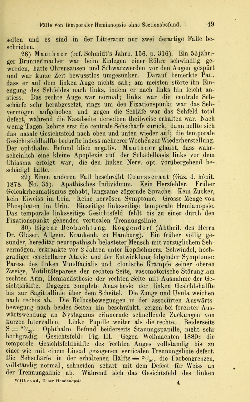 selten und es sind in der Litteratur nur zwei derartige Fälle be- schrieben. 28) Mauthner (ref. Schmidt's Jahrb. 156. p. 316). Ein 53jähri- ger Brunnerimacher war beim Einlegen einer Röhre schwindlig ge- worden, hatte Ohrensausen und Schwarzwerden vor den Augen gespürt und war kurze Zeit bewusstlos umgesunken. Darauf bemerkte Pai, dass er auf dem linken Auge nichts sah; am meisten störte ihn Ein- engung des Sehfeldes nach links, indem er nach links hin leicht an- stiess. Das rechte Auge war normal; links war die centrale Seh- schärfe sehr herabgesetzt, rings um den Fixationspunkt war das Seh- vermögen aufgehoben und gegen die Schläfe war das Sehfeld total defect, während die Nasalseite derselben theilweise erhalten war. Nach wenig Tagen kehrte erst die centrale Sehschärfe zurück, dann hellte sich das nasale Gesichtsfeld nach oben und unten wieder auf; die temporale Gesichtsfeldhälfte bedurfte indess mehrerer Wochen zur Wiederherstellung. Der ophthalm. Befund blieb negativ. Mauthner glaubt, dass wahr- scheinlich eine kleine Apoplexie auf der Schädelbasis links vor dem Chiasma erfolgt war, die den linken Nerv. opt. vorübergehend be- schädigt hatte. 29) Einen anderen Fall beschreibt Coursserant (Gaz. d. höpit. 1878. No. 35). Apathisches Individuum. Kein Herzfehler. Früher Gelenkrheumatismus gehabt, langsame zögernde Sprache. Kein Zucker, kein Eiweiss im Urin. Keine nervösen Symptome. Grosse Menge von Phosphaten im Urin. Einseitige linksseitige temporale Hemianopsie. Das temporale linksseitige Gesichtsfeld fehlt bis zu einer durch den Fixationspunkt gehenden verticalen Trennungslinie. 30) Eigene Beobachtung. Roggendorf (Abtheil. des Herrn Dr. Gläser. Allgem. Krankenh. zu Hamburg)/ Ein früher völlig ge- sunder, hereditär neuropathisch 'belasteter Mensch mit vorzüglichem Seh- vermögen, erkrankte vor 2 Jahren unter Kopfschmerz, Schwindel, hoch- gradiger cerebellarer Ataxie und der Entwicklung folgender Symptome: Parese des linken Mundfacialis und clonische Krämpfe seiner oberen Zweige, Motilitätsparese der rechten Seite, vasomotorische Störung am rechten Arm, Hemianästhesie der rechten Seite mit Ausnahme der Ge- sichtshälfte. Dagegen complete Anästhesie der linken Gesichtshälfte bis zur Sagittallinie über dem Scheitel. Die Zunge und Uvula weichen nach rechts ab. Die Bulbusbewegungen in der associirten Auswärts- bewegung nach beiden Seiten hin beschränkt, zeigen bei forcirter Aus- wärtswendung an Nystagmus erinnernde schnellende Zuckungen von kurzen Intervallen. Linke Pupille weiter als die rechte. Beiderseits S — Ophthalm. Befund beiderseits Stauungspapille, nicht sehr hochgradig. Gesichtsfeld: Fig. III. Gegen Weihnachten 1880: die temporele Gesichtsfeldhälfte des rechten Auges vollständig bis zu einer wie mit einem Lineal gezogenen verticalen Trennungslinie defect. Die Sehschärfe in der erhaltenen Hälfte = die Farbengrenzen, vollständig normal, schneiden scharf mit dem Defect für Weiss an der Trennungslinie ab. Während sich das Gesichtsfeld des linken Wilbrand, Ueber Hemianopsie. 4