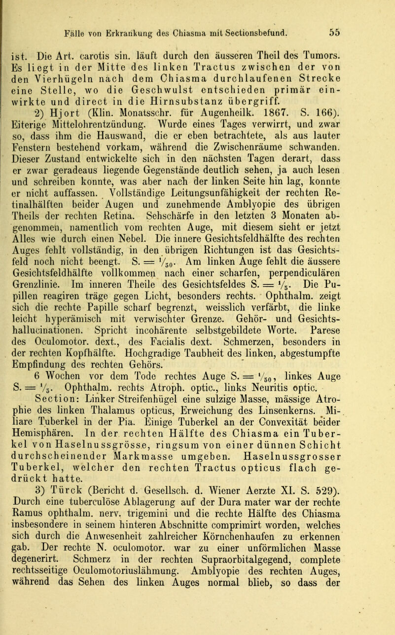 ist. Die Art. carotis sin. läuft durch den äusseren Theil des Tumors. Es liegt in der Mitte des linken Tractus zwischen der von den Vierhügeln nach dem Chiasma durchlaufenen Strecke eine Stelle, wo die Geschwulst entschieden primär ein- wirkte und direct in die Hirnsubstanz übergriff. 2) Hjort (Klin. Monatsschr. für Augenheilk. 1867. S. 166). Eiterige Mittelohrentzündung. Wurde eines Tages verwirrt, und zwar so, dass ihm die Hauswand, die er eben betrachtete, als aus lauter Fenstern bestehend vorkam, während die Zwischenräume schwanden. Dieser Zustand entwickelte sich in den nächsten Tagen derart, dass er zwar geradeaus liegende Gegenstände deutlich sehen, ja auch lesen und schreiben konnte, was aber nach der linken Seite hin lag, konnte er nicht auffassen. Vollständige Leitungsunfähigkeit der rechten Re- tinalhälften beider Augen und zunehmende Amblyopie des übrigen Theils der rechten Retina. Sehschärfe in den letzten 3 Monaten ab- genommen, namentlich vom rechten Auge, mit diesem sieht er jetzt Alles wie durch einen Nebel. Die innere Gesichtsfeldhälfte des rechten Auges fehlt vollständig, in den übrigen Richtungen ist das Gesichts- feld noch nicht beengt. S. = Vso- linken Auge fehlt die äussere Gesichtsfeldhälfte vollkommen nach einer scharfen, perpendiculären Grenzlinie. Im inneren Theile des Gesichtsfeldes S. = V5. Die Pu- pillen reagiren träge gegen Licht, besonders rechts. Ophthalm. zeigt sich die rechte Papille scharf begrenzt, weisslich verfärbt, die linke leicht hyperämisch mit verwischter Grenze. Gehör- und Gesichts- hallucinationen. Spricht incohärente selbstgebildete Worte. Parese des Oculomotor. dexi, des Facialis dext. Schmerzen, besonders in der rechten Kopfhälfte. Hochgradige Taubheit des linken, abgestumpfte Empfindung des rechten Gehörs. 6 Wochen vor dem Tode rechtes Auge S. = V50, linkes Auge S. = V5. Ophthalm. rechts Atroph, optic, links Neuritis optic. Section: Linker Streifenhügel eine sulzige Masse, mässige Atro- phie des linken Thalamus opticus, Erweichung des Linsenkerns. Mi-, liare Tuberkel in der Pia. Einige Tuberkel an der Convexität beider Hemisphären. In der rechten Hälfte des Chiasma ein Tuber- kel von Haselnussgrösse, ringsum von einer dünnen Schicht durchscheinender Markmasse umgeben. Haselnussgrosser Tuberkel, welcher den rechten Tractus opticus flach ge- drückt hatte. 3) Türck (Bericht d. Gesellsch. d. Wiener Aerzte XL S. 529). Durch eine tubeiculöse Ablagerung auf der Dura mater war der rechte Ramus ophthalm. nerv, trigemini und die rechte Hälfte des Chiasma insbesondere in seinem hinteren Abschnitte comprimirt worden, welches sich durch die Anwesenheit zahlreicher Körnchenhaufen zu erkennen gab. Der rechte N. oculomotor. war zu einer unförmlichen Masse degenerirt. Schmerz in der rechten Supraorbitalgegend, complete rechtsseitige Oculomotoriuslähmung. Amblyopie des rechten Auges, während das Sehen des linken Auges normal blieb, so dass der