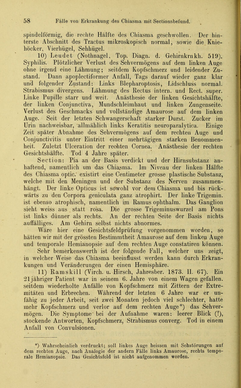 spindelförmig, die rechte Hälfte des Ghiasma geschwollen. Der hin- terste Abschnitt des Tractus mikroskopisch normal, sowie die Knie- höcker, Yierhügel, Sehhügel. 10) Leudet (Nothnagel, Top. Diagn. d. Gehirnkrnkh. 519). Syphilis. Plötzlicher Verlust des Sehvermögens auf dem linken Auge ohne irgend eine Lähmung; seitdem Kopfschmerz und leidender Zu- stand. Dann apoplectiformer Anfall, Tags darauf wieder ganz klar mid folgender Zustand: Links Blepharoptosis, Lidschluss normal. Strabismus divergens. Lähmung des Rectus intern, und Rect. super. Linke Pupille starr und weit. Anästhesie der linken Gesichtshälfte, der linken Conjunctiva, Mundschleimhaut und linken Zungenseite. Verlust des Geschmacks und vollständige Amaurose auf dem linken Auge. Seit der letzten Schwangerschaft starker Durst. Zucker im Urin nachweisbar, allmählich links Keratitis neuroparalytica. Einige Zeit später Abnahme des Sehvermögens auf dem rechten Auge und Conjunctivitis unter Eintritt einer mehrtägigen starken Benommen- heit. Zuletzt Ulceration der rechten Cornea. Anästhesie der rechten Gesichtshälfte. Tod 4 Jahre später. Section: Pia an der Basis verdickt und der Hirnsubstanz an- haftend, namentlich um das Chia.sma. Im Niveau der linken Hälfte des Chiasma optic. existirt eine Centimeter grosse plastische Substanz, welche mit den Meningen und der Substanz des Nerven zusammen- hängt. Der linke Opticus ist sowohl vor dem Chiasma und bis rück- wärts zu den Corpora geniculata ganz atrophirt. Der linke Trigemin. ist ebenso atrophisch, namentlich im Ramus ophthalm. Das Ganglion sieht weiss aus statt rosa. Die grosse Trigeminuswurzel am Pons ist links dünner als rechts. An der rechten Seite der Basis nichts auffälliges. Am Gehirn selbst nichts abnormes. Wäre hier eine Gesichtsfeldprüfung vorgenommen worden, so hätten wir mit der grössten Bestimmtheit Amaurose auf dem linken Auge und temporale Hemianopsie auf dem rechten Auge constatiren können. Sehr bemerkenswerth ist der folgende Fall, welcher uns zeigt, in welcher Weise das Chiasma beeinflusst werden kann durch Erkran- kungen und Veränderungen der einen Hemisphäre. 11) Ramskill (Virch. u. Hirsch, Jahrosber. 1873. IL 67). Ein 21 jähriger Patient war in seinem 6. Jahre von einem Wagen gefallen, seitdem wiederholte Anfälle von Kopfschmerz mit Zittern der Extre- mitäten und Erbrechen. Während der letzten 6 Jahre war er un- fähig zu jeder Arbeit, seit zwei Monaten jedoch viel schlechter, hatte mehr Kopfschmerz und verlor auf dem rechten Auge*) das Sehver- mögen. Die Symptome' bei der Aufnahme waren: leerer Blick (!), stockende Antworten, Kopfschmerz, Strabismus converg. Tod in einem Anfall von Convulsionen. *) Wahrscheinlich verdruckt; soll linkes Auge heissen mit Sehstörungen auf dem rechten Auge, nach Analogie der andern Fälle links Amaurose, rechts tempo- rale Hemianopsie. Das Gesichtsfeld ist nicht aufgenommen worden.