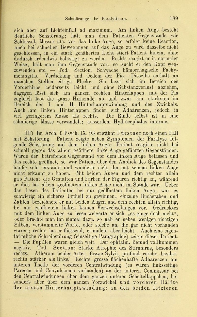 sich aber auf Lichteinfall ad maximum. Am linken Auge besteht deutliche Sehstörung; hält man dem Patienten Gegenstände wie Schlüssel, Messer etc. vor das linke Auge, so erfolgt keine Reaction, auch bei schnellen Bewegungen auf das Auge zu wird dasselbe nicht geschlossen, in ein stark genähertes Licht stiert Patient hinein, ohne dadurch irdendwie belästigt zu werden. Rechts reagirt er in normaler Weise, hält man ihm Gegenstände vor, so sucht er den Kopf weg- zuwenden etc. — Tod. Section: Schwache hämorrhagische Pachy- meningitis. Verdickung und Oedem der Pia. Dieselbe enthält an manchen Stellen eitrige Flecke. Sie lässt sich im Bereich des Vorderhirns beiderseits leicht und ohne Substanzverlust abziehen,' dagegen lösst sich am ganzen rechten Hinterlappen mit der Pia zugleich fast die ganze Hirnrinde ab und zwar am stärksten im Bereich der L und IL Hinterhauptswindung und des Zwickels. Auch am linken Hinterlappen finden sich Adhärenzen, jedoch in viel geringerem Masse als rechts. Die Rinde selbst ist in eine schmierige Masse verwandelt; ausserdem Hydrocephalus internus. — III) Im Arch. f. Psych. IX. 93 erwähnt Fürstner noch einen Fall mit Sehstörung. Patient zeigte neben Symptomen der Paralyse fol- gende Sehstörung auf dem linken Auge: Patient reagirte nicht bei schnell gegen das allein geöffnete linke Auge geführten Gegenständen. Wurde der betreffende Gegenstand vor dem linken Auge belassen und das rechte geöffnet, so war Patient über den Anblick des Gegenstandes häufig sehr erstaunt und wunderte sich, ihn mit seinem linken Auge nicht erkannt. zu haben. Mit beiden Augen und dem rechten allein gab Patient die Gestalten und Farben der Figuren richtig an, während er dies bei allein geöffnetem linken Auge nicht im Stande war. üeber das Lesen des Patienten bei nur geöffnetem linken Auge, war es schwierig ein sicheres ürtheil zu gewinnen; einzelne Buchstaben und Zahlen bezeichnete er mit beiden Augen und dem rechten allein richtig, bei nur geöffnetem linken kamen Verwechselungen vor. Gedrucktes mit dem linken Auge zu lesen weigerte er sich „es ginge doch nicht, oder brachte man ihn einmal dazu, so gab er neben wenigen richtigen Silben, verstümmelte Worte, oder solche an, die gar nicht vorhanden waren; rechts las er fliessend, ermüdete aber leicht. Auch eine eigen- thümliche Schreibstörung (einseitige Paragraphie) zeigte dieser Patient. — Die Pupillen waren gleich weit. Der ophtalm. Befund vollkommen negativ. Tod. Section: Starke Atrophie des Stirnhirns, besonders rechts. Atherom beider Arter. fossae Sylvii, profund, cerebr. basilar. rechts stärker als links. Rechts grosse flächenhafte Adhärenzen am unteren Theile der vorderen Centraiwindung (es waren linksseitige Paresen Und Convulsionen vorhanden) an der unteren Commissur bei den Centraiwindungen über dem ganzen unteren Scheitelläppchen, be- sonders aber über dem ganzen Vorzwickel und vorderen Hälfte der ersten Hinterhauptswindung: an den beiden letzteren