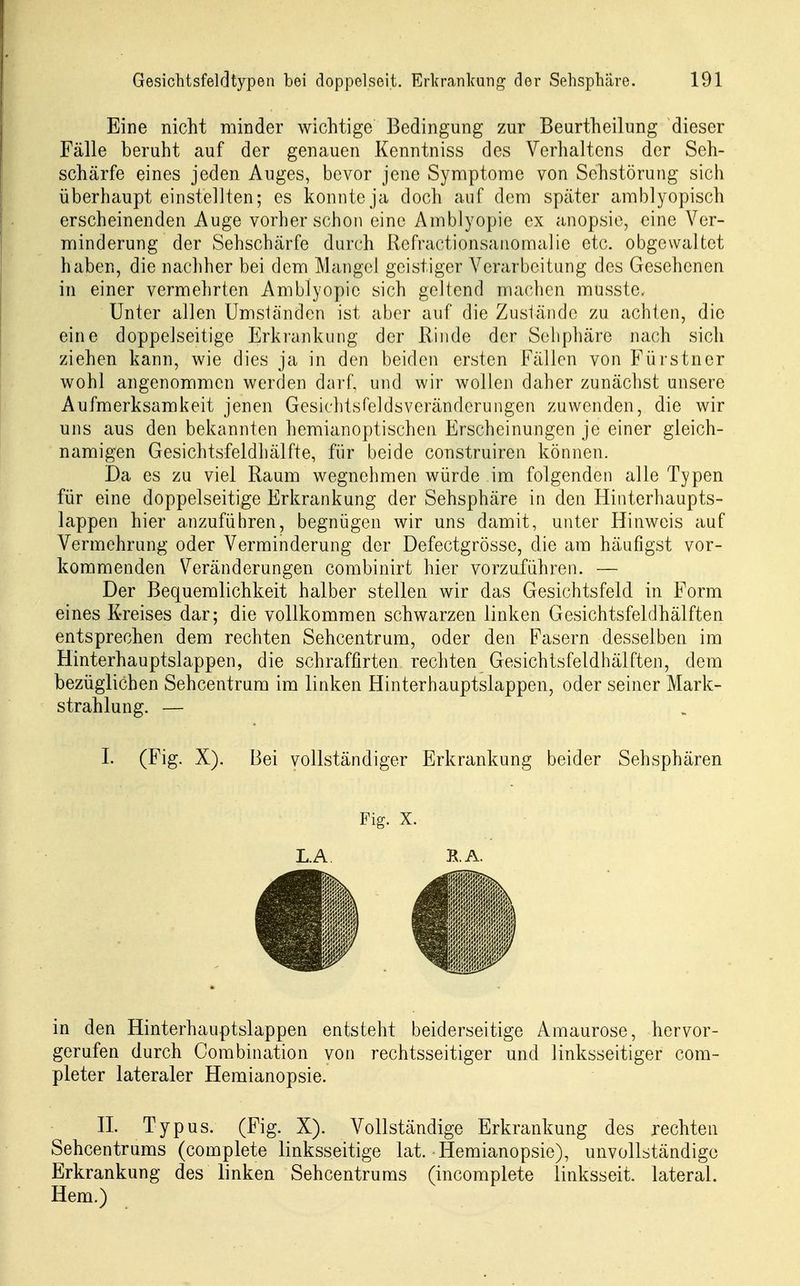 Eine nicht minder wichtige Bedingung zur Beurtheilung dieser Fälle beruht auf der genauen Kenntniss des Verhaltens der Seh- schärfe eines jeden Auges, bevor jene Symptome von Sehstörung sich überhaupt einstellten; es konnte ja doch auf dem später amblyopisch erscheinenden Auge vorher schon eine Amblyopie ex anopsic, eine Ver- minderung der Sehschärfe durch Refractionsanomalie etc. obgewaltet haben, die nachher bei dem Mangel geistiger Verarbeitung des Gesehenen in einer vermehrten Amblyopie sich geltend machen musste. Unter allen Umständen ist aber auf die Zusländc zu achten, die eine doppelseitige Erkranlaiiig der Rinde der Seliphäre nach sich ziehen kann, wie dies ja in den beiden ersten Fällen von Fürstner wohl angenommen werden darf, und wir wollen daher zunächst unsere Aufmerksamkeit jenen Gesichtsfeldsverändcrungen zuwenden, die wir uns aus den bekannten hemianoptischen Erscheinungen je einer gleich- namigen Gesichtsfeldhälfte, für beide construiren können. Da es zu viel Raum wegnehmen würde im folgenden alle Typen für eine doppelseitige Erkrankung der Sehsphäre in den Hinterhaupts- lappen hier anzuführen, begnügen wir uns damit, unter Hinweis auf Vermehrung oder Verminderung der Defectgrösse, die am häufigst vor- kommenden Veränderungen combinirt hier vorzuführen. — Der Bequemlichkeit halber stellen wir das Gesichtsfeld in Form eines Kreises dar; die vollkommen schwarzen linken Gesichtsfeldhälften entsprechen dem rechten Sehcentrum, oder den Fasern desselben im Hinterhauptslappen, die schraffirten rechten Gesichtsfeldhälften, dem bezüglichen Sehcentrura im linken Hinterhauptslappen, oder seiner Mark- strahlung. — I. (Fig. X). Bei vollständiger Erkrankung beider Sehsphären in den Hinterhauptslappen entsteht beiderseitige Amaurose, hervor- gerufen durch Combination von rechtsseitiger und linksseitiger com- pleter lateraler Hemianopsie. IL Typus. (Fig. X). A^ollständige Erkrankung des rechten Sehcentrums (complete linksseitige lat. Hemianopsie), unvollständige Erkrankung des linken Sehcentrums (incomplete linksseit. lateral. Hern.) Fig. X. L.A RA.