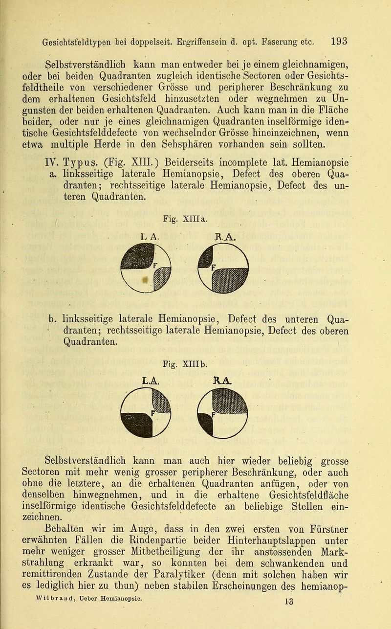 Selbstverständlich kann man entweder bei je einem gleichnamigen, oder bei beiden Quadranten zugleich identische Sectoren oder Gesichts- feldtheile von verschiedener Grösse und peripherer Beschränkung zu dem erhaltenen Gesichtsfeld hinzusetzten oder wegnehmen zu Un- gunsten der beiden erhaltenen Quadranten. Auch kann man in die Fläche beider, oder nur je eines gleichnamigen Quadranten inselförmige iden- tische Gesichtsfelddefecte von wechselnder Grösse hineinzeichnen, wenn etwa multiple Herde in den Sehsphären vorhanden sein sollten. lY. Typus. (Fig. XIII.) Beiderseits incomplete lat. Hemianopsie a. linksseitige laterale Hemianopsie, Defect des oberen Qua- dranten; rechtsseitige laterale Hemianopsie, Defect des un- teren Quadranten. Fig. XIII a. LA. KA, b. linksseitige laterale Hemianopsie, Defect des unteren Qua- dranten; rechtsseitige laterale Hemianopsie, Defect des oberen Quadranten. Fig. XIII b. L.A. KJL Selbstverständlich kann man auch hier wieder beliebig grosse Sectoren mit mehr wenig grosser peripherer Beschränkung, oder auch ohne die letztere, an die erhaltenen Quadranten anfügen, oder von denselben hinwegnehmen, und in die erhaltene Gesichtsfeldfläche inselförmige identische Gesichtsfelddefecte an beliebige Stellen ein- zeichnen. Behalten wir im Auge, dass in den zwei ersten von Fürstner erwähnten Fällen die Rindenpartie beider Hinterhauptslappen unter mehr weniger grosser Mitbetheiligung der ihr anstossenden Mark- strahlung erkrankt war, so konnten bei dem schwankenden und remittirenden Zustande der Paralytiker (denn mit solchen haben wir es lediglich hier zu thun) neben stabilen Erscheinungen des hemianop- Wilbraiid, Ueber Hemiauopsie. 10