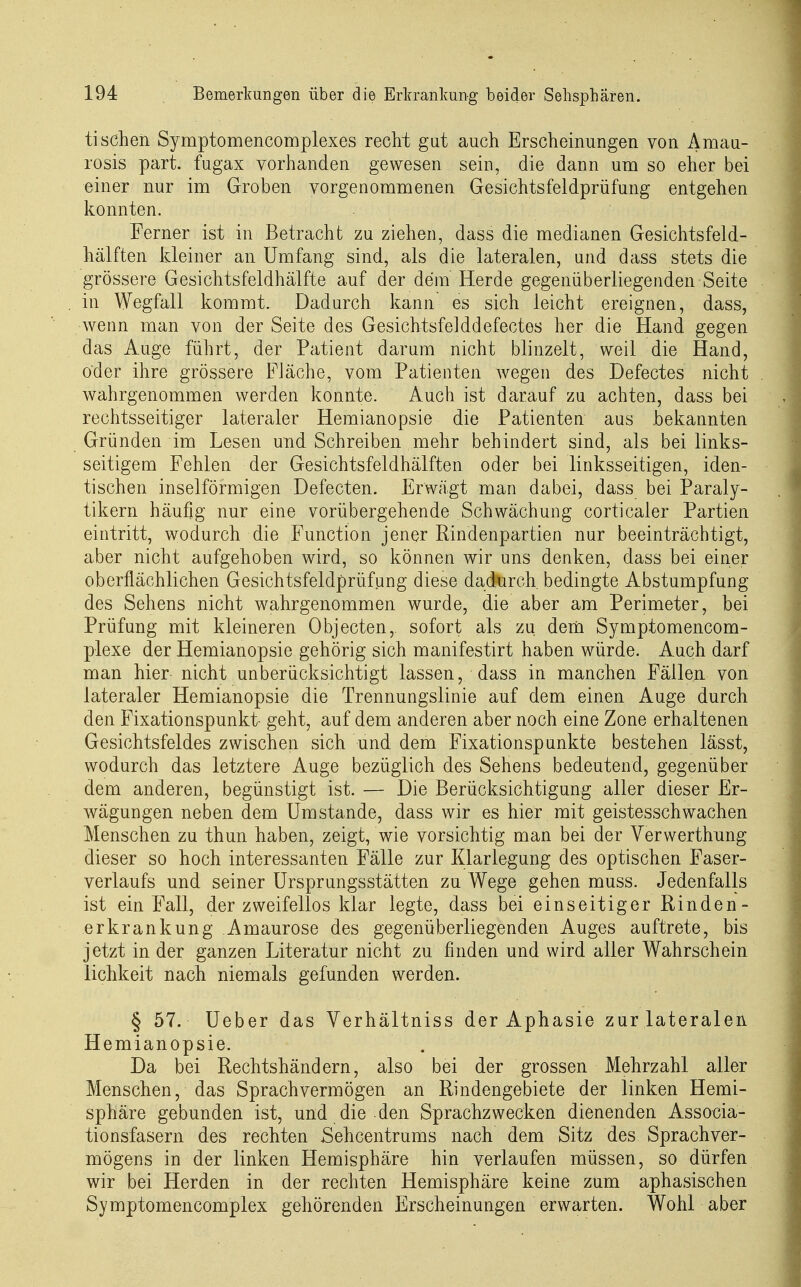tischen Symptomencomplexes recht gut auch Erscheinungen von Amau- rosis pari fugax vorhanden gewesen sein, die dann um so eher bei einer nur im Groben vorgenommenen Gesichtsfeldprüfung entgehen konnten. Ferner ist in Betracht zu ziehen, dass die medianen Gesichtsfeld- hälften kleiner an Umfang sind, als die lateralen, und dass stets die grössere Gesichtsfeldhälfte auf der dem Herde gegenüberliegenden Seite in Wegfall kommt. Dadurch kann es sich leicht ereignen, dass, wenn man von der Seite des Gesichtsfelddefectes her die Hand gegen das Auge führt, der Patient darum nicht blinzelt, weil die Hand, oder ihre grössere Fläche, vom Patienten wegen des Defectes nicht wahrgenommen werden konnte. Auch ist darauf zu achten, dass bei rechtsseitiger lateraler Hemianopsie die Patienten aus .bekannten Gründen im Lesen und Schreiben mehr behindert sind, als bei links- seitigem Fehlen der Gesichtsfeldhälften oder bei linksseitigen, iden- tischen inselförmigen Defecten. Erwägt man dabei, dass bei Paraly- tikern häufig nur eine vorübergehende Schwächung corticaler Partien eintritt, wodurch die Function jener Rindenpartien nur beeinträchtigt, aber nicht aufgehoben wird, so können wir uns denken, dass bei einer oberflächlichen Gesichtsfeldprüfung diese dadurch bedingte Abstumpfung des Sehens nicht wahrgenommen wurde, die aber am Perimeter, bei Prüfung mit kleineren Objecten, sofort als zu deni Symptomencom- plexe der Hemianopsie gehörig sich manifestirt haben würde. Auch darf man hier nicht unberücksichtigt lassen, dass in manchen Fällen von lateraler Hemianopsie die Trennungslinie auf dem einen Auge durch den Fixationspunkt- geht, auf dem anderen aber noch eine Zone erhaltenen Gesichtsfeldes zwischen sich und dem Fixationspunkte bestehen lässt, wodurch das letztere Auge bezüglich des Sehens bedeutend, gegenüber dem anderen, begünstigt ist. — Die Berücksichtigung aller dieser Er- wägungen neben dem Umstände, dass wir es hier mit geistesschwachen Menschen zu thun haben, zeigt, wie vorsichtig man bei der Verwerthung dieser so hoch interessanten Fälle zur Klarlegung des optischen Faser- verlaufs und seiner Ursprungsstätten zu Wege gehen muss. Jedenfalls ist ein Fall, der zweifellos klar legte, dass bei einseitiger Rinden- erkrankung Amaurose des gegenüberliegenden Auges auftrete, bis jetzt in der ganzen Literatur nicht zu finden und wird aller Wahrschein lichkeit nach niemals gefunden werden. § 57. Ueber das Verhältniss der Aphasie zur lateralen Hemianopsie. Da bei Rechtshändern, also bei der grossen Mehrzahl aller Menschen, das Sprach vermögen an Rindengebiete der linken Hemi- sphäre gebunden ist, und die den Sprachzwecken dienenden Associa- tionsfasern des rechten Sehcentrums nach dem Sitz des Sprach Ver- mögens in der linken Hemisphäre hin verlaufen müssen, so dürfen wir bei Herden in der rechten Hemisphäre keine zum aphasischen Symptomencomplex gehörenden Erscheinungen erwarten. Wohl aber