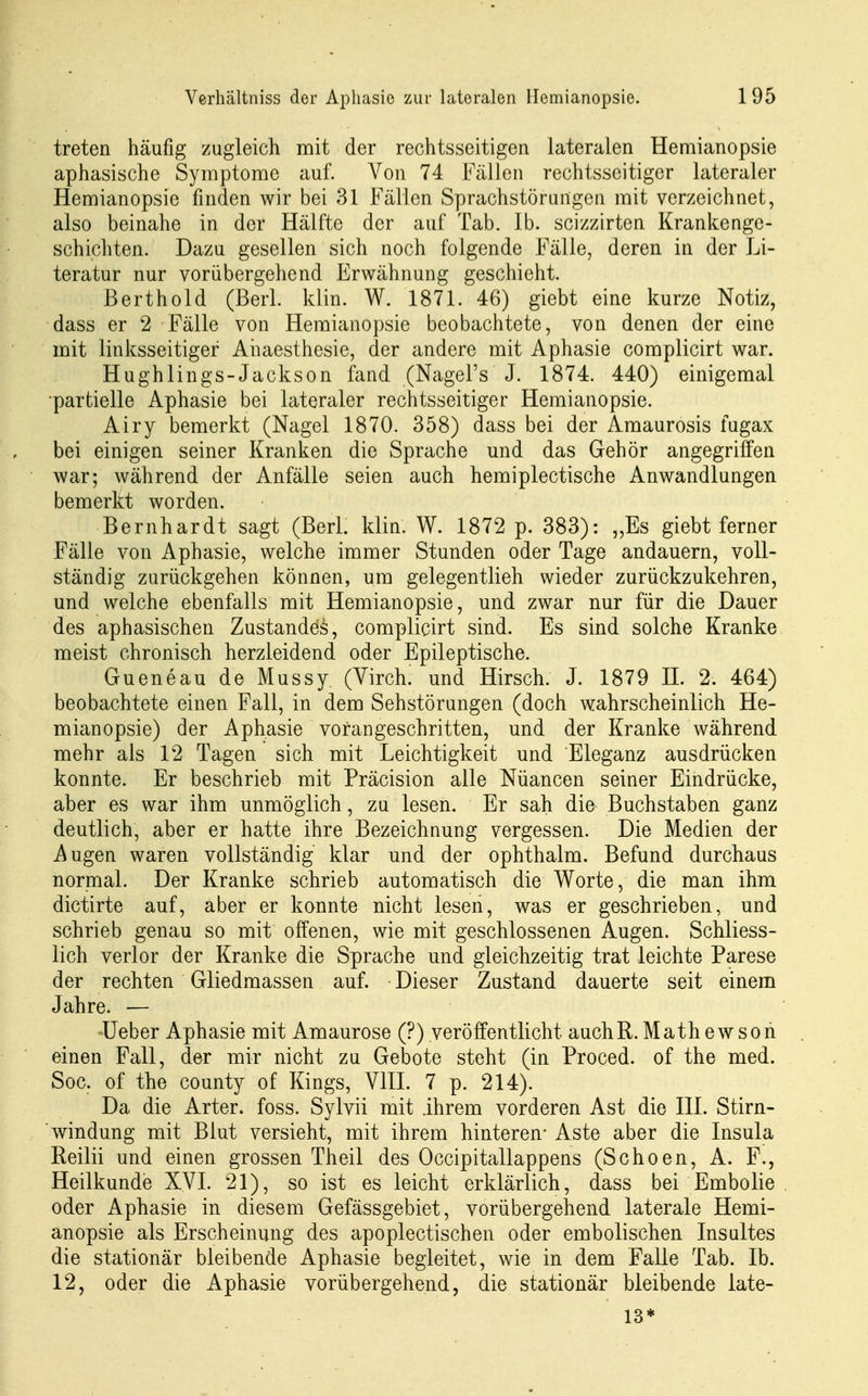 treten häufig zugleich mit der rechtsseitigen lateralen Hemianopsie aphasische Symptome auf. Von 74 Fällen rechtsseitiger lateraler Hemianopsie finden wir bei 31 Fällen Sprachstörungen mit verzeichnet, also beinahe in der Hälfte der auf Tab. Ib. scizzirten Krankenge- schichten. Dazu gesellen sich noch folgende Fälle, deren in der ]ji- teratur nur vorübergehend Erwähnung geschieht. Berthold (Berl. klin. W. 1871. 46) giebt eine kurze Notiz, dass er 2 Fälle von Hemianopsie beobachtete, von denen der eine mit linksseitiger Ahaesthesie, der andere mit Aphasie complicirt war. Hughlings-Jackson fand (Nagel's J. 1874. 440) einigemal •partielle Aphasie bei lateraler rechtsseitiger Hemianopsie. Airy bemerkt (Nagel 1870. 358) dass bei der Amaurosis fugax bei einigen seiner Kranken die Sprache und das Gehör angegriffen war; während der Anfälle seien auch hemiplectische Anwandlungen bemerkt worden. Bernhardt sagt (Berl. klin. W. 1872 p. 383): „Es giebt ferner Fälle von Aphasie, welche immer Stunden oder Tage andauern, voll- ständig zurückgehen können, um gelegentlieh wieder zurückzukehren, und welche ebenfalls mit Hemianopsie, und zwar nur für die Dauer des aphasischen Zustände's, complicirt sind. Es sind solche Kranke meist chronisch herzleidend oder Epileptische. Gueneau de Mussy (Virch. und Hirsch. J. 1879 IL 2. 464) beobachtete einen Fall, in dem Sehstörungen (doch wahrscheinlich He- mianopsie) der Aphasie voran geschritten, und der Kranke während mehr als 12 Tagen sich mit Leichtigkeit und Eleganz ausdrücken konnte. Er beschrieb mit Präcision alle Nüancen seiner Eindrücke, aber es war ihm unmöglich, zu lesen. Er sah die Buchstaben ganz deutlich, aber er hatte ihre Bezeichnung vergessen. Die Medien der Augen waren vollständig klar und der ophthalm. Befund durchaus normal. Der Kranke schrieb automatisch die Worte, die man ihm dictirte auf, aber er konnte nicht lesen, was er geschrieben, und schrieb genau so mit offenen, wie mit geschlossenen Augen. Schliess- lich verlor der Kranke die Sprache und gleichzeitig trat leichte Parese der rechten Gliedmassen auf. Dieser Zustand dauerte seit einem Jahre. — üeber Aphasie mit Amaurose (?) veröffentlicht auchR. Mathewson einen Fall, der mir nicht zu Gebote steht (in Proced. of the med. Soc. of the county of Kings, VIII. 7 p. 214). Da die Arter. foss. Sylvii mit .ihrem vorderen Ast die III. Stirn- windung mit Blut versieht, mit ihrem hinteren* Aste aber die Insula Reilii und einen grossen Theil des Occipitallappens (Schoen, A. F., Heilkunde XVI. 21), so ist es leicht erklärlich, dass bei Embolie oder Aphasie in diesem Gefässgebiet, vorübergehend laterale Hemi- anopsie als Erscheinung des apoplectischen oder embolischen Insultes die stationär bleibende Aphasie begleitet, wie in dem Falle Tab. Ib. 12, oder die Aphasie vorübergehend, die stationär bleibende late- 13*