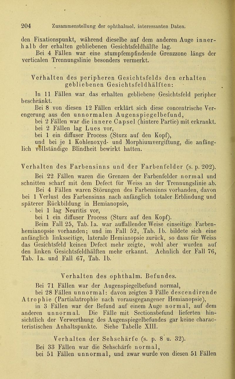 den Fixationspunkt, während dieselbe auf dem anderen Auge inner- halb der erhalten gebliebenen Gesichtsfeldhälfte lag. Bei 4 Fällen war eine stumpfempfindende Grenzzone längs der verticalen Trennungslinie besonders vermerkt. Verhalten des peripheren Gesichtsfelds den erhalten gebliebenen Gesichtsfeldhälften: In 11 Fällen war das erhalten gebliebene Gesichtsfeld peripher beschränkt. Bei 8 von diesen 12 Fällen erklärt sich diese concentrische Ver- engerung aus den unnormalen Augenspiegelbefund, bei 2 Fällen war die innere Capsel (hintere Partie) mit erkrankt. bei 2 Fällen lag Lues vor, bei 1 ein diffuser Process (Sturz auf den Kopf), und bei je 1 Kohlenoxyd- und Morphiumvergiftung, die anfäng- lich vlillständige Blindheit bewirkt hatten. Verhalten des Farbensinns und der Farbenfelder (s. p. 202). Bei 22 Fällen waren die Grenzen der Farbenfelder normal und schnitten scharf mit dem Defect für Weiss an der Trennungslinie ab. Bei 4 Fällen waren Störungen des Farbensinns vorhanden, davon bei 1 Verlust des Farbensinns nach anfänglich totaler Erblindung und späterer Rückbildung in Hemianopsie, . bei 1 lag Neuritis vor, bei 1 ein diffuser Process (Sturz auf den Kopf). Beim Fall 25, Tab. la. war auffallender Weise einseitige Farben- hemianopsie vorhanden; und im Fall 52, .Tab. Ib. bildete sich eine anfänglich linksseitige, laterale Hemianopsie zurück, so dass für Weiss das Gesichtsfeld keinen Defect mehr zeigte, wohl aber wurden auf den linken Gesichtsfeldhälften mehr erkannt. Aehnlich der Fall 76, Tab. la. und Fall 67, Tab. Ib. Verhalten des ophthalm. Befundes. Bei 71 Fällen war der Augenspiegelbefund normal, bei 28 Fällen unnormal: davon zeigten 3 Fälle descendirende Atrophie (Partialatrophie nach vorausgegangener Hemianopsie), in 3 Fällen war der Befund auf einem Auge normal, auf dem anderen unnormal. Die Fälle mit Sectionsbefund lieferten hin- sichtlich der Verwerthung des Augenspiegelbefandes gar keine charac- teristischen Anhaltspunkte. Siehe Tabelle XIII. Verhalten der Sehschärfe (s. p. 8 u. 32). Bei 33 Fällen war die Sehschärfe normal, bei 51 Fällen unnormal, und zwar wurde von diesen 51 Fällen