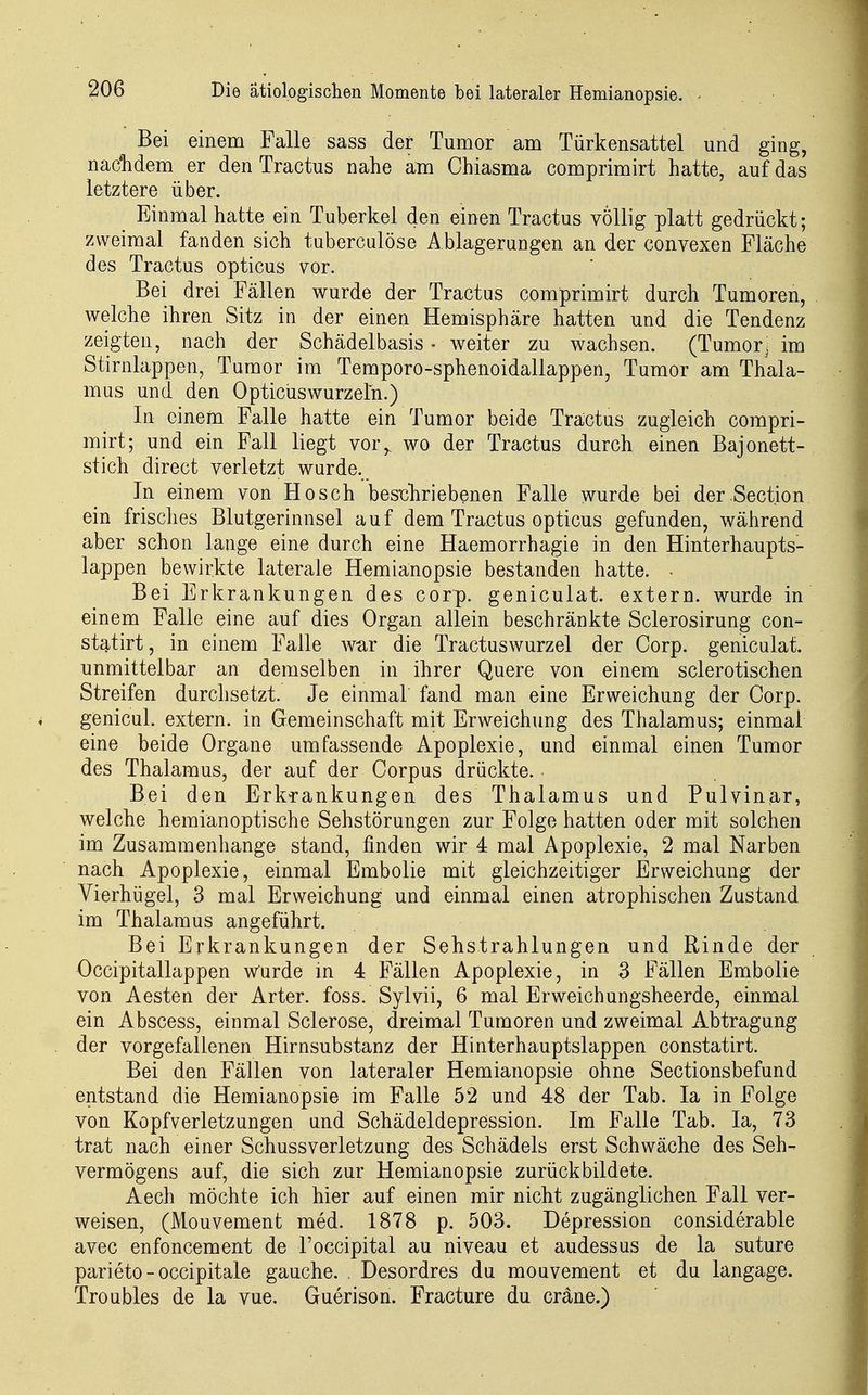 Bei einem Falle sass der Tumor am Türkensattel und ging, nac'hdem er den Tractus nahe am Chiasma comprimirt hatte, auf das letztere über. Einmal hatte ein Tuberkel den einen Tractus völlig platt gedrückt; zweimal fanden sich tuberculöse Ablagerungen an der convexen Fläche des Tractus opticus vor. Bei drei Fällen wurde der Tractus comprimirt durch Tumoren, welche ihren Sitz in der einen Hemisphäre hatten und die Tendenz zeigten, nach der Schädelbasis - weiter zu wachsen. (Tumorj im Stirnlappen, Tumor im Temporo-sphenoidallappen, Tumor am Thala- mus und den Opticuswurzeln.) In einem Falle hatte ein Tumor beide Tractus zugleich compri- mirt; und ein Fall liegt vor,, wo der Tractus durch einen Bajonett- stich direct verletzt wurde. In einem von Bosch bes'chriebenen Falle wurde bei der Section ein frisches Blutgerinnsel auf dem Tractus opticus gefunden, während aber schon lauge eine durch eine Haemorrhagie in den Hinterhaupts- lappen bewirkte laterale Hemianopsie bestanden hatte. • Bei Erkrankungen des corp. geniculat. extern, wurde in einem Falle eine auf dies Organ allein beschränkte Sclerosirung con- statirt, in einem Falle war die Tractuswurzel der Corp. geniculat. unmittelbar an demselben in ihrer Quere von einem sclerotischen Streifen durchsetzt. Je einmal fand man eine Erweichung der Corp. genicul. extern, in Gemeinschaft mit Erweichung des Thalamus; einmal eine beide Organe umfassende Apoplexie, und einmal einen Tumor des Thalamus, der auf der Corpus drückte. Bei den ErkTankungen des Thalamus und Pulvinar, welche hemianoptische Sehstörungen zur Folge hatten oder mit solchen im Zusammenhange stand, finden wir 4 mal Apoplexie, 2 mal Narben nach Apoplexie, einmal Embolie mit gleichzeitiger Erweichung der Vierhügel, 3 mal Erweichung und einmal einen atrophischen Zustand im Thalamus angeführt. Bei Erkrankungen der Sehstrahlungen und Rinde der Occipitallappen wurde in 4 Fällen Apoplexie, in 3 Fällen Embolie von Aesten der Arter. foss. Sylvii, 6 mal Erweichungsheerde, einmal ein Abscess, einmal Sclerose, dreimal Tumoren und zweimal Abtragung der vorgefallenen Hirnsubstanz der Hinterhauptslappen constatirt. Bei den Fällen von lateraler Hemianopsie ohne Sectionsbefund entstand die Hemianopsie im Falle 52 und 48 der Tab. la in Folge von Kopfverletzungen und Schädeldepression. Im Falle Tab. la, 73 trat nach einer Schussverletzung des Schädels erst Schwäche des Seh- vermögens auf, die sich zur Hemianopsie zurück bildete. Aech möchte ich hier auf einen mir nicht zugänglichen Fall ver- weisen, (Mouvement med. 1878 p. 503. Depression considerable avec enfoncement de l'occipital au niveau et audessus de la suture parieto - occipitale gauche. . Desordres du mouvement et du langage. Troübles de la vue. Guerison. Fracture du cräne.)