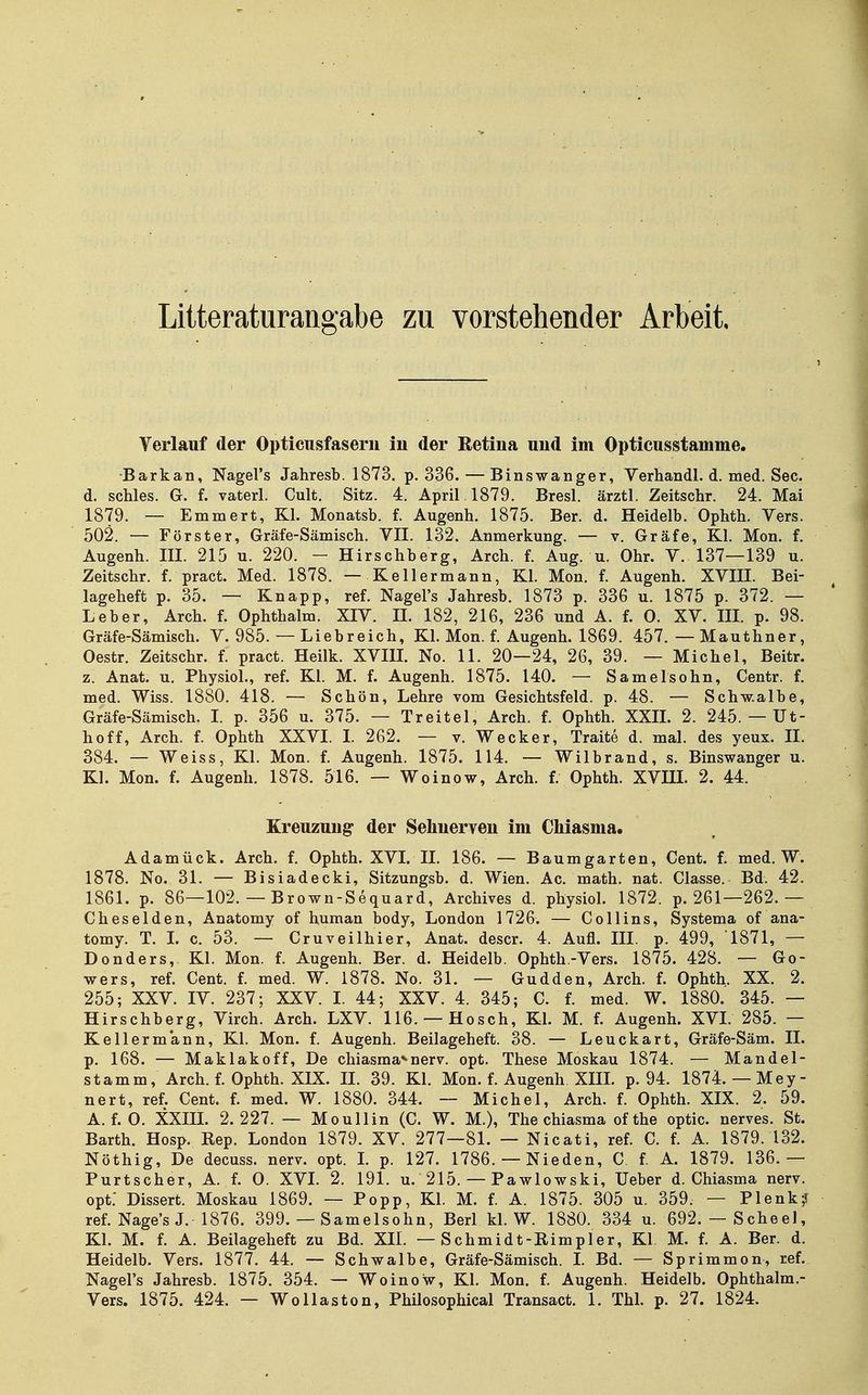 Litteraturangabe zu vorstehender Arbeit, 1 Verlauf der Opticusfasern in der Betiua und im Opticusstamme. •Barkan, Nagel's Jahresb. 1873. p. 336. — Binswanger, Verhandl. d. med. See. d. schles. G. f. vaterl. Cult. Sitz. 4. April 1879. Bresl. ärztl. Zeitschr. 24. Mai 1879. — Emmert, Kl. Monatsb. f. Augenh. 1875. Ber. d. Heidelb. Ophth. Vers. 502. — Förster, Gräfe-Sämisch. VII. 132. Anmerkung. — v. Gräfe, Kl. Mon. f. Augenh. III. 215 u. 220. - Hirschberg, Arch. f. Aug. u. Ohr. V. 137—139 u. Zeitschr. f. pract. Med. 1878. — Kellermann, Kl. Mon. f. Augenh. XVIII. Bei- lageheft p. 35. — Knapp, ref. Nagel's Jahresb. 1873 p. 336 u. 1875 p. 372. — Leber, Arch. f. Ophthalm. XIV. II. 182, 216, 236 und A. f. 0. XV. III. p. 98. Gräfe-Sämisch. V. 985. — Liebreich, Kl. Mon. f. Augenh. 1869. 457. — Mauthner, Oestr. Zeitschr. f. pract. Heilk. XVIIL No. 11. 20—24, 26, 39. — Michel, Beitr. z. Anat. u. Physiol., ref. Kl. M. f. Augenh. 1875. 140. — Samelsohn, Centr. f. med. Wiss. 1880. 418. — Schön, Lehre vom Gesichtsfeld, p. 48. — Schw.albe, Gräfe-Sämisch. I p. 356 u. 375. — Treitel, Arch. f. Ophth. XXIL 2. 245. — Ut- hoff, Arch. f. Ophth XXVI. I. 262. — v. Wecker, Traite d. mal. des yeux. II. 384. — Weiss, Kl. Mon. f. Augenh. 1875. 114. — Wilbrand, s. Binswanger u. Kl. Mon. f. Augenh. 1878. 516. — Woinow, Arch. f. Ophth. XVIIL 2. 44. Kreuzung der Sehnerven im Chiasma. Adamück. Arch. f. Ophth. XVL IL 186. — Baumgarten, Cent. f. med. W. 1878. No. 31. — Bisiadecki, Sitzungsb. d. Wien. Ac. math. nat. Classe. Bd. 42. 1861. p. 86—102. — Brown-Sequard, Archives d. physiol. 1872. p. 261—262.— Cheselden, Anatomy of human body, London 1726. — Collins, Systema of ana- tomy. T. L c. 53. — Cruveilhier, Anat. descr. 4. Aufl. III. p. 499, 1871, — Donders, Kl. Mon. f. Augenh. Ber. d. Heidelb. Ophth-Vers. 1875. 428. — Go- wers, ref. Cent. f. med. W. 1878. No. 31. — Gudden, Arch. f. Ophth. XX. 2. 255; XXV. IV. 237; XXV. I. 44; XXV. 4. 345; C. f. med. W. 1880. 345. — Hirschberg, Virch. Arch. LXV. 116. —Hosch, Kl. M. f. Augenh. XVI. 285. — Kellermann, Kl. Mon. f. Augenh. Beilageheft. 38. — Leuckart, Gräfe-Säm. II. p. 168. — Maklakoff, De chiasma*-nerv. opt. These Moskau 1874. — Mandel- stamm, Arch. f. Ophth. XIX. II. 39. Kl. Mon. f. Augenh XIIL p. 94. 1874. — Mey- nert, ref. Cent. f. med. W. 1880. 344. — Michel, Arch. f. Ophth. XIX. 2. 59. A. f. 0. XXIIL 2.227. — Moullin (C. W. M.), The chiasma ofthe optic. nerves. St. Barth. Hosp. Rep. London 1879. XV. 277—81. — Nicati, ref. C. f. A. 1879. 132. Nöthig, De decuss. nerv. opt. L p. 127. 1786. — Nieden, C. f. A. 1879. 136.— Purtscher, A. f. 0. XVL 2. 191. u. 215. — Pawlowski, lieber d. Chiasma nerv, opt: Dissert. Moskau 1869. — Popp, Kl. M. f. A. 1875. 305 u. 359. — Plenk? ref. Nage's J. 1876. 399. — Samelsohn, Berl kl. W. 1880. 334 u. 692.— Scheel, Kl. M. f. A. Beilageheft zu Bd. XIL — Schmidt-Rimpler, Kl M. f. A. Ber. d. Heidelb. Vers. 1877. 44. — Schwalbe, Gräfe-Sämisch. L Bd. — Sprimmon, ref. Nagel's Jahresb. 1875. 354. — Woinow, Kl. Mon. f. Augenh. Heidelb. Ophthalm.-