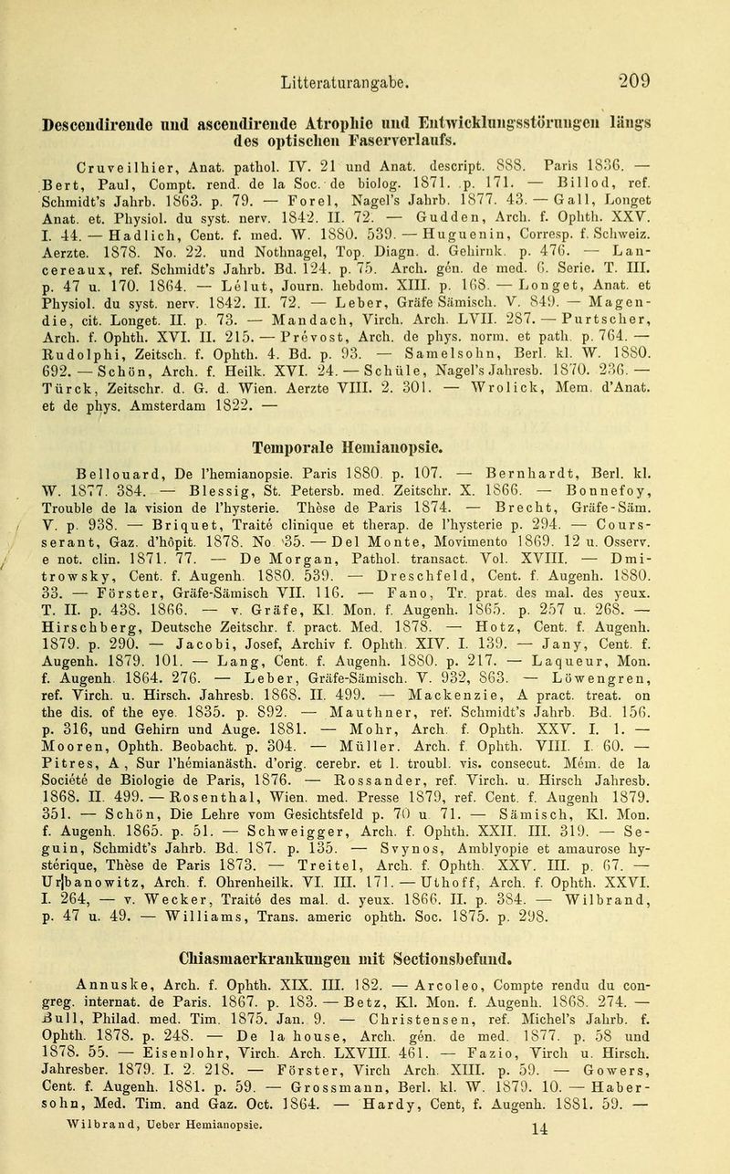 Desceiidireude nud ascendireude Atrophie und Eiitwicklniigsstörniigeii längs des optischen Faserverlaiifs. Cruveilliier, Anat. patliol. IV. 21 und Anat. descript. 888. Paris 18^6. — Bert, Paul, Compt. rend. de la Soc. de biolog. 1871. p. 171. — Billod, ref, Schmidt's Jahrb. 1863. p. 79. — Forel, Nagel's Jahrb. 1877. 43. — Gall, Longet Anat. et. Physiol. du syst. nerv. 1842. II. 72. — Gudden, Arch. f. Ophth. XXV. I. 44. — Hadlich, Cent. f. med. W. 1880. 539. — Huguenin, Corre.sp. f. Schweiz. Aerzte. 1878. No. 22. und Nothnagel, Top. Diagn. d. Gehirnk. p. 476. — Lan- cereaux, ref. Schmidt's Jahrb. Bd. 124. p. 75. Arch. gen. de med. G. Serie. T. III. p. 47 u. 170. 1864. — Lelut, Journ. hebdom. XIII. p. 168. — Longet, Anat. et Physiol. du syst. nerv. 1842. II. 72. — Leber, Gräfe Sämisch. V. 849. — Magen- die, cit. Longet. II. p. 73. — Mandach, Virch. Arch. LVII. 287. — Purtscher, Arch. f. Ophth. XVI. II. 215. — Prevost, Arch. de phys. norm, et path. p. 764. — Rudolphi, Zeitsch. f. Ophth. 4. Bd. p. 93. — Samelsohn, Berl. kl. W. 1880. 692.—Schön, Arch. f. Heilk. XVL 24. — Schüle, Nagel's Jahresb. 1870. 236.— Türck, Zeitschr. d. G. d. Wien. Aerzte VIII. 2. 301. — Wrolick, Mera. d'Anat. et de phys. Amsterdam 1822. — Temporale Hemianopsie. Bellouard, De l'hemianopsie. Paris 1880. p. 107. — Bernhardt, Berl. kl. W. 1877. 384. — Blessig, St. Petersb. med. Zeitschr. X. 1866. — Bonnefoy, Trouble de la vision de l'hysterie. These de Paris 1874. — Brecht, Gräfe-Säm. V. p. 938. — Briquet, Traite clinique et therap. de l'hysterie p. 294. — Cours- serant, Gaz. d'höpit. 1878. No '35. — Del Monte, Movimento 1869. 12 u. Osserv. e not. clin. 1871. 77. — De Morgan, Pathol. transact. Vol. XVIII. — Dmi- trowsky, Cent. f. Augenh. 1880. 539. — Dreschfeld, Cent. f. Augenh. 1880. 33. — Förster, Gräfe-Sämisch VII. 116. — Fano, Tr. prat. des mal. des yeux. T. IL p. 438. 1866. — v. Gräfe, Kl. Mon. f. Augenh. 1865. p. 257 u. 268. — Hirschberg, Deutsche Zeitschr. f. pract. Med. 1878. — Hotz, Cent. f. Augenh. 1879. p. 290. — Jacobi, Josef, Archiv f. Ophth. XIV. L 139. — Jany, Cent. f. Augenh. 1879. 101. — Lang, Cent. f. Augenh. 1880. p. 217. — Laqueur, Mon. f. Augenh. 1864. 276. — Leber, Gräfe-Sämisch. V. 932, 863. — Löwengren, ref. Virch. u. Hirsch. Jahresb. 1868. II. 499. — Mackenzie, A pract. treat. on the dis. of the eye. 1835. p. 892. — Mauthner, ref. Schmidt's Jahrb. Bd. 156. p. 316, und Gehirn und Auge. 1881. — Mohr, Arch, f. Ophth. XXV. L 1. — Mooren, Ophth. Beobacht. p. 304. — Müller. Arch. f. Ophth. VIII. I. 60. — Pitres, A, Sur l'hemianästh. d'orig. cerebr. et 1. troubl. vis. consecut. Mem. de la Societe de Biologie de Paris, 1876. — Rossander, ref. Virch. u. Hirsch Jahresb. 1868. II. 499. — Rosenthal, Wien. med. Presse 1879, ref. Cent. f. Augenh 1879. 351. — Schön, Die Lehre vom Gesichtsfeld p. 7t) u 71. — Sämisch, Kl. Mon. f. Augenh. 1865. p. 51. — Schweigger, Arch. f. Ophth. XXIL IIL 319. — Se- guin, Schmidt's Jahrb. Bd. 187. p. 135. — Svynos, Amblyopie et amaurose hy- sterique, These de Paris 1873. — Tr eitel, Arch. f. Ophth. XXV. IIL p. 67. — Ur|banowitz, Arch. f. Ohrenheilk. VL IIL 171. —Uthoff, Arch. f. Ophth. XXVL 1. 264, — V. Wecker, Traite des mal. d. yeux. 1866. IL p. 384. — Wilbrand, p. 47 u. 49. — Williams, Trans, americ ophth. Soc. 1875. p. 298. Chiasmaerkrankung-eu mit Sectionsbefiind. Annuske, Arch. f. Ophth. XIX. IH. 182. — Arcoleo, Compte rendu du con- greg. internat. de Paris. 1867. p. 183. — Betz, KL Mon. f. Augenh. 1868. 274. — iBuU, Philad. med. Tim. 1875. Jan. 9. — Christensen, ref. Michel's Jahrb. f. Ophth. 1878. p. 248. — De lahouse, Arch. gen. de med. 1877. p. 58 und 1878. 55. — Eisenlohr, Virch. Arch. LXVIIL 461. — Fazio, Virch u. Hirsch. Jahresber. 1879. L 2. 218. — Förster, Virch Arch, XIIL p. 59. — Gowers, Cent. f. Augenh. 1881. p. 59. — Grossmaun, Berl. kl. W. 1879. 10. — Haber- sohü, Med. Tim. and Gaz. Oct. 1864. — Hardy, Cent, f. Augenh. 1881. 59. — Wilbrand, Ueber Hemianopsie. i j