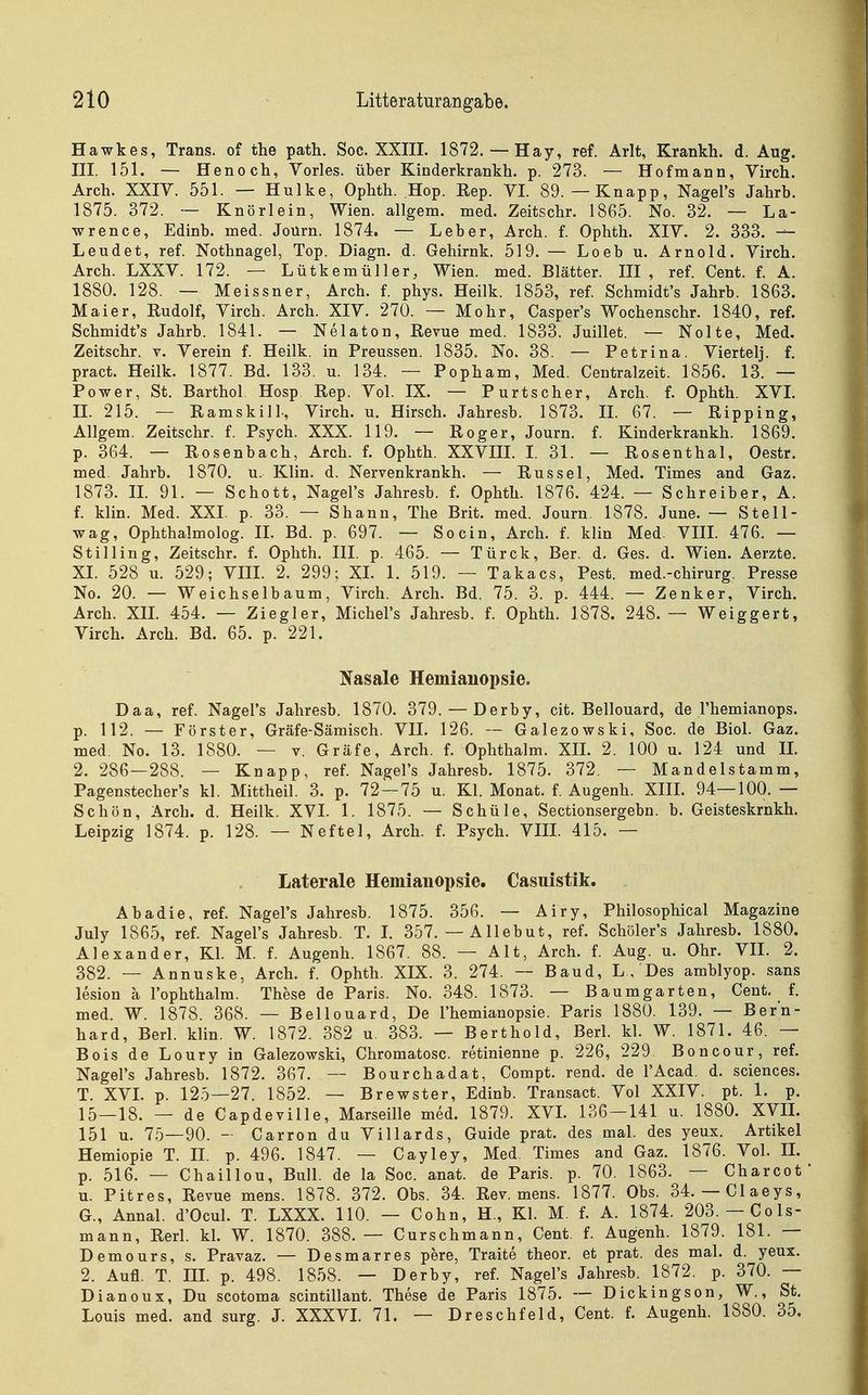 Hawkes, Trans, of the path. Soc. XXIII. 1872. — Hay, ref. Arlt, Krankh. d. Aug. III. 151. — Henoch, Vöries, über Kinderkrankh. p. 273. — Hof mann, Virch. Arch. XXIY. 551. — Hulke, Ophth. Hop. Eep. VI. 89.—Knapp, Nagel's Jahrb. 1875. 372. — Knörlein, Wien, allgem. med. Zeitschr. 1865. No. 32. — La- wrence, Edinb. med. Joürn. 1874. — Leber, Arch. f. Ophth. XIV. 2. 333. — Lendet, ref. Nothnagel, Top. Diagn. d. Gehirnk. 519. — Loeb u. Arnold. Virch. Arch. LXXV. 172. — Lütkemüller, Wien. med. Blätter. III, ref. Cent. f. A. 1880. 128. — Meissner, Arch. f. phys. Heilk. 1853, ref. Schmidt's Jahrb. 1863. Maier, Rudolf, Virch. Arch. XIV. 270. — Mohr, Casper's Wochenschr. 1840, ref. Schmidt's Jahrb. 1841. — Nelaton, Revue med. 1833. Juillet. — Nolte, Med. Zeitschr. v. Verein f. Heilk. in Preussen. 1835. No. 38. — Petrina. Viertelj. f. pract. Heilk. 1877. Bd. 133. u. 134. — Popham, Med. Centraizeit. 1856. 13. — Power, St, Barthol. Hosp. Rep. Vol. IX. — Purtscher, Arch. f. Ophth. XVL IL 215. — Ramskill-, Virch. u. Hirsch. Jahresb. 1873. IL 67. — Ripping, Allgem. Zeitschr. f. Psych. XXX. 119. — Roger, Journ. f. Kinderkrankh. 1869. p. 364. — Rosenbach, Arch. f. Ophth. XXVIII. I. 31. — Rosenthal, Oestr. med. Jahrb. 1870. u. Klin. d. Nervenkrankh. — Rüssel, Med. Times and Gaz. 1873. IL 91. — Schott, Nagel's Jahresb. f. Ophth. 1876. 424. — Schreiber, A. f. klin. Med. XXL p. 33. — Shann, The Brit. med. Journ. 1878. June. — Stell- wag, Ophthalmolog. IL Bd. p. 697. — So ein, Arch. f. klin Med. VIIL 476. — St Illing, Zeitschr. f. Ophth. III. p. 465. — Türck, Ber. d. Ges. d. Wien. Aerzte. XL 528 u. 529; VIIL 2. 299; XL 1. 519. — Takacs, Pest, med.-chirurg. Presse No. 20. — Weichselbaum, Virch. Arch. Bd. 75. 3. p. 444. — Zenker, Virch. Arch. XIL 454. — Ziegler, Michel's Jahresb. f. Ophth. 1878. 248. — Weiggert, Virch. Arch. Bd. 65. p. 221. Nasale Hemianopsie. Daa, ref. Nagel's Jahresb. 1870. 379. — Derby, cit. Bellouard, de l'hemianops. p. 112. — Förster. Gräfe-Sämisch. VIL 126. — Galezowski, Soc. de Biol. Gaz. med. No. 13. 1880. — v. Gräfe, Arch. f. Ophthalm. XIL 2. 100 u. 124 und IL 2. 286—288. — Knapp, ref. Nagel's Jahresb. 1875. 372. — Mandelstamm, Pagenstecher's kl. Mittheil. 3. p. 72—75 u. Kl. Monat, f. Augenh. XIIL 94—100. — Schön, Arch. d. Heilk. XVL 1. 1875. — Schüle, Sectionsergebn. b. Geisteskrnkh. Leipzig 1874. p. 128. — Neftel, Arch. f. Psych. VIIL 415. — Laterale Hemianopsie, Casuistik. Ab adle, ref. Nagel's Jahresb. 1875. 356. — Airy, Philosophical Magazine July 1865, ref. Nagel's Jahresb. T. L 357. — AUebut, ref. Schöler's Jahresb. 1880. Alexander, Kl. M. f. Augenh. 1867. 88. — Alt, Arch. f. Aug. u. Ohr. VIL 2. 382. — Annuske, Arch. f. Ophth. XIX. 3. 274. — Band, L , Des amblyop. sans lesion a l'ophthalm. These de Paris. No. 348. 1873. — Baumgarten, Cent. f. med. W. 1878. 368. — Bellouard, De l'hemianopsie. Paris 1880. 139. — Bern- hard, Berl. klin. W. 1872. 382 u. 383. — Berthold, Berl. kl. W. 1871. 46. — Bois de Loury in Galezowski, Chromatosc. retinienne p. 226, 229. Boncour, ref. Nagel's Jahresb. 1872. 367. — Bourchadat, Compt. rend. de l'Acad. d. sciences. T. XVL p. 125—27. 1852. — Brewster, Edinb. Transact. Vol XXIV. pt. 1. p. 15—18. — de Capdeville, Marseille med. 1879. XVL 136—141 u. 1880. XVIL 151 u. 75—90. - Carron du Villards, Guide prat. des mal. des yeux. Artikel Hemiopie T. II. p. 496. 1847. — Cayley, Med. Times and Gaz. 1876. Vol. IL p. 516. — Chaillou, Bull, de la Soc. anat. de Paris, p. 70. 1863. — Charcot u. Pitres, Revue mens. 1878. 372. Obs. 34. Rev. mens. 1877. Obs. 34. —Claeys, G., Annal. d'Ocul. T. LXXX. 110. — Cohn, H., Kl. M. f. A. 1874. 203. — Cols- mann, Rerl. kl. W. 1870. 388. — Curschmann, Cent. f. Augenh. 1879. 181. — Demours, s. Pravaz. — Desmarres pere, Traite theor. et prat. des mal. d. yeux. 2. Aufl. T. IIL p. 498. 1858. — Derby, ref. Nagel's Jahresb. 1872. p. 370. — Dianoux, Du scotoma scintillant. These de Paris 1875. -- Dickingson, W., St. Louis med. and surg. L XXXVL 71. — Dreschfeld, Cent. f. Augenh. 1880. 35.