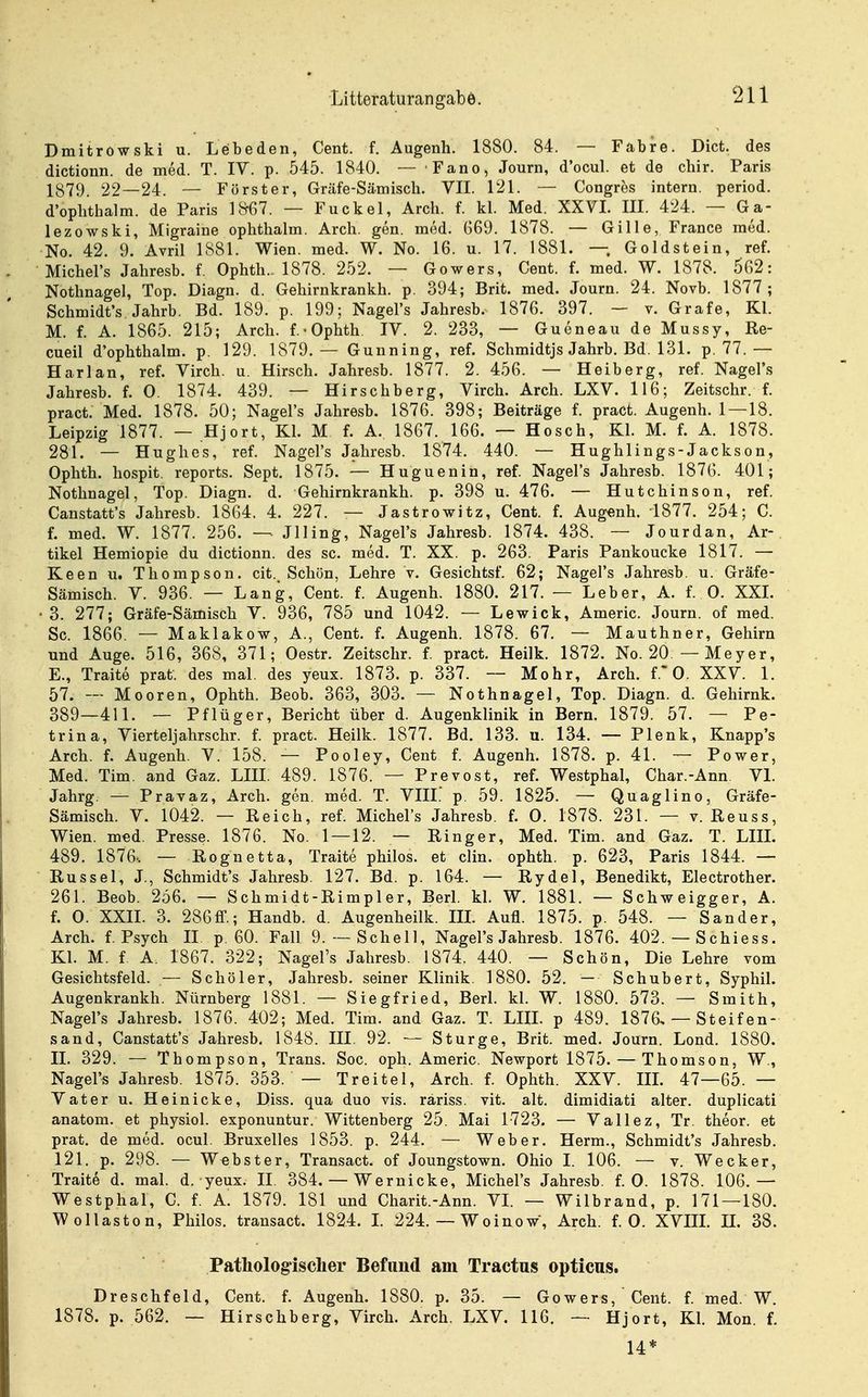 Dmitrowski u. Lebeden, Cent. f. Augenh. 1880. 84. — Fabre. Dict. des dictionn. de med. T. IV. p. 545. 1840. — Fano, Journ, d'ocul. et de chir. Paris 1879. 22—24. — Förster, Gräfe-Sämisch. VIT. 121. — Congres intern, period. d'ophtbalm. de Paris 1^67. — Fuckel, Arch. f. kl. Med. XXVL III. 424. — Ga- lezowski, Migraine ophthalm. Arch. gen. med. G69. 1878. — Gille, France med. No. 42. 9. Avril 1881. Wien. med. W. No. 16. u. 17. 1881. — Goldstein, ref. Michel's Jahresb. f. Ophth. 1878. 252. — Gowers, Cent. f. med. W. 1878. 602: Nothnagel, Top. Diagn. d. Gehirnkrankh. p. 394; Brit. med. Journ. 24. Novb. 1877; Schmidt's Jahrb. Bd. 189. p. 199; Nagel's Jahresb. 1876. 397. — v. Gräfe, Kl. M. f. A. 1865. 215; Arch. f.-Ophth. IV. 2. 233, — Gueneau de Mussy, Re- cueil d'ophthalm. p. 129. 1879.— Gunning, ref. Schmidtjs Jahrb. Bd. 131. p. 77.— Harlan, ref. Virch. u. Hirsch. Jahresb. 1877. 2. 456. — Heiberg, ref. Nagel's Jahresb. f. 0. 1874. 439. — Hirschberg, Virch. Arch. LXV. 116; Zeitschr. f. pract. Med. 1878. 50; Nagel's Jahresb. 1876. 398; Beiträge f. pract. Augenh. 1 — 18. Leipzig 1877. — Hjort, Kl. M f. A. 1867. 166. — Hosch, Kl. M. f. A. 1878. 281. — Hughes, ref. Nagel's Jahresb. 1874. 440. — Hughlings-Jackson, Ophth. hospit. reports. Sept. 1875. — Huguenin, ref. Nagel's Jahresb. 1876. 401; Nothnagel, Top. Diagn. d. Gehirnkrankh. p. 398 u. 476. — Hutchinson, ref. Canstatt's Jahresb. 1864. 4. 227. — Jastrowitz, Cent. f. Augfsnh. 1877. 254; C. f. med. W. 1877. 256. — Jlling, Nagel's Jahresb. 1874. 438. — Jourdan, Ar- tikel Hemiopie du dictionn. des sc. med. T. XX. p. 263. Paris Pankoucke 1817. — Keen u. Thompson, cit. Schön, Lehre v. Gesichtsf. 62; Nagel's Jahresb. u. Gräfe- Sämisch. V. 936. — Lang, Cent. f. Augenh. 1880. 217. — Leber, A. f. 0. XXI. 3. 277; Gräfe-Sämisch V. 936, 785 und 1042. — Lewick, Americ. Journ. of med. Sc. 1866, — Maklakow, A., Cent. f. Augenh. 1878. 67. — Mauthner, Gehirn und Auge. 516, 368, 371; Oestr. Zeitschr. f. pract, Heilk. 1872. No. 20 — Meyer, E., Traite prat. des mal. des yeux. 1873. p. 337. -- Mohr, Arch. f. 0. XXV. 1. 57. — Mooren, Ophth. Beob. 363, 303. — Nothnagel, Top. Diagn. d. Gehirnk. 389—411. — Pflüger, Bericht über d. Augenklinik in Bern. 1879. 57. — Pe- trin a, Vierteljahrschr. f. pract. Heilk. 1877. Bd. 133. u. 134. — Plenk, Knapp's Arch. f. Augenh. V. 158. — Pooley, Cent f. Augenh. 1878. p. 41. — Power, Med. Tim. and Gaz. LIII. 489. 1876. — Prevost, ref. Westphal, Char.-Ann VI. Jahrg. — Praraz, Arch. gen. med. T. VIII. p. 59. 1825. — Quaglino, Gräfe- Sämisch. V. 1042. — Reich, ref. Michel's Jahresb. f. 0. 1878. 231. — v. Reuss, Wien, med, Presse. 1876. No. 1 — 12. — Ringer, Med. Tim. and Gaz. T. LIIL 489. 1876-. — Rognetta, Traite philos. et clin. ophth. p. 623, Paris 1844. — Rüssel, J., Schmidt's Jahresb. 127. Bd. p. 164. — Rydel, Benedikt, Electrother. 261. Beob. 256. — Schmidt-Rimpler, Berl. kl. W. 1881. — Schweigger, A. f. 0. XXII. 3. 286ff.; Handb. d. Augenheilk. IIL Aufl. 1875. p. 548. — Sander, Arch. f. Psych II p. 60. Fall 9.—Schell, Nagel's Jahresb. 1876. 402. — Schiess. Kl. M. f A. 1867. 322; Nagel's Jahresb. 1874. 440. — Schön, Die Lehre vom Gesichtsfeld. — Schöler, Jahresb. seiner Klinik. 1880. 52. — Schubert, Syphil. Augenkrankh. Nürnberg 1881. — Siegfried, Berl. kl. W. 1880. 573. — Smith, Nagel's Jahresb. 1876. 402; Med. Tim. and Gaz. T. LIIL p 489. 1876, — Steifen- sand, Canstatt's Jahresb, 1848. III, 92. — Sturge, Brit. med. Journ. Lond. 1880. IL 329. — Thompson, Trans. Soc. oph. Americ, Newport 1875. — Thomson, W,, Nagel's Jahresb. 1875. 353. — Treitel, Arch. f. Ophth. XXV. IIL 47—65. — Vater u. Heinicke, Diss. qua duo vis. räriss. vit. alt. dimidiati alter, duplicati anatom. et physich exponuntur. Wittenberg 25. Mai 1723. — Vallez, Tr, theor. et prat. de med. ocul, Bruxelles 1853. p. 244. — Weber. Herrn., Schmidt's Jahresb. 121. p. 298. — Webster, Transact. of Joungstown, Ohio L 106. — v. Wecker, Traite d. mal. d. yeux. II 384. — Wernicke, Michel's Jahresb, f. 0. 1878. 106.— Westphal, C. f. A. 1879. 181 und Charit.-Ann. VI. — Wilbrand, p. 171 — 180. Wollaston, Philos. transact. 1824. L 224. — Woinow, Arch. f. 0. XVIIL IL 38. Patliolog-isclier Befund am Tractus opticus. Dreschfeld, Cent, f, Augenh. 1880. p. 35. — Gowers, Cent. f. med. W. 1878. p. 562. — Hirschberg, Virch. Arch. LXV. 116. — Hjort, Kl. Mon. f. 14*