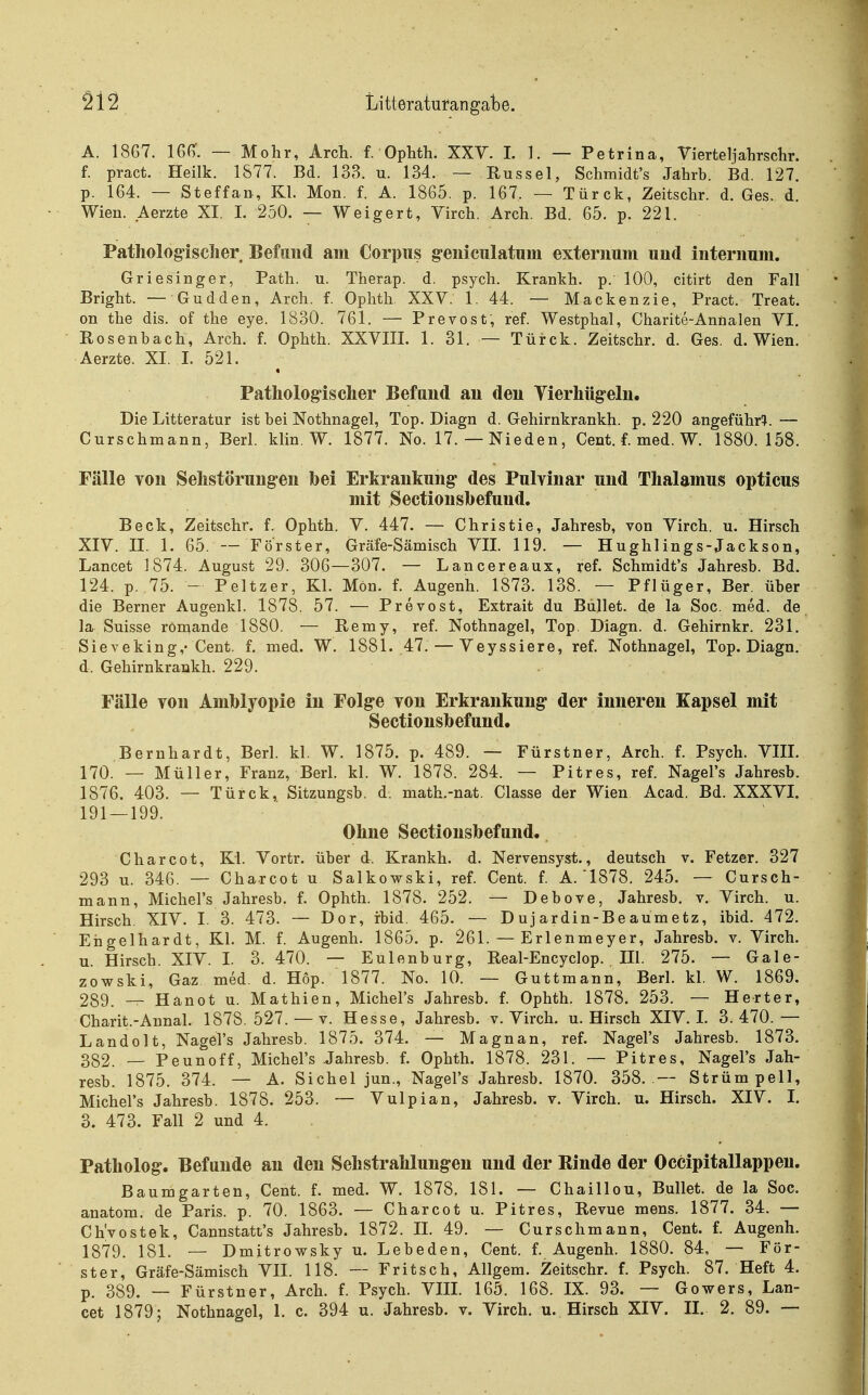 A. 1867. IGG'. — Mohr, Arch. f. Ophth. XXV. I. 1. — Petrina, Vierteljahrsclir. f. pract. Heilk. 1877. Bd. 138. u. 134. — Rüssel, Schmidt's Jahrb. Bd. 127. p. 164. — Steffan, Kl. Mon. f. A. 1865. p. 167. — Türck, Zeitschr. d. Ges. d. Wien. Aerzte XI. I. 250. — Weigert, Virch. Arch. Bd. 65. p. 221. Pathologisclier Befund am Corpus g-eniculatum externuni und interimm. Griesinger, Path. u. Therap. d. psych. Krankh. p. 100, citirt den Fall Bright. — Gudden, Arch. f. Ophth XXV. 1. 44. — Mackenzie, Pract. Treat. on the dis. of the eye. 1830. 761. — Prevost, ref. Westphal, Charite-Annalen VI. Rosenbach, Arch. f. Ophth. XXVIII. 1. 31. — Türck. Zeitschr. d. Ges. d. Wien. Aerzte. XI. 1. 521. ^ Pathologischer Befund an den Vierhüg-eln. Die Litteratur ist bei Nothnagel, Top. Diagn d. Gehirnkrankh. p. 220 angeführ^^. — Curschmann, Berl. klin. W. 1877. No. 17. — Nieden, Cent. f. med. W. 1880.158. Fälle Ton Sehstörungen bei Erkrankung des PuMnar und Thalamus opticus mit Sectionshefund. Beck, Zeitschr. f. Ophth. V. 447. — Christie, Jahresb, von Virch. u. Hirsch XIV. II. 1. 65. — Förster, Gräfe-Sämisch VII. 119. — Hughlings-Jackson, Lancet 1874. August 29. 306—307. — Lancereaux, ref. Schmidt's Jahresb. Bd. 124. p. 75. - Peltzer, Kl. Mön. f. Augenh. 1873. 138. — Pflüger, Ber. über die Berner x\ugenkl. 1878. 57. — Prevost, Extrait du Bullet, de la Soc. med. de la Suisse römande 1880. — Remy, ref. Nothnagel, Top. Diagn. d. Gehirnkr. 231. Sieveking,-Cent. f. med. W. 1881. 47. — Veyssiere, ref. Nothnagel, Top. Diagn. d. Gehirnkrankh. 229. Fälle von Amblyopie in Folge von Erkrankung der inneren Kapsel mit Sectionsbefund. Bernhardt, Berl. kl. W. 1875. p. 489. — Fürstner, Arch. f. Psych. VIII. 170. — Müller, Franz, Berl. kl. W. 1878. 284. — Pitres, ref. Nagel's Jahresb. 1876. 403. — Türck, Sitzungsb. d. math.-nat. Classe der Wien Acad. Bd. XXXVI. 191 — 199. Ohne Sectionsbefund. Charcot, Kl. Vortr. über d. Krankh. d. Nervensyst., deutsch v. Fetzer. 327 293 u. 346. — Charcot u Salkowski, ref. Cent. f. A.'1878. 245. — Cursch- mann, Michel's Jahresb. f. Ophth. 1878. 252. — Debove, Jahresb. v. Virch. u. Hirsch, XIV. I. 3. 473. — Dor, ibid. 465. — Dujardin-Beaumetz, ibid. 472. Engelhardt, Kl. M. f. Augenh. 1865. p. 261. — Erlenmeyer, Jahresb. v. Virch. u. Hirsch. XIV. I. 3. 470. — Eulenburg, Real-Encyclop. III. 275. — Gale- zowski, Gaz med. d. Hop. 1877. No. 10. — Guttmann, Berl. kl. W. 1869. 289. — Hanot u. Mathien, Michel's Jahresb. f. Ophth. 1878. 253. — Herter, Charit.-Annal. 1878. 527. — v. Hesse, Jahresb. v. Virch. u. Hirsch XIV. 1. 3.470.— LandeIt, Nagel's Jahresb. 1875. 374. — Magnan, ref. Nagel's Jahresb. 1873. 332. — Peunoff, Michel's Jahresb. f. Ophth. 1878. 231. — Pitres, Nagel's Jah- resb. 1875. 374. — A. Sichel jun., Nagel's Jahresb. 1870. 358. — Strümpell, Michel's Jahresb. 1878. 253. — Vulpian, Jahresb. v. Virch. u. Hirsch. XIV. I. 3. 473. Fall 2 und 4. Patholog. Befunde an den Sehstrahlungen und der Rinde der Occipitallappen. Baumgarten, Cent. f. med. W. 1878. 181. — Chaillou, Bullet, de la Soc. anatom. de Paris, p. 70. 1863. — Charcot u. Pitres, Revue mens. 1877. 34. — Ch'vostek, Cannstatt's Jahresb. 1872. II. 49. — Curschmann, Cent. f. Augenh. 1879. 181. — Dmitrowsky u. Lebeden, Cent. f. Augenh. 1880. 84. — För- ster, Gräfe-Sämisch VII. 118. — Fritsch, Allgem. Zeitschr. f. Psych. 87. Heft 4. p. 389. _ Fürstner, Arch. f. Psych. VIIL 165. 168. IX. 93. — Gowers, Lan- cet 1879; Nothnagel, 1. c. 394 u. Jahresb. v. Virch. u. Hirsch XIV. II. 2. 89. —