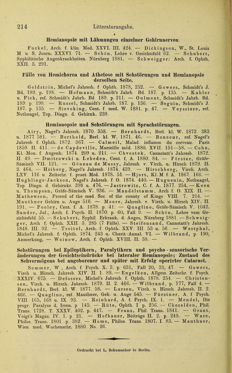 Hemiauopsie mit Lähmungen einzelner Greliirnnerren. Fiickel, Arch. f. klin. Med. XXVL III. 424. — Dickingson, W., St. Louis M. u. S. Journ. XXXVI. 71-. — Schön, Lehre v. Gesichtsfeld 62. — Schubert, Syphilitische Augenkrankheiten. Nürnberg 1881. — Schweigger: Arch. f. Ophth. XXII. 3. 291. Fälle Ton Hemichorea und Athetose mit Selistörung-en und Hemianopsie derselben Seite. Goldstein, Michel's Jahresb. f. Ophth. 1878, 252. — Gowers, Schmidt's J. Bd. 189. p. 198. — Hofmann, Schmidt's Jahrb. Bd. 187. p. 135. — Kahler, u. Pick, ref. Schmidt's Jahrb. Bd. 189. p. 211. — Oulmont, Schmidt's Jahrb. Bd. 189. p. 198. — Rüssel, Schmidt's Jahrb. 187. p. 136. — Seguin, Schmidt's J. 187. p. 135. — Sieveking, Cent. f. med. W. 1881. p. 47. — Yeyssiere, ref. Nothnagel, Top. Diagn. d. Gehirnk. 239. Hemianopsie und Sehstörungeii mit Sprachstörungen. Airy, Nagel's Jahresb. 1870. 358. — Bernhardt, Berl. kl. W. 1872. 383 u. 1877 581. — Berthold, Berl. kl. W. 1871. 46. — Boncour, ref. Nagel's Jahresb. f. Ophth. 1872. 367. — Calmeil, Malad, inflamm du cerveau. Paris 1859. IL 411. — de Capdeville, Marseille med. 1880. XVII. 151—58. ^ Cohn, Kl. Mon. f. Augenh. 1874. 209 u. 211. — Chvostek, Cannstatt's Jahresb. 1872. IL 49. — Dmitrowski u. Lebeden, Cent, f, A. 1880. 84. — Förster, Gräfe- Sämisch VII. 121. — GeneaudeMussy, Jahresb. v. Virch. u. Hirsch 1879. IL 2. 464. — Heiberg, Nagel's Jahresb. 1874. 439. — Hirschberg, Virch. Arch. LXV. 116 u Zeitschr. f. pract Med. 1878. 51.—Hjort, Kl. M. f. A. 1867. 166.— Hughlings-Jackson, Nagel's Jahresb. f. 0. 1874. 440. — Huguenin, Nothnagel, Top. Diagn d. Gehirnkr. 398 u. 476. — Jastrowitz, C. f. A. 1877. 254. — Keen u. Thompson, Gräfe-Sämisch V. 936. — Mandelstamm, Arch f. 0. XIX. IL — Mathewson, Proced of the med. Soc. of the county of Kings VIII. 7. 214. — Mauthner Gehirn u. Auge 516. — Moore, Jahresb. v. Virch. u. Hirsch XIV. II. 191..— Pooley, Cent. f. A. 1878. p. 41. — Quaglino, Gräfe-Sämisch V. 1042. Sander, Jul, Arch. f. Psych, II. 1870. p. 60, Fall 9. — Schön, Lehre vom Ge- sichtsfeld 55.—Schubert, Syphil. Erkrank, d. Auges, Nürnberg 1881.—Schweig- ger, Arch f. Ophth. XXII. 3. 285 (7 Fälle). — Steifensand, Cannstatt's Jahresb. 1848. III. 92. — Treitel, Arch. f. Ophth. XXV. III. 53 u. 56. — Westphal, Michel's Jahresb. f. Ophth. 1874. 243 u. Charit.-Annal. VL — Wilbrand, p. 190, Anmerkung, — Woinow, Arch. f. Ophth. XVIIL II. 38. — Sehstörungen bei Epileptikern, Paralytikern und psycho - sensorische Ver- änderungen der Gresichtseindrücke bei lateraler Hemianopsie; Zustand des Sehyermögeus bei angeborener und später mit Erfolg operirter Cataract. Sommer, W , Arch. f. Psych. X. 3. p. 631, Fall 20, 33, 47. — Gowers, Virch u. Hirsch. Jahresb. XIV. II. 1. 89. — Engelken, Allgem. Zeitschr. f. Psych. XXXIV. 675. — Defossez, Michel's Jahresb. f. Ophth. 1878. 254. — Christen- sen, Virch. u. Hirsch. Jahresb. 1879. II. 2. 466. — Wilbrand, p. 177, Fall 4.— Bernhardt, Berl. kl. W. 1877. 58. — Larsen, Virch. u. Hirsch. Jahresb. II. 2. 466. — Quaglino, ref. Mauthner, Geh. u. Auge 545. — Fürstner, A. f. Psych. Vni. 165, 168 u. IX. 93. — Reinhard, A. f. Psych. IX. 1. — Mendel, Die progr. Paralyse d. Irren, p 145. — Rüte, Ophth. I p. 256. — Cheselden, Phil. Trans. 1728. T. XXXV. 402. p. 447. — Franz, Phil. Trans. 1841. — Grant, Voigt's Magaz. IV. 1. p 21. — Hof bau er, Beiträge IL 2. p. 249. — Ware, Philos. Trans. 1801. p. 382. — Home, Philos. Trans. 1807. I. 83.— Mauthner, Wien. med. Wochenschr. 1880. No. 26. Gedruckt bei L. Schumacher in Berlin.