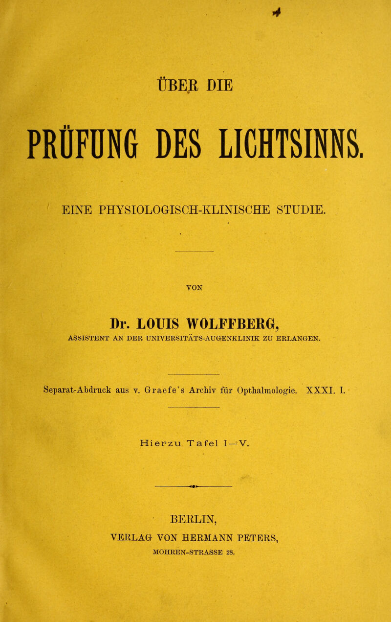 ÜBER DIE PRÜFÜNG DES LICHTSINNS EINE PHYSIOLOGISCH-KLINISCHE STUDIE. VON Dr. LOUIS WOLPFBERG, ASSISTENT AN DER UNIVERSITÄTS-AUGENXLINIK ZU ERLANGEN. Separat-Abdruck aus v. Graefe's Archiv für Opthalmologie. XXXI. I. Hierzu Tafel I —V. BERLIN, VERLAG VON HERMANN PETERS, MOHREN-STRASSE 28.