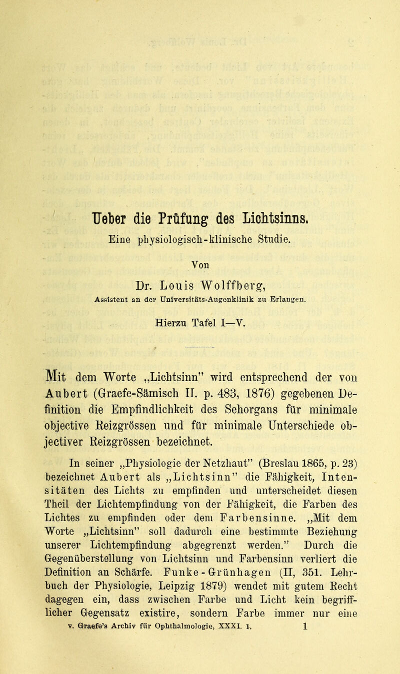 lieber die Prüfung des Lichtsinns. Eine physiologisch-klinische Studie. Von Dr. Louis Wolffberg, Assistent an der Universitäts-Augenklinik zu Erlangen. Hierzu Tafel I—V. Mit dem Worte „Lichtsinn wird entsprechend der von Aubert (Graefe-Sämisch IL p. 483, 1876) gegebenen De- finition die Empfindlichkeit des Sehorgans für minimale objective Reizgrössen und für minimale Unterschiede ob- jectiver Eeizgrössen bezeichnet. In seiner „Physiologie der Netzhaut (Breslau 1865, p. 23) bezeichnet Aubert als „Lichtsinn die Fähigkeit, Inten- sitäten des Lichts zu empfinden und unterscheidet diesen Theil der Lichtempfindung von der Fähigkeit, die Farben des Lichtes zu empfinden oder dem Farbensinne. „Mit dem Worte „Lichtsinn soll dadurch eine bestimmte Beziehung unserer Lichtempfindung abgegrenzt werden. Durch die Gregenüberstellung von Lichtsinn und Farbensinn verliert die Definition an Schärfe. Funke - Grünhagen (II, 351. Lehr- buch der Physiologie, Leipzig 1879) wendet mit gutem Kecht dagegen ein, dass zwischen Farbe und Licht kein begriff- licher Gegensatz existire, sondern Farbe immer nur eine