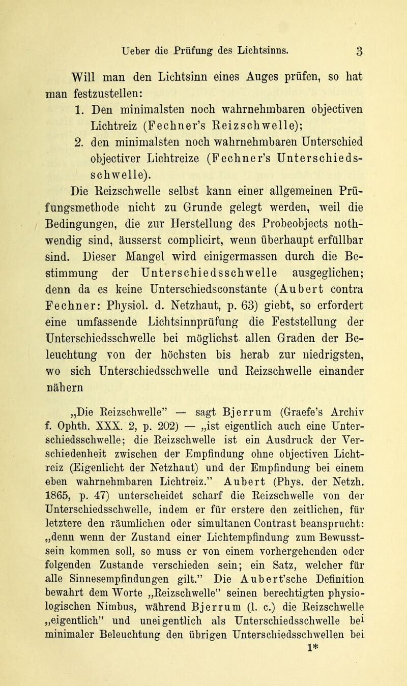 Will man den Lichtsinn eines Auges prüfen, so hat man festzustellen: 1. Den minimalsten noch wahrnehmbaren objectiven Lichtreiz (Fechner's Reizschwelle); 2. den minimalsten noch wahrnehmbaren TJuterschied objectiver Lichtreize (Fechner's Unterschieds- schwelle). Die Reizschwelle selbst kann einer allgemeinen Prü- fungsmethode nicht zu Grunde gelegt werden, weil die Bedingungen, die zur Herstellung des Probeobjects noth- wendig sind, äusserst complicirt, wenn überhaupt erfüllbar sind. Dieser Mangel wird einigermassen durch die Be- stimmung der ünterschiedsschwelle ausgeglichen; denn da es keine ünterschiedsconstante (Aubert contra Fe ebner: Physiol. d. Netzhaut, p. 63) giebt, so erfordert «ine umfassende Lichtsinnprüfung die Feststellung der ünterschiedsschwelle bei möglichst allen Graden der Be- leuchtung von der höchsten bis herab zur niedrigsten, wo sich ünterschiedsschwelle und Reizschwelle einander nähern „Die Reizschwelle — sagt Bjerrum (G-raefe's Archiv f. Ophth. XXX. 2, p. 202) — „ist eigentlich auch eine ünter- schiedsschwelle; die Reizschwelle ist ein Ausdruck der Ver- schiedenheit zwischen der Empfindung ohne objectiven Licht- reiz (Eigenlicht der JSTetzhaut) und der Empfindung bei einem €ben wahrnehmbaren Lichtreiz. Aubert (Phys. der Netzh. 1865, p. 47) unterscheidet scharf die Reizschwelle von der ünterschiedsschwelle, indem er für erstere den zeitlichen, für letztere den räumlichen oder simultanen Contrast beansprucht: „denn wenn der Zustand einer Lichtempfindung zum Bewusst- sein kommen soll, so muss er von einem vorhergehenden oder folgenden Zustande verschieden sein; ein Satz, welcher für alle Sinnesempfindungen gilt. Die Aubert'sche Definition bewahrt dem Worte „Reizschwelle seinen berechtigten physio- logischen Nimbus, während Bjerrum (1. c.) die Reizschwelle „eigentlich und uneigentlich als ünterschiedsschwelle bei minimaler Beleuchtung den übrigen ünterschiedsschwellen bei 1*