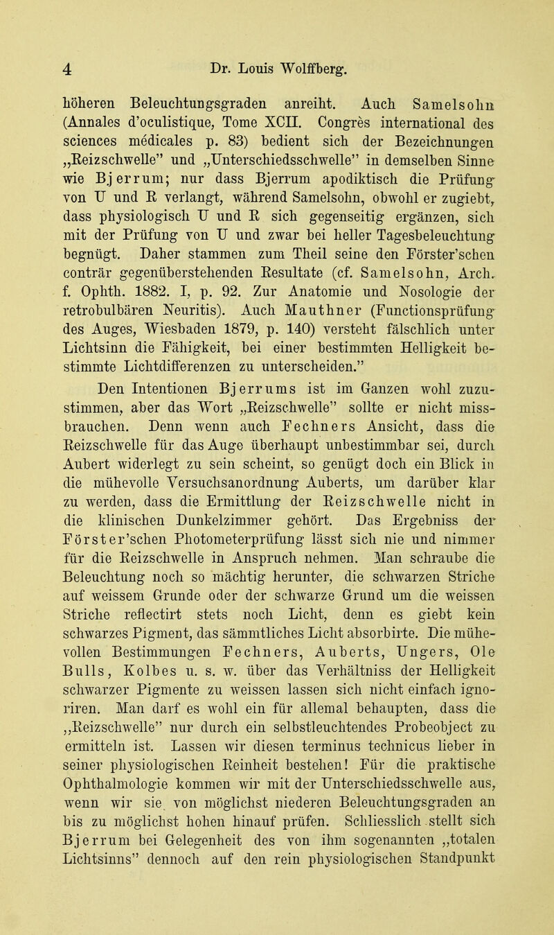 liöheren BeleucMungsgraden anreiht. Auch Sameisohii (Annales d'oculistique, Tome XCII. Congres international des sciences medicales p. 83) bedient sich der Bezeichnungen „Eeizschwelle und „TJnterschiedsschwelle in demselben Sinne wie Bjerrum; nur dass Bjerrum apodiktisch die Prüfung von XJ und E verlangt, während Samelsohn, obwohl er zugiebt^ dass physiologisch TJ und R sich gegenseitig ergänzen, sich mit der Prüfung von TJ und zwar bei heller Tagesbeleuchtung begnügt. Daher stammen zum Theil seine den Förster'schen conträr gegenüberstehenden Eesultate (cf. Samelsohn, Arch, f. Ophth. 1882. I, p. 92. Zur Anatomie und Nosologie der retrobulbären Neuritis). Auch Mauthner (Functionsprüfung des Auges, Wiesbaden 1879, p. 140) versteht fälschlich unter Lichtsinn die Fähigkeit, bei einer bestimmten Helligkeit be- stimmte Lichtdifferenzen zu unterscheiden. Den Intentionen Bjerrums ist im Ganzen wohl zuzu- stimmen, aber das Wort „Eeizschwelle sollte er nicht miss- braachen. Denn wenn auch Fechners Ansicht, dass die Eeizschwelle für das Auge überhaupt unbestimmbar sei, durch Aubert widerlegt zu sein scheint, so genügt doch ein Blick in die mühevolle Versuchsanordnung Auberts, um darüber klar zu werden, dass die Ermittlung der Eeizschwelle nicht in die klinischen Dunkelzimmer gehört. Das Ergebniss der Förster'schen Photometerprüfung lässt sich nie und nimmer für die Eeizschwelle in Anspruch nehmen. Man schraube die Beleuchtung noch so mächtig herunter, die schwarzen Striche auf weissem Grunde oder der schwarze Grund um die weissen Striche reflectirt stets noch Licht, denn es giebt kein schwarzes Pigment, das sämmtliches Licht absorbirte. Die mühe- vollen Bestimmungen Fechners, Auberts, TJngers, Ole Bulls, Kolbes u. s. w. über das Verhältniss der Helligkeit schwarzer Pigmente zu weissen lassen sich nicht einfach igno- riren. Man darf es wohl ein für allemal behaupten, dass die „Eeizschwelle nur durch ein selbstleuchtendes Probeobject zu ermitteln ist. Lassen wir diesen terminus technicus lieber in seiner physiologischen Eeinheit bestehen! Für die praktische Ophthalmologie kommen wir mit der TJnterschiedsschwelle aus, wenn wir sie, von möglichst niederen Beleuchtungsgraden an bis zu möglichst hohen hinauf prüfen. Schliesslich stellt sich Bjerrum bei Gelegenheit des von ihm sogenannten „totalen Lichtsinns dennoch auf den rein physiologischen Standpunkt