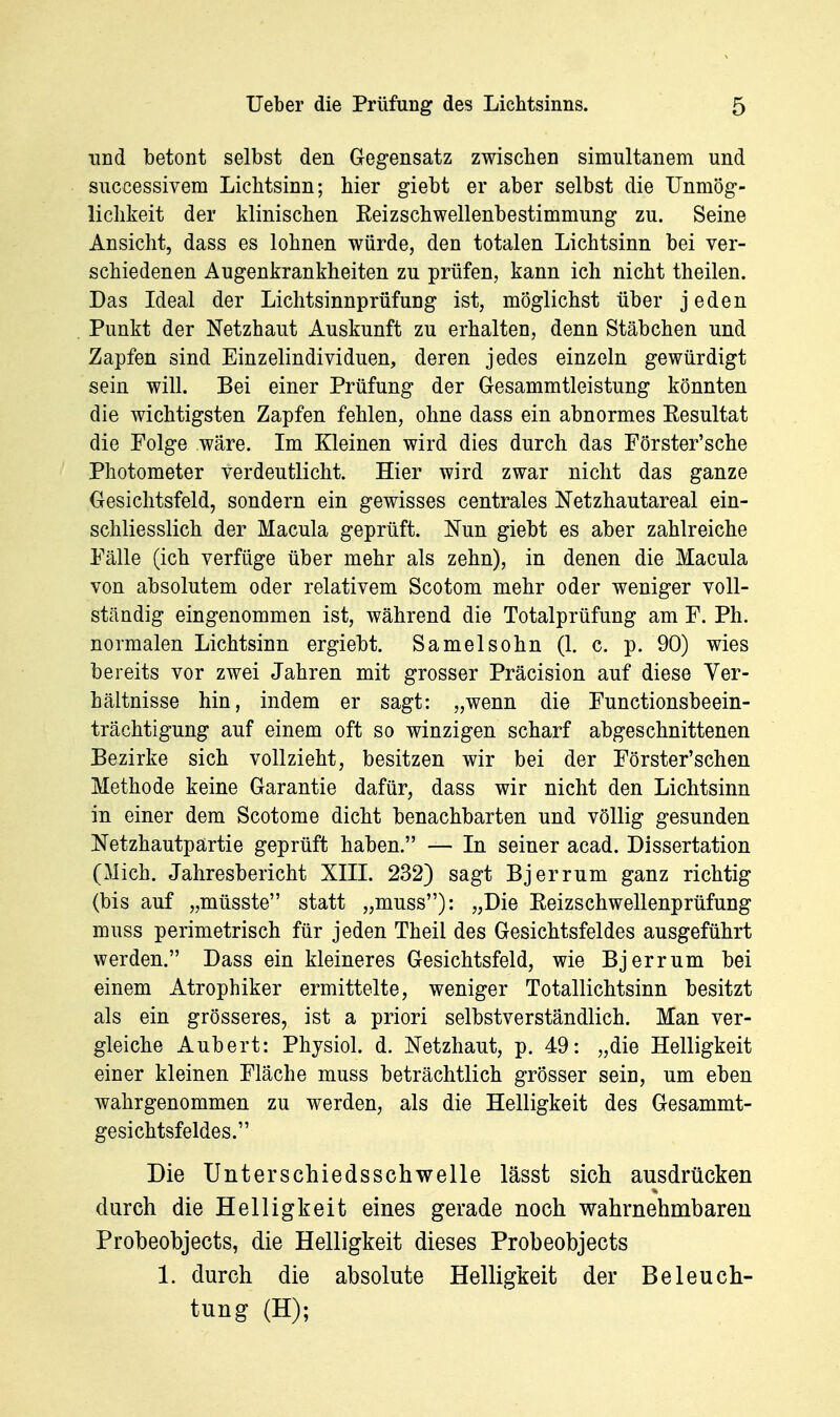 und betont selbst den Gegensatz zwischen simultanem und successivem Lichtsinn; hier giebt er aber selbst die Unmög- lichkeit der klinischen Reizschwellenbestimmung zu. Seine Ansicht, dass es lohnen würde, den totalen Lichtsinn bei ver- schiedenen Augenkrankheiten zu prüfen, kann ich nicht theilen. Das Ideal der Lichtsinnprüfung ist, möglichst über jeden Punkt der Netzhaut Auskunft zu erhalten, denn Stäbchen und Zapfen sind Einzelindividuen, deren jedes einzeln gewürdigt sein will. Bei einer Prüfung der Gesammtleistung könnten die wichtigsten Zapfen fehlen, ohne dass ein abnormes Eesultat die Folge wäre. Im Kleinen wird dies durch das Förster'sche Photometer verdeutlicht. Hier wird zwar nicht das ganze Gesichtsfeld, sondern ein gewisses centrales Netzhautareal ein- schliesslich der Macula geprüft. Nun giebt es aber zahlreiche Fälle (ich verfüge über mehr als zehn), in denen die Macula von absolutem oder relativem Scotom mehr oder weniger voll- ständig eingenommen ist, während die Totalprüfung am F. Ph. normalen Lichtsinn ergiebt. Samelsohn (1. c. p. 90) wies bereits vor zwei Jahren mit grosser Präcision auf diese Ver- hältnisse hin, indem er sagt: „wenn die Functionsbeein- trächtigung auf einem oft so winzigen scharf abgeschnittenen Bezirke sich vollzieht, besitzen wir bei der Förster'schen Methode keine Garantie dafür, dass wir nicht den Lichtsinn in einer dem Scotome dicht benachbarten und völlig gesunden Netzhautpartie geprüft haben. — In seiner acad. Dissertation (Mich. Jahresbericht XIII. 232) sagt Bjerrum ganz richtig (bis auf „müsste statt „muss): „Die Eeizschwellenprüfung muss perimetrisch für jeden Theil des Gesichtsfeldes ausgeführt werden. Dass ein kleineres Gesichtsfeld, wie Bjerrum bei einem Atrophiker ermittelte, weniger Totallichtsinn besitzt als ein grösseres, ist a priori selbstverständlich. Man ver- gleiche Aubert: Physiol. d. Netzhaut, p. 49: „die Helligkeit einer kleinen Fläche muss beträchtlich grösser sein, um eben wahrgenommen zu werden, als die Helligkeit des Gesammt- gesichtsfeldes. Die Unterschiedsschwelle lässt sich ausdrücken durch die Helligkeit eines gerade noch wahrnehmbaren Probeohjects, die Helligkeit dieses Probeobjects 1. durch die absolute Helligkeit der Beleuch- tung (H);
