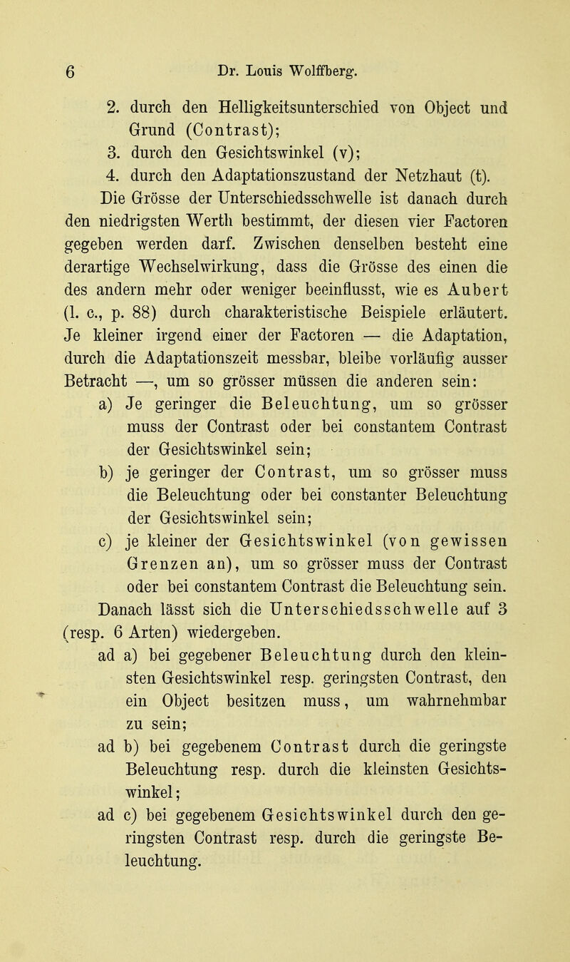 2. durch den Helligkeitsunterschied von Object und Grund (Contrast); 3. durch den Gesichtswinkel (v); 4. durch den Adaptationszustand der Netzhaut (t). Die Grösse der Unterschiedsschwelle ist danach durch den niedrigsten Werth bestimmt, der diesen vier Factoren gegeben werden darf. Zwischen denselben besteht eine derartige Wechselwirkung, dass die Grösse des einen die des andern mehr oder weniger beeinflusst, wie es Aubert (1. c, p. 88) durch charakteristische Beispiele erläutert. Je kleiner irgend einer der Factoren — die Adaptation, durch die Adaptationszeit messbar, bleibe vorläufig ausser Betracht —, um so grösser müssen die anderen sein: a) Je geringer die Beleuchtung, um so grösser muss der Contrast oder bei constantem Contrast der Gesichtswinkel sein; b) je geringer der Contrast, um so grösser muss die Beleuchtung oder bei constanter Beleuchtung der Gesichtswinkel sein; c) je kleiner der Gesichtswinkel (von gewissen Grenzen an), um so grösser mass der Contrast oder bei constantem Contrast die Beleuchtung sein. Danach lässt sich die Unterschiedsschwelle auf 3 (resp. 6 Arten) wiedergeben. ad a) bei gegebener Beleuchtung durch den klein- sten Gesichtswinkel resp. geringsten Contrast, den ein Object besitzen muss, um wahrnehmbar zu sein; ad b) bei gegebenem Contrast durch die geringste Beleuchtung resp. durch die kleinsten Gesichts- winkel ; ad c) bei gegebenem Gesichtswinkel durch den ge- ringsten Contrast resp. durch die geringste Be- leuchtung.