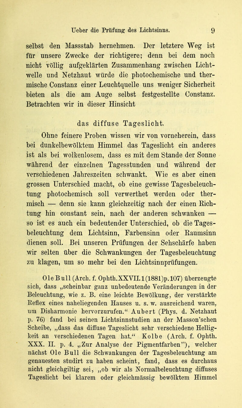 selbst den Massstab hernehmen. Der letztere Weg ist für unsere Zwecke der richtigere; denn bei dem noch nicht völlig aufgeklärten Zusammenhang zwischen Licht- welle und Netzhaut würde die photochemische und ther- mische Constanz einer Leuchtquelle uns weniger Sicherheit bieten als die am Auge selbst festgestellte Constanz. Betrachten wir in dieser Hinsicht das diffuse Tageslicht. Ohne feinere Proben wissen wir von vorneherein, dass bei dunkelbewölktem Himmel das Tageslicht ein anderes ist als bei wolkenlosem, dass es mit dem Stande der Sonne während der einzelnen Tagesstunden und während der verschiedenen Jahreszeiten schwankt. Wie es aber einen grossen Unterschied macht, ob eine gewisse Tagesbeleuch- tung photochemisch soll verwerthet werden oder ther- misch — denn sie kann gleichzeitig nach der einen Rich- tung hin constant sein, nach der anderen schwanken — so ist es auch ein bedeutender Unterschied, ob die Tages- beleuchtung dem Lichtsinn, Farbensinn oder Raumsinn dienen soll. Bei unseren Prüfungen der Sehschärfe haben wir selten über die Schwankungen der Tagesbeleuchtung zu klagen, um so mehr bei den Lichtsinnprüfungen. OleBull (Arch. f. Ophth.XXVn.l(1881)p.l07) überzeugte sich, dass „scheinbar ganz unbedeutende Veränderungen in der Beleuchtung, wie z. B. eine leichte Bewölkung, der verstärkte Reflex eines naheliegenden Hauses u. s. w. ausreichend waren, um Disharmonie hervorzurufen. Aubert (Phys. d. Netzhaut p. 76) fand bei seinen Lichtsinnstudien an der Masson'schen Scheibe, „dass das diffuse Tageslicht sehr verschiedene Hellig- keit an verschiedenen Tagen hat. Kolbe (Arch. f. Ophth. XXX. n. p. 4. „Zur Analyse der Pigmentfarben), welcher nächst Ole Bull die Schwankungen der Tagesbeleuchtung am genauesten studirt zu haben scheint, fand, dass es durchaus nicht gleichgiltig sei, „ob wir als Normalbeleuchtung diffuses Tageslicht bei klarem oder gleichmässig bewölktem Himmel