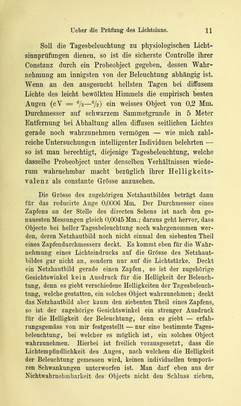 Soll die Tagesbeleuchtung zu physiologischen Licht- sinnprüfungen dienen, so ist die sicherste Controlle ihrer Constanz durch ein Probeobject gegeben, dessen Wahr- nehmung am innigsten von der Beleuchtung abhängig ist. Wenn an den ausgesucht hellsten Tagen bei diffusem Lichte des leicht bewölkten Himmels die empirisch besten Augen (cV = 7^—^h) ein weisses Object von 0,2 Mm. Durchmesser auf schwarzem Sammetgrunde in 5 Meter Entfernung bei Abhaltung allen diffusen seitlichen Lichtes gerade noch wahrzunehmen vermögen — wie mich zahl- reiche Untersuchungen intelligenter Individuen belehrten — so ist man berechtigt, diejenige Tagesbeleuchtung, welche dasselbe Probeobject unter denselben Verhältnissen wiede- rum wahrnehmbar macht bezüglich ihrer Helligkeits- valenz als constante Grösse anzusehen. Die Grösse des zugehörigen Netzhantbildes beträgt dann für das reducirte Auge 0,0006 Mm. Der Durchmesser eines Zapfens an der Stelle des directen Sehens ist nach den ge- nauesten Messungen gleich 0,0045Mm.; daraus geht hervor, dass Objecte bei heller Tagesbeleuchtung noch wahrgenommen wer- den, deren Netzhautbild noch nicht einmal den siebenten Theil eines Zapfendurchmessers deckt. Es kommt eben für die Wahr- nehmung eines Lichteindrucks auf die Grösse des Netzhaut- bildes gar nicht an, sondern nur auf die Lichtstärke. Deckt ein Netzhautbild gerade einen Zapfen, so ist der zugehörige Gesichtswinkel kein Ausdruck für die Helligkeit der Beleuch- tung, denn es giebt verschiedene Helligkeiten der Tagesbeleuch- tung, welche gestatten, ein solches Öbject wahrzunehmen; deckt das Netzhautbild aber kaum den siebenten Theil eines Zapfens, so ist der zugehörige Gesichtswinkel ein strenger Ausdruck für die Helligkeit der Beleuchtung, denn es giebt — erfah- rungsgemäss von mir festgestellt — nur eine bestimmte Tages- beleuchtung, bei welcher es möglich ist, ein solches Object wahrzunehmen. Hierbei ist freilich vorausgesetzt, dass die Lichtempfindlichkeit des Auges, nach welchem die Helligkeit der Beleuchtung gemessen wird, keinen individuellen temporä- ren Schwankungen unterworfen ist. Man darf eben aus der Nichtwahrnebmbarkeit des Objects nicht den Schluss ziehen,