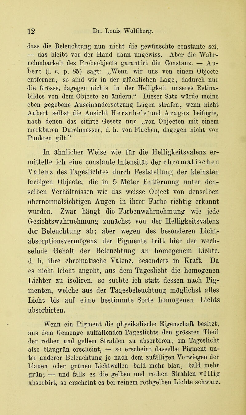 dass die Beleuchtung nun nicht die gewünschte constante sei, — das bleibt vor der Hand dann ungewiss. Aber die Wahr- nehmbarkeit des Probeobjects garantirt die Constanz. — Au- bert (1. c. p, 85) sagt: „Wenn wir uns von einem Objecto entfernen, so sind wir in der glücklichen Lage, dadurch nur die Grösse, dagegen nichts in der Helligkeit unseres Eetina- bildes von dem Objecto zu ändern. Dieser Satz würde meine eben gegebene Auseinandersetzung Lügen strafen, wenn nicht Aubert selbst die Ansicht Hörschels'und Aragos beifügte, nach denen das citirte Gesetz nur „von Objecten mit einem merkbaren Durchmesser, d. h. von Flächen, dagegen nicht von Punkten gilt. In ähnlicher Weise wie für die Helligkeitsvalenz er- mittelte ich eine constante Intensität der chromatischen Valenz des Tageslichtes durch Feststellung der kleinsten farbigen Objecto, die in 5 Meter Entfernung unter den- selben Verhältnissen wie das weisse Object von denselben übernormalsichtigen Augen in ihrer Farbe richtig erkannt wurden. Zwar hängt die Farbenwahrnehmung wie jede Gesichtswahrnehmung zunächst von der Helligkeitsvalenz der Beleuchtung ab; aber wegen des besonderen Licht- absorptionsvermögens der Pigmente tritt hier der wech- selnde Gehalt der Beleuchtung an homogenem Lichte, d. h. ihre chromatische Valenz, besonders in Kraft. Da es nicht leicht angeht, aus dem Tageslicht die homogenen Lichter zu isoliren, so suchte ich statt dessen nach Pig- menten, welche aus der Tagesbeleuchtung möglichst alles Licht bis auf eine bestimmte Sorte homogenen Lichts absorbirten. Wenn ein Pigment die physikalische Eigenschaft besitzt, aus dem Gemenge auffallenden Tageslichts den grössten Theil der rothen und gelbea Strahlen zu absorbiren, im Tageslicht also blaugrün erscheint, — so erscheint dasselbe Pigment un- ter anderer Beleuchtung je nach dem zufälligen Vorwiegen der blauen oder grünen Licht wellen bald mehr blau, bald mehr grün; — und falls es die gelben und rothen Strahlen völlig absorbirt, so erscheint es bei reinem rothgelben Lichte schwarz.