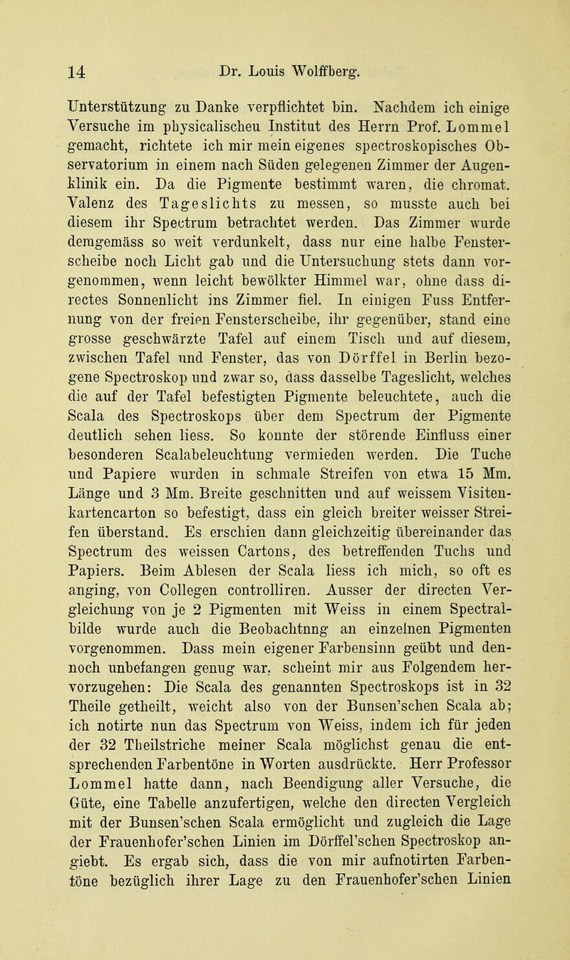 TJnterstützuDg zu Danke verpflichtet bin. Nachdem ich einige Versuche im physicalischeu Institut des Herrn Prof. Lommel gemacht, richtete ich mir mein eigenes spectroskopisches Ob- servatorium in einem nach Süden gelegenen Zimmer der Augen- klinik ein. Da die Pigmente bestimmt waren, die Chromat. Valenz des Tageslichts zu messen, so musste auch bei diesem ihr Spectrum betrachtet werden. Das Zimmer wurde demgemäss so weit verdunkelt, dass nur eine halbe Fenster- scheibe noch Licht gab und die Untersuchung stets dann vor- genommen, wenn leicht bewölkter Himmel war, ohne dass di- rectes Sonnenlicht ins Zimmer fiel. In einigen Fuss Entfer- nung von der freien Fensterscheibe, ihr gegenüber, stand eine grosse geschwärzte Tafel auf einem Tisch und auf diesem, zwischen Tafel und Fenster, das von Dorffel in Berlin bezo- gene Spectroskop und zwar so, dass dasselbe Tageslicht, welches die auf der Tafel befestigten Pigmente beleuchtete, auch die Scala des Spectroskops über dem Spectrum der Pigmente deutlich sehen Hess. So konnte der störende Einfluss einer besonderen Scalabeleuchtung vermieden werden. Die Tuche und Papiere wurden in schmale Streifen von etwa 15 Mm. Länge und 3 Mm. Breite geschnitten und auf weissem Visiten- kartencarton so befestigt, dass ein gleich breiter weisser Strei- fen überstand. Es erschien dann gleichzeitig übereinander das Spectrum des weissen Cartons, des betreffenden Tuchs und Papiers. Beim Ablesen der Scala liess ich mich, so oft es anging, von Collegen controlliren. Ausser der directen Ver- gleichung von je 2 Pigmenten mit Weiss in einem Spectral- bilde wurde auch die Beobachtung an einzelnen Pigmenten vorgenommen. Dass mein eigener Farbensinn geübt und den- noch unbefangen genug war, scheint mir aus Folgendem her- vorzugehen: Die Scala des genannten Spectroskops ist in 32 Theile getheilt, weicht also von der Bunsen'schen Scala ab; ich notirte nun das Spectrum von Weiss, indem ich für jeden der 32 Theilstriche meiner Scala möglichst genau die ent- sprechenden Farbentöne in Worten ausdrückte. Herr Professor Lommel hatte dann, nach Beendigung aller Versuche, die Güte, eine Tabelle anzufertigen, welche den directen Vergleich mit der Bunsen'schen Scala ermöglicht und zugleich die Lage der Frauenhofer'schen Linien im Dörffel'schen Spectroskop an- giebt. Es ergab sich, dass die von mir aufnotirten Farben- töne bezüglich ihrer Lage zu den Frauenhofer'schen Linien