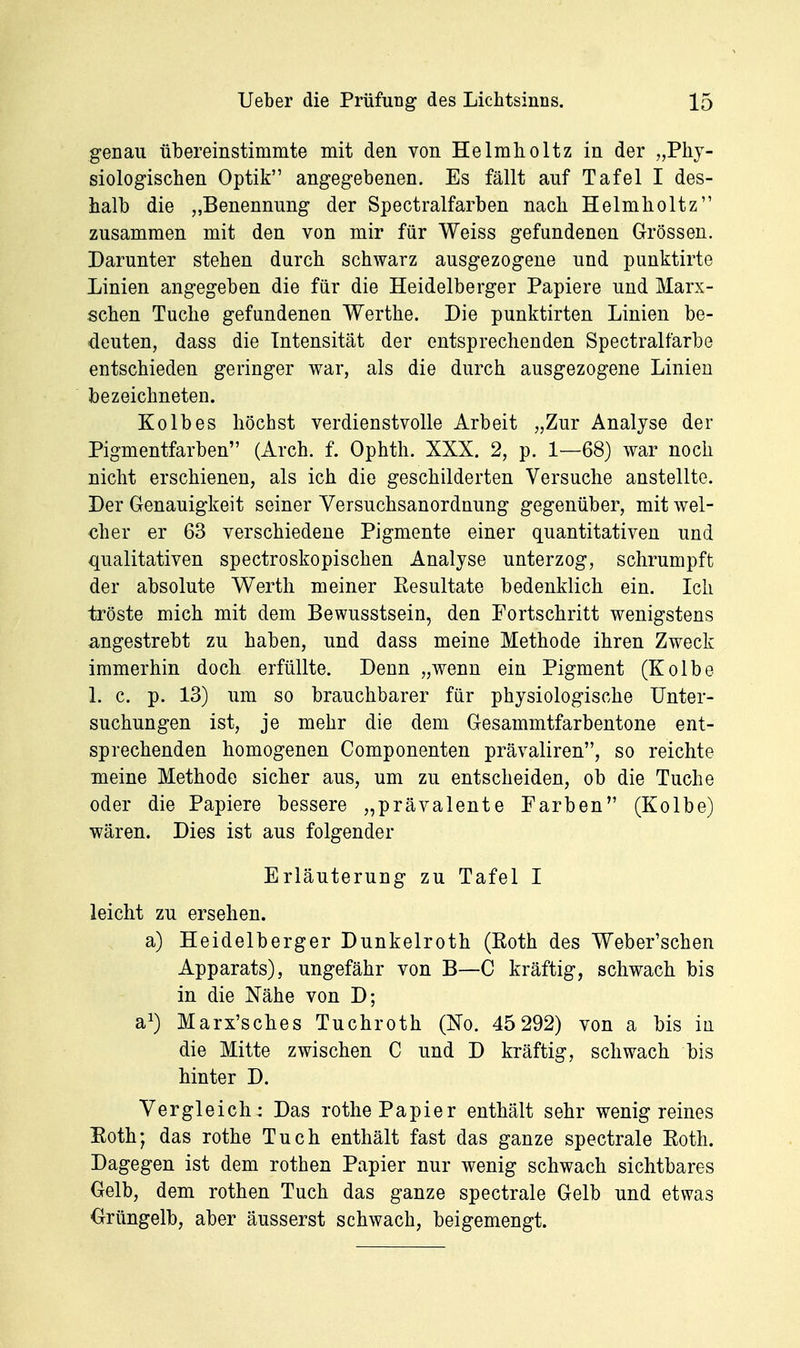 genau übereinstimmte mit den von Helmholtz in der „Phy- siologischen Optik angegebenen. Es fällt auf Tafel I des- halb die „Benennung der Spectralfarben nach Helmholtz zusammen mit den von mir für Weiss gefundenen Grössen. Darunter stehen durch schwarz ausgezogene und punktirte Linien angegeben die für die Heidelberger Papiere und Marx- schen Tuche gefundenen Werthe. Die punktirten Linien be- deuten, dass die Intensität der entsprechenden Spectralfarbe entschieden geringer war, als die durch ausgezogene Linien bezeichneten. Kolbes höchst verdienstvolle Arbeit „Zur Analyse der Pigmentfarben (Arch. f. Ophth. XXX. 2, p. 1—68) war noch nicht erschienen, als ich die geschilderten Versuche anstellte. Der Genauigkeit seiner Versuchsanordnung gegenüber, mit wel- cher er 63 verschiedene Pigmente einer quantitativen und qualitativen spectroskopischen Analyse unterzog, schrumpft der absolute Werth meiner Eesultate bedenklich ein. Ich tröste mich mit dem Bewusstsein, den Fortschritt wenigstens angestrebt zu haben, und dass meine Methode ihren Zweck immerhin doch erfüllte. Denn „wenn ein Pigment (Kolbe 1. c. p. 13) um so brauchbarer für physiologische Unter- suchungen ist, je mehr die dem Gesammtfarbentone ent- sprechenden homogenen Componenten prävaliren, so reichte meine Methode sicher aus, um zu entscheiden, ob die Tuche oder die Papiere bessere „prävalente Farben (Kolbe) wären. Dies ist aus folgender Erläuterung zu Tafel I leicht zu ersehen. a) Heidelberger Dunkelroth (Roth des Weber'schen Apparats), ungefähr von B—C kräftig, schwach bis in die Nähe von D; a^) Marx'sches Tuchroth (ßo. 45 292) von a bis iii die Mitte zwischen C und D kräftig, schwach bis hinter D. Vergleich: Das rothe Papier enthält sehr wenig reines Eoth; das rothe Tuch enthält fast das ganze spectrale Roth. Dagegen ist dem rothen Papier nur wenig schwach sichtbares Gelb, dem rothen Tuch das ganze spectrale Gelb und etwas Grüngelb, aber äusserst schwach, beigemengt.