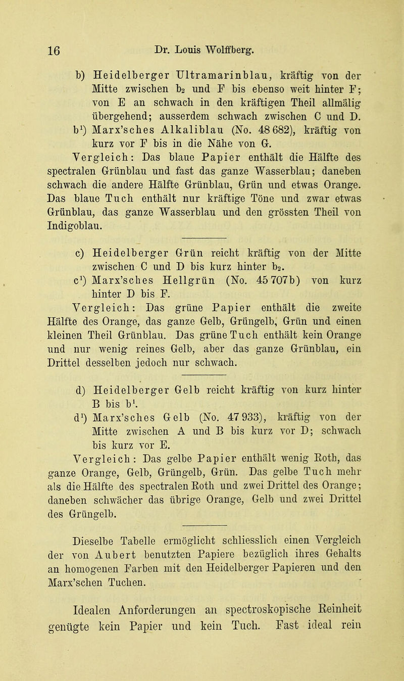 b) Heidelberger XJltramarinblau, kräftig von der Mitte zwischen b2 und F bis ebenso weit hinter F; von E an schwach in den kräftigen Theil allmälig übergehend; ausserdem schwach zwischen C und D. b^ Marx'sches Alkaliblau (No. 48 682), kräftig von kurz vor F bis in die Nähe von G. Vergleich: Das blaue Papier enthält die Hälfte des spectralen Grünblau und fast das ganze Wasserblau; daneben schwach die andere Hälfte Grünblau, Grün und etwas Orange. Das blaue Tuch enthält nur kräftige Töne und zwar etwas Grünblau, das ganze Wasserblau und den grössten Theil von Indigoblau. c) Heidelberger Grün reicht kräftig von der Mitte zwischen C und D bis kurz hinter b2. c^) Marx'sches Hellgrün (No. 45 707b) von kurz hinter D bis F. Vergleich: Das grüne Papier enthält die zweite Hälfte des Orange, das ganze Gelb, Grüngelb, Grün und einen kleinen Theil Grünblau. Das grüne Tuch enthält kein Orange und nur wenig reines Gelb, aber das ganze Grünblau, ein Drittel desselben jedoch nur schwach. d) Heidelberger Gelb reicht kräftig von kurz hinter B bis b^ d^) Marx'sches Gelb (No. 47 933), kräftig von der Mitte zwischen A und B bis kurz vor D; schwach bis kurz vor E. Vergleich: Das gelbe Papier enthält wenig Roth, das ganze Orange, Gelb, Grüngelb, Grün. Das gelbe Tuch mehr als die Hälfte des spectralen Eoth und zwei Drittel des Orange; daneben schwächer das übrige Orange, Gelb und zwei Drittel des Grüngelb. Dieselbe Tabelle ermöglicht schliesslich einen Vergleich der von Aubert benutzten Papiere bezüglich ihres Gehalts an homogenen Farben mit den Heidelberger Papieren und den Marx'schen Tuchen. Idealen Anforderungen an spectroskopische Keinheit genügte kein Papier und kein Tuch. Fast ideal rein