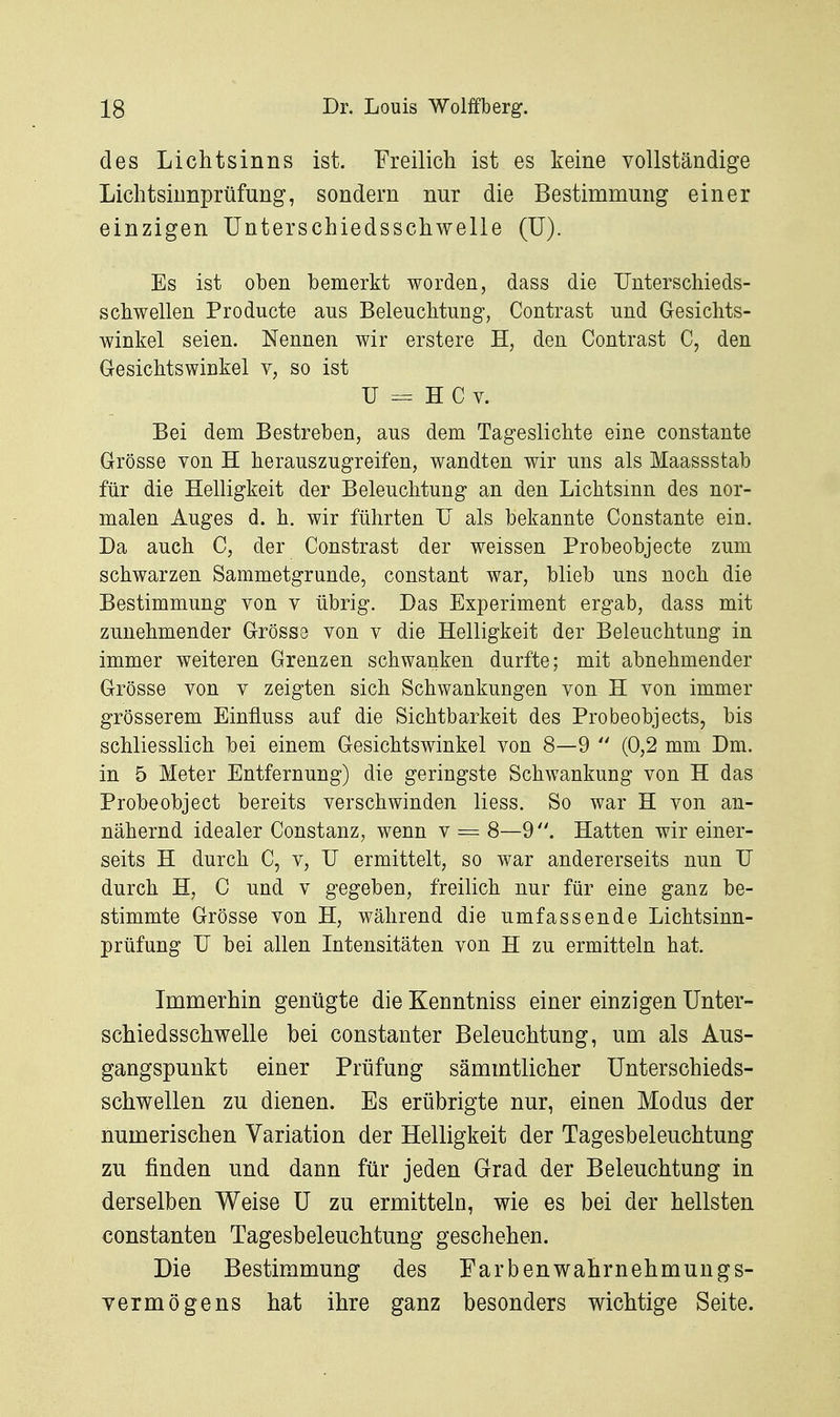 des Lichtsinns ist. Freilich ist es keine vollständige Lichtsiunprüfung, sondern nur die Bestimmung einer einzigen ünterschiedsschwelle (ü). Es ist oben bemerkt worden, dass die Unterschieds- schwellen Producte aus Beleuchtung, Contrast und Gesichts- winkel seien. Nennen wir erstere H, den Contrast C, den Gesichtswinkel v, so ist U = H C V. Bei dem Bestreben, aus dem Tageslichte eine constante Grösse von H herauszugreifen, wandten wir uns als Maassstab für die Helligkeit der Beleuchtung an den Lichtsinn des nor- malen Auges d. h. wir führten IT als bekannte Constante ein. Da auch C, der Constrast der weissen Probeobjecte zum schwarzen Sammetgrunde, constant war, blieb uns noch die Bestimmung von v übrig. Das Experiment ergab, dass mit zunehmender Grösse von v die Helligkeit der Beleuchtung in immer weiteren Grenzen schwanken durfte; mit abnehmender Grösse von v zeigten sich Schwankungen von H von immer grösserem Einfluss auf die Sichtbarkeit des Probeobjects, bis schliesslich bei einem Gesichtswinkel von 8—9  (0,2 mm Dm. in 5 Meter Entfernung) die geringste Schwankung von H das Probeobject bereits verschwinden liess. So war H von an- nähernd idealer Constanz, wenn v = 8—9Hatten wir einer- seits H durch C, v, U ermittelt, so war andererseits nun U durch H, C und v gegeben, freilich nur für eine ganz be- stimmte Grösse von H, während die umfassende Lichtsinn- prüfung TJ bei allen Intensitäten von H zu ermitteln hat. Immerhin genügte die Kenntniss einer einzigen Unter- schiedsschwelle bei constanter Beleuchtung, um als Aus- gangspunkt einer Prüfung sämmtlicher Unterschieds- schwellen zu dienen. Es erübrigte nur, einen Modus der numerischen Variation der Helligkeit der Tagesbeleuchtung zu finden und dann für jeden Grad der Beleuchtung in derselben Weise U zu ermitteln, wie es bei der hellsten Constanten Tagesbeleuchtung geschehen. Die Bestimmung des Earbenwahrnehmungs- yermögens hat ihre ganz besonders wichtige Seite.