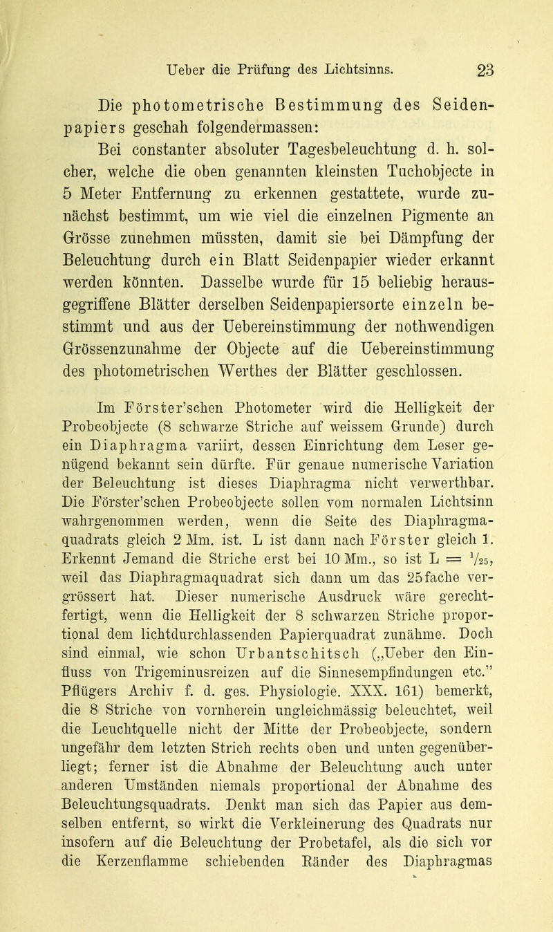 Die photometrisclie Bestimmung des Seiden- papiers geschah folgendermassen: Bei constanter absoluter Tagesbeleuchtung d. h. sol- cher, welche die oben genannten kleinsten Tachobjecte in 5 Meter Entfernung zu erkennen gestattete, wurde zu- nächst bestimmt, um wie viel die einzelnen Pigmente an Grösse zunehmen müssten, damit sie bei Dämpfung der Beleuchtung durch ein Blatt Seidenpapier wieder erkannt werden könnten. Dasselbe wurde für 15 beliebig heraus- gegriffene Blätter derselben Seidenpapiersorte einzeln be- stimmt und aus der Uebereinstimmung der nothwendigen Grössenzunahme der Objecte auf die Uebereinstimmung des photometrischen Werthes der Blätter geschlossen. Im Förster'schen Photometer wird die Helligkeit der Probeobjecte (8 schwarze Striche auf weissem Grunde) durch ein Diaphragma variirt, dessen Einrichtung dem Leser ge- nügend bekannt sein dürfte. Für genaue numerische Variation der Beleuchtung ist dieses Diaphragma nicht verwerthbar. Die Förster'schen Probeobjecte sollen vom normalen Lichtsinn wahrgenommen werden, wenn die Seite des Diaphragma- quadrats gleich 2 Mm. ist. L ist dann nach Förster gleich 1. Erkennt Jemand die Striche erst bei 10 Mm., so ist L == V25, weil das Diaphragmaquadrat sich dann um das 25 fache ver- grössert hat. Dieser numerische Ausdruck wäre gerecht- fertigt, wenn die Helligkeit der 8 schwarzen Striche propor- tional dem lichtdurchlassenden Papierquadrat zunähme. Doch sind einmal, wie schon ürbantschitsch („Ueber den Ein- fluss von Trigeminusreizen auf die Sinnesempfindungen etc. Pflügers Archiv f. d. ges. Physiologie. XXX. 161) bemerkt, die 8 Striche von vornherein ungleichmässig beleuchtet, weil die Leuchtquelle nicht der Mitte der Probeobjecte, sondern ungefähr dem letzten Strich rechts oben und unten gegenüber- liegt; ferner ist die Abnahme der Beleuchtung auch unter anderen Umständen niemals proportional der Abnahme des Beleuchtungsquadrats. Denkt man sich das Papier aus dem- selben entfernt, so wirkt die Verkleinerung des Quadrats nur insofern auf die Beleuchtung der Probetafel, als die sich vor die Kerzenflamme schiebenden Ränder des Diaphragmas