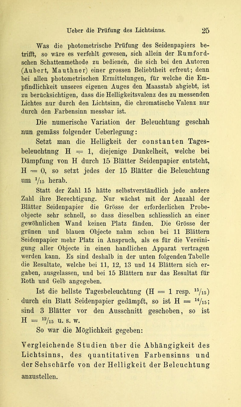 Was die photometrisclie Prüfung des Seidenpapiers be- trifft, so wäre es verfehlt gewesen, sich allein der Eumford- sclien Schattenmethode zu bedienen, die sich bei den Autoren (Aubert, Mauthner) einer grossen Beliebtheit erfreut; denn bei allen photometrischen Ermittelungen, für welche die Em- pfindlichkeit unseres eigenen Auges den Maasstab abgiebt, ist zu berücksichtigen, dass die Helligkeitsvalenz des zu messenden Lichtes nur durch den Lichtsinn, die chromatische Valenz nur durch den Farbensinn messbar ist. Die numerisclie Variation der Beleuchtung geschah nun gemäss folgender Ueberlegung: Setzt man die Helligkeit der constanten Tages- beleuchtnng H ~ 1, diejenige Dunkelheit, welche bei Dämpfung von H durch 15 Blätter Seidenpapier entsteht, H 0, so setzt jedes der 15 Blätter die Beleuchtung um Vi5 herab. Statt der Zahl 15 hätte selbstverständlich jede andere Zahl ihre Berechtigung. Nur wächst mit der Anzahl der Blätter Seidenpapier die Grösse der erforderlichen Probe- objecte sehr schnell, so dass dieselben schliesslich an einer gewöhnlichen Wand keinen Platz fänden. Die G-rösse der grünen und blauen Objecto nahm schon bei 11 Blättern Seidenpapier mehr Platz in Anspruch, als es für die Vereini- gung aller Objecto in einen handlichen Apparat vertragen werden kann. Es sind deshalb in der unten folgenden Tabelle die Eesultate, welche bei 11, 12, 13 und 14 Blättern sich er- gaben, ausgelassen, und bei 15 Blättern nur das Eesultat für Roth und Gelb angegeben. Ist die hellste Tagesbeleuchtung (H = 1 resp. ^Vis) durch ein Blatt Seidenpapier gedämpft, so ist H = ^Vis; sind 3 Blätter vor den Ausschnitt geschoben, so ist H = iVi5 u. s. w. So war die Möglichkeit gegeben: Vergleichende Studien über die Abhängigkeit des Lichtsinns, des quantitativen Farbensinns und der Sehschärfe von der Helligkeit der Beleuchtung anzustellen.