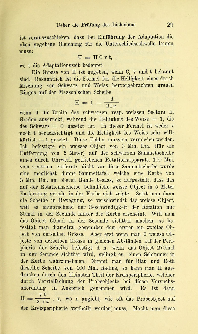 ist vorauszuscMcken, dass bei Einführung der Adaptation die oben gegebene Gleichung für die rnterschiedsschwelle lauten muss: TT == H C V t, wo t die Adaptationszeit bedeutet. Die Grösse von H ist gegeben, wenn C, v und t bekannt sind. Bekanntlich ist die Formel für die Helligkeit eines durch Mischung von Schwarz und Weiss hervorgebrachten grauen Einges auf der Masson'schen Scheibe wenn d die Breite des schwarzen resp. weissen Sectors in Graden ausdrückt, während die Helligkeit des Weiss = 1, die des Schwarz = 0 gesetzt ist. In dieser Formel ist weder v noch t berücksichtigt und die Helligkeit des Weiss sehr will- kürlich = 1 gesetzt. Diese Fehler mussten vermieden werden. Ich befestigte ein weisses Object von 3 Mm. Dm. (für die Entfernung von 5 Meter) auf der schwarzen Sammetscheibe eines durch Uhrwerk getriebenen Eotationsapparats, 100 Mm. vom Centrum entfernt; dicht vor diese Sammetscheibe wurde eine möglichst dünne Sammettafel, welche eine Kerbe von 3 Mm. Dm. am oberen Eande besass, so aufgestellt, dass das auf der Eotationsscheibe befindliche weisse Object in 5 Meter Entfernung gerade in der Kerbe sich zeigte. Setzt man dann die Scheibe in Bewegung, so verschwindet das weisse Object, weil es entsprechend der Geschwindigkeit der Eotation nur 30mal in der Secunde hinter der Kerbe erscheint. Will man das Object 60mal in der Secunde sichtbar machen, so be- festigt man diametral gegenüber dem ersten ein zweites Ob- ject von derselben Grösse. Aber erst wenn man 9 weisse Ob- jecto von derselben Grösse in gleichen Abständen auf der Peri- pherie der Scheibe befestigt d. h. wenn das Object 270mal in der Secunde sichtbar wird, gelingt es, einen Schimmer in der Kerbe wahrzunehmen. Nimmt man für Blau und Eoth dieselbe Scheibe von 100 Mm. Eadius, so kann man H aus- drücken durch den kleinsten Theil der Kreisperipherie, welcher durch Vervielfachung der Probeobjecte bei dieser Versuchs- anordnung in Anspruch genommen wird. Es ist dann H = 2 T7i ' wo X angiebt, wie oft das Probeobject auf der Kreisperipherie vertheilt werden' muss. Macht man diese