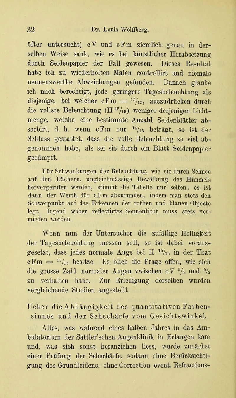 öfter untersucht) cV und cFm ziemlich genau in der- selben Weise sank, wie es bei künstlicher Herabsetzung durch Seidenpapier der Fall gewesen. Dieses Resultat habe ich zu wiederholten Malen controllirt und niemals nennenswerthe Abweichungen gefunden. Danach glaube ich mich berechtigt, jede geringere Tagesbeleuchtung als diejenige, bei welcher cFm = ^Vis, auszudrücken durch die vollste Beleuchtung (H ^Vis) weniger derjenigen Licht- menge, welche eine bestimmte Anzahl Seidenblätter ab- sorbirt, d. h. wenn cFm nur ^7i5 beträgt, so ist der Schluss gestattet, dass die volle Beleuchtung so viel ab- genommen habe, als sei sie durch ein Blatt Seidenpapier gedämpft. Für Schwankungen der Beleuchtung, wie sie durch Schnee auf den Dächern, ungleichmässige Bewölkung des Himmels hervorgerufen werden, stimmt die Tabelle nur selten; es ist dann der Werth für cFm abzurunden, indem man stets den Schwerpunkt auf das Erkennen der rothen und blauen Objecte legt. Irgend woher reflectirtes Sonnenlicht muss stets ver- mieden werden. Wenn nun der Untersuch er die zufällige Helligkeit der Tagesbeleuchtung messen soll, so ist dabei voraus- gesetzt, dass jedes normale Auge bei H ^7i5 in der That cFm = ^Vi5 besitze. Es blieb die Frage offen, wie sich die grosse Zahl normaler Augen zwischen gV Vs und V2 zu verhalten habe. Zur Erledigung derselben wurden vergleichende Studien angestellt Heber die Abhängigkeit des quantitativen Farben- sinnes und der Sehschärfe vom Gesichtswinkel. Alles, was während eines halben Jahres in das Am- bulatorium der Sattler'schen Augenklinik in Erlangen kam und, was sich sonst heranziehen liess, wurde zunächst einer Prüfung der Sehschärfe, sodann ohne Berücksichti- gung des Grundleidens, ohne Correction event. ßefractions-