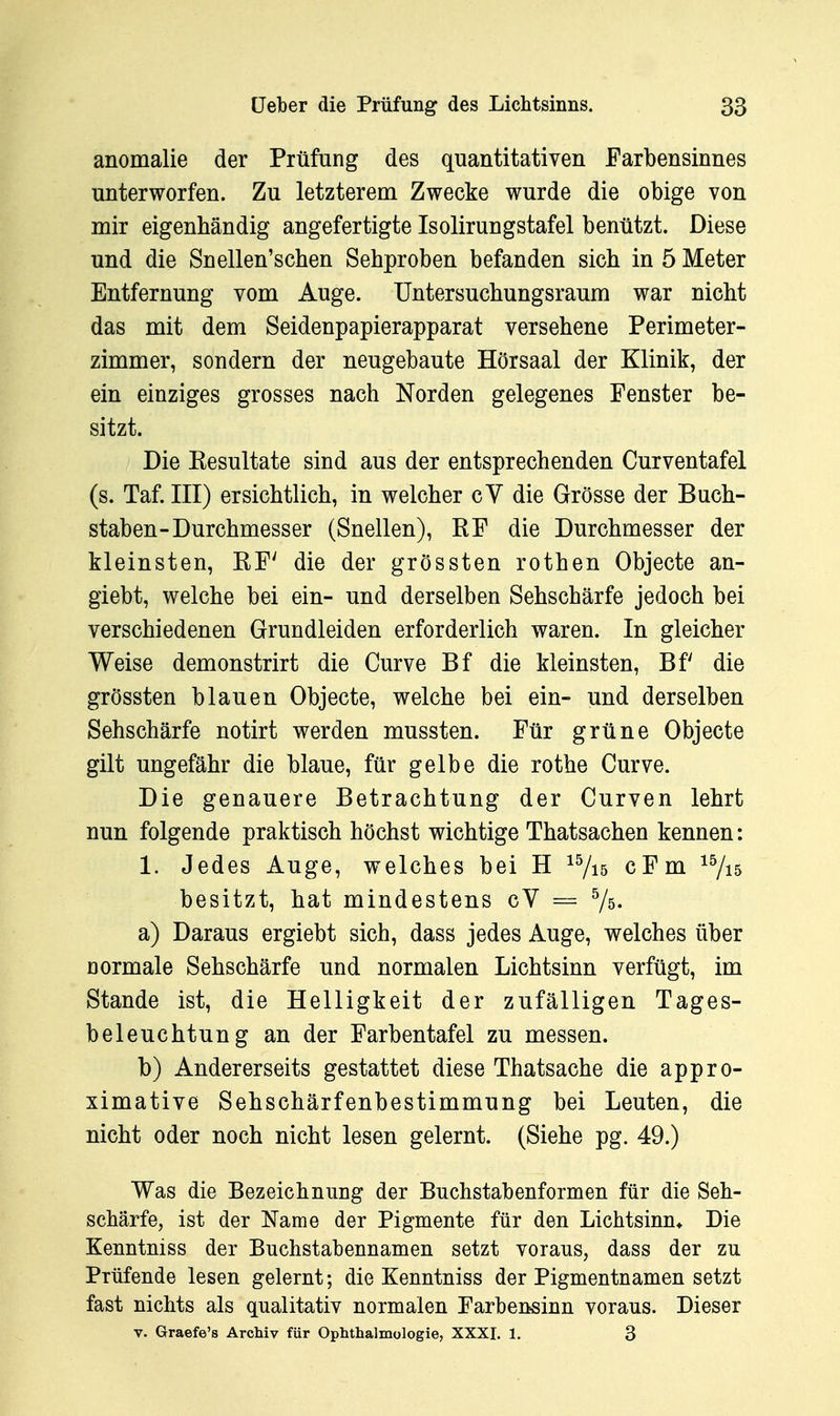 anomalie der Prüfung des quantitativen Farbensinnes unterworfen. Zu letzterem Zwecke wurde die obige von mir eigenhändig angefertigte Isolirungstafel benützt. Diese und die Snellen'schen Sehproben befanden sich in 5 Meter Entfernung vom Auge. Untersuchungsraum war nicht das mit dem Seidenpapierapparat versehene Perimeter- zimmer, sondern der neugebaute Hörsaal der Klinik, der ein einziges grosses nach Norden gelegenes Fenster be- sitzt. Die Eesultate sind aus der entsprechenden Curventafel (s. Taf. III) ersichtlich, in welcher cV die Grösse der Buch- staben-Durchmesser (Snellen), RF die Durchmesser der kleinsten, RF' die der grössten rothen Objecte an- giebt, welche bei ein- und derselben Sehschärfe jedoch bei verschiedenen Grundleiden erforderlich waren. In gleicher Weise demonstrirt die Curve Bf die kleinsten, Bf die grössten blauen Objecte, welche bei ein- und derselben Sehschärfe notirt werden mussten. Für grüne Objecte gilt ungefähr die blaue, für gelbe die rothe Curve. Die genauere Betrachtung der Curven lehrt nun folgende praktisch höchst wichtige Thatsachen kennen: 1. Jedes Auge, welches bei H ^^is cFm ^Vi5 besitzt, hat mindestens cY == Vs- a) Daraus ergiebt sich, dass jedes Auge, welches über normale Sehschärfe und normalen Lichtsinn verfügt, im Stande ist, die Helligkeit der zufälligen Tages- beleuchtung an der Farbentafel zu messen. b) Andererseits gestattet diese Thatsache die appro- ximative Sehschärfenbestimmung bei Leuten, die nicht oder noch nicht lesen gelernt. (Siehe pg. 49.) Was die Bezeichnung der Buchstabenformen für die Seh- schärfe, ist der Name der Pigmente für den Lichtsinn* Die Kenntniss der Buchstabennamen setzt voraus, dass der zu Prüfende lesen gelernt; die Kenntniss der Pigmentnamen setzt fast nichts als qualitativ normalen Farbensinn voraus. Dieser V. Graefe's Archiv für Ophthalmologie, XXXI. 1. 3
