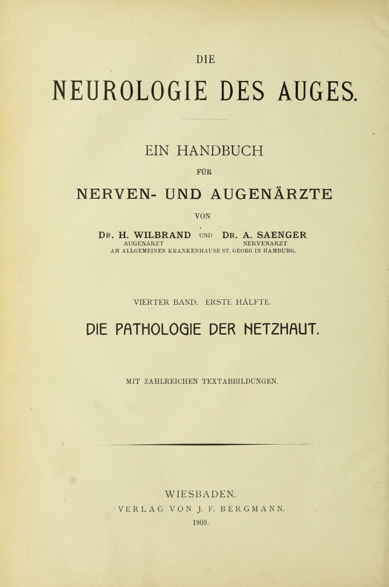 DIE NEUROLOGIE DES AUGES EIN HANDBUCH FÜR NERVEN- UND AUGENÄRZTE VON Dr. H. WILBRAND und Dr. A. SAENGER AUGENARZT NERVENARZT AM ALLGEMEINEN KRANKENHAUSE ST. GEORG IN HAMBURG. VIERTER BAND. ERSTE HÄLFTE. DIE PATHOLOGIE DER HETZHAUT. MIT ZAHLREICHEN TEXTABBILDUNGEN. WIESBADEN. VERLAG VON J. F. BERGMANN. 1909.