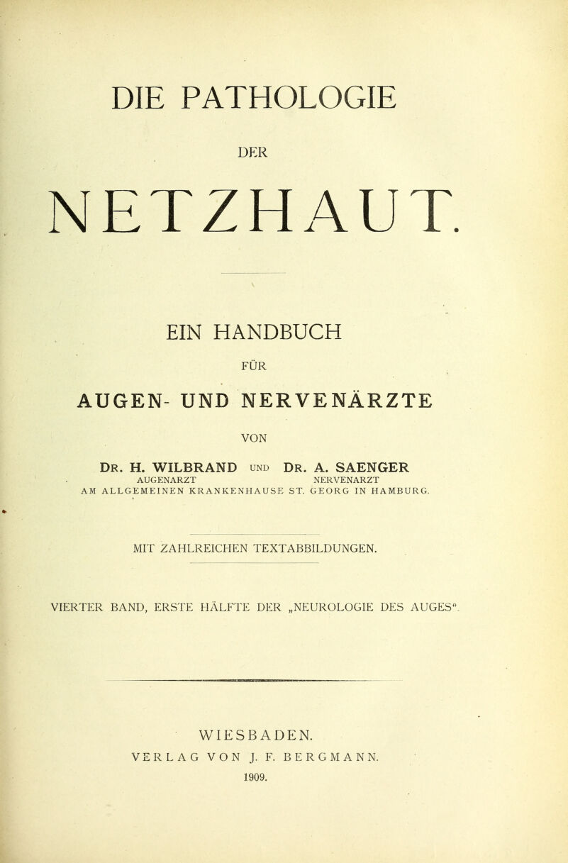 DIE PATHOLOGIE DER NETZHAUT. EIN HANDBUCH FÜR AUGEN- UND NERVENÄRZTE VON Dr. H. WILBRAND und Dr. A. SAENGER AUGENARZT NERVENARZT AM ALLGEMEINEN KRANKENHAUSE ST. GEORG IN HAMBURG. MIT ZAHLREICHEN TEXTABBILDUNGEN. VIERTER BAND, ERSTE HÄLFTE DER „NEUROLOGIE DES AUGES. WIESBADEN. VERLAG VON J. F. BERGMANN. 1909.