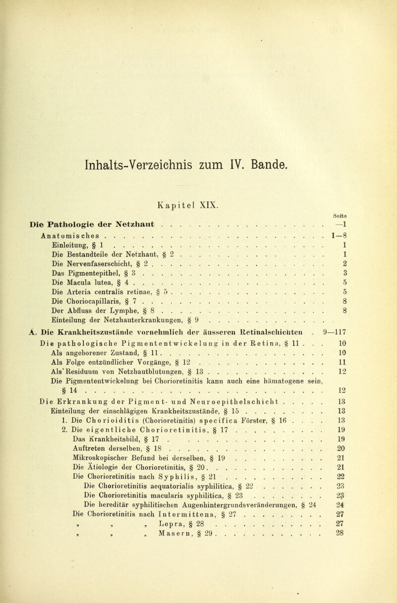 Inhalts-Verzeiehnis zum IV. Bande. Kapitel XIX. Seite Die Pathologie der Netzhaut —1 Anatomisches 1—8 Einleitung, § 1 1 Die Bestandteile der Netzhaut, §2 1 Die Nervenfaserschicht, §2 2 Das Pigmentepithel, §3.... .... 3 Die Macula lutea, § 4 5 Die Arteria centralis retinae, §5 5 Die Choriocapillaris, §7 8 Der Abfluss der Lymphe, §8 8 Einteilung der Netzhauterkrankuugen, § 9 Ä. Die Krankheitszustände vornehmlich der äusseren Retinalschicliiten . 9—117 Die pathologische Pigmententwickelung in der Retina, § 11 . . . 10 Als angeborener Zustand, § 11 10 Als Folge entzündlicher Vorgänge, § 12 11 Als'Residuum von Netzhautblutungen, § 13 12 Die Pigmententwickelung bei Chorioretinitis kann auch eine hämatogene sein, § 14 12 Die Erkrankung der Pigment- und Neur o epitlielschicht 13 Einteilung der einschlägigen Krankheitszustände, § 15 13 1. Die Chorioiditis (Chorioretinitis) specifica Förster, § 16 ... . 13 2. Die eigentliche Chorioretinitis, § 17 19 Das Krankheitsbild, § 17 . 19 Auftreten derselben, § 18 20 Mikroskopischer Befund bei derselben, § 19 . 21 Die Ätiologie der Chorioretinitis, § 20 21 Die Chorioretinitis nach Syphilis, §21 22 Die Chorioretinitis aequatorialis syphilitica, § 22 ....... 23 Die Chorioretinitis macularis syphilitica, § 23 23 Die hereditär syphilitischen Augenhintergrundsveränderungen, § 24 24 Die Chorioretinitis nach lutermittens, § 27 27 . Lepra, § 28 27 , Masern, § 29 28