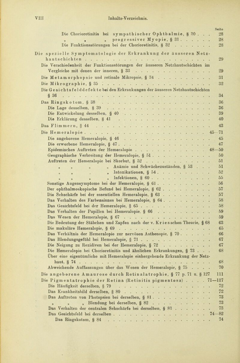 Seite Die Chorioretinitis bei sympathischer Ophthalmie, §30. . . 28 „ „ „ progressiver Myopie, §31 28 Die Funktionsstörungen bei der Chorioretinitis, § 32 28 Die spezielle Symptomatologie der Erkrankung der äusseren Netz- hautschichten 29 Die Verschiedenheit der Funktionsstörungen der äusseren Netzhautschichten im Vergleiche mit denen der inneren, § 33 29 Die Metamorphopsie und retinale Mikropsie, § 34 31 Die Mikrographie, § 35 : . . . 32 Die Gesichtsfelddefekte bei den Erkrankungen der äusseren Netzhautschichten § 36 34 Das Ringskotom, § 38 36 Die Lage desselben, § 39 . . . . 36 Die Entwickelung desselben, § 40 39 Die Erklärung desselben, § 41 40 Das Flimmern, § 44 43 Die Hemeralopie 45—71 Die angeborene Hemeralopie, § 46 45 Die erworbene Hemeralopie, § 47 . 47 Epidemisches Auftreten der Hemeralopie 48—50 Geographische Verbreitung der Hemeralopie, § 51 50 Auftreten der Hemeralopie bei Skorbut, § 52 51 „ „ „ „ Anämie und Schwächezuständen, § 53 . . . 51 „ „ „ j, Intoxikationen, § 54 52 „ „ „ „ Infektionen, § 60 55 Sonstige Augensymptome bei der Hemeralopie, § 61 56 Der ophthalmoskopische Befund bei Hemeralopie, § 62 57 Die Sehschärfe bei der essentiellen Hemeralopie, § 63 57 Das Verhalten des Farbensinnes bei Hemeralopie, § 64 58 Das Gesichtsfeld bei der Hemeralopie, § 65 58 Das Verhalten der Pupillen bei Hemeralopie; § 66 59 Das Wesen der Hemeralopie, § 67 59 Die Bedeutung der Stäbchen und Zapfen nach der v. Kr i esschen Theorie, § 68 63 Die makuläre Hemeralopie, § 69 65 Das Verhältnis der Hemeralopie zur nervösen Asthenopie, § 70 ..... • 66 Das Blendungsgefühl bei Hemeralopie, § 71 67 Die Neigung zu Rezidiven bei der Hemeralopie, § 72 67 Die Hemeralopie bei Chorioretinitis und ähnlichen Erkrankungen, § 73 . . . 68 Über eine eigentümliche mit Hemeralopie einhergehende Erkrankung der Netz- ! haut, § 74 68 !- Abweichende Auffassungen über das Wesen der Hemeralopie, § 75 ... . 70 Die angeborene Amaurose durch Retinalatrophie, § 77 p. 71 u, § 127 III Die Pigmentatrophie der Retina (Retinitis pigmentosa) .... 71—117 Die Häufigkeit derselben, § 79 72 Das Krankheitsbild derselben, § 80 . 72 Das Auftreten von Photopsien bei derselben, § 81 73 „ „ „ Blendung bei derselben, § 82 73 Das Verhalten der centralen Sehschärfe bei derselben, § 88 73 Das Gesichtsfeld bei derselben 74—82 Das Ringskotom, § 84 74 i