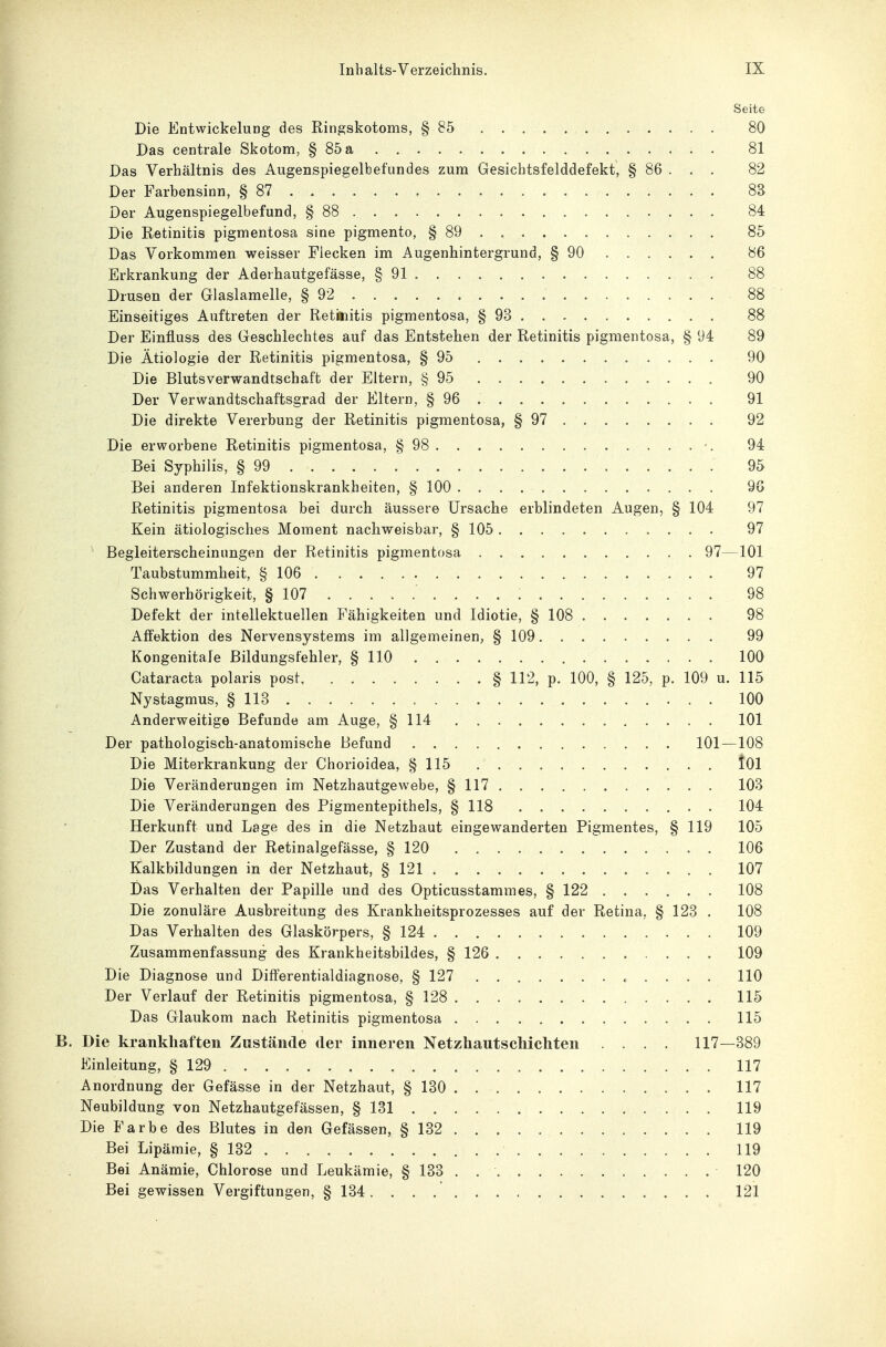 Seite Die Entwickelung des Ringskotoms, § 85 . 80 Das centrale Skotom, § 85 a 81 Das Verhältnis des Augenspiegelbefundes zum Gesichtsfelddefekt, § 86 . . . 82 Der Farbensinn, § 87 8S Der Augenspiegelbefund, § 88 84 Die Retinitis pigmentosa sine pigmento, § 89 . 85 Das Vorkommen weisser Flecken im Augenhintergrund, § 90 86 Erkrankung der Aderhautgefässe, § 91 88 Drusen der Glaslamelle, § 92 88 Einseitiges Auftreten der Retinitis pigmentosa, § 93 88 Der Einfluss des Geschlechtes auf das Entstehen der Retinitis pigmentosa, § 94 89 Die Ätiologie der Retinitis pigmentosa, § 95 90 Die Blutsverwandtschaft der Eltern, § 95 90 Der Verwandtschaftsgrad der Eltern, § 96 91 Die direkte Vererbung der Retinitis pigmentosa, § 97 92 Die erworbene Retinitis pigmentosa, § 98 94 Bei Syphilis, § 99 95 Bei anderen Infektionskrankheiten, § 100 98 Retinitis pigmentosa bei durch äussere Ursache erblindeten Augen, § 104 97 Kein ätiologisches Moment nachweisbar, § 105 97 Begleiterscheinungen der Retinitis pigmentosa 97—101 Taubstummheit, § 106 97 Schwerhörigkeit, § 107 . . . ; 98 Defekt der intellektuellen Fähigkeiten und Idiotie, § 108 98 Affektion des Nervensystems im allgemeinen, § 109 99 Kongenitale Bildungsfehler, § 110 100 Cataracta polaris post § 112, p. 100, § 125, p. 109 u. 115 Nystagmus, § 113 100 Anderweitige Befunde am Auge, § 114 101 Der pathologisch-anatomische Befund 101—108 Die Miterkrankung der Chorioidea, § 115 tOl Die Veränderungen im Netzhautgewebe, § 117 103 Die Veränderungen des Pigmentepithels, § 118 . 104 Herkunft und Lage des in die Netzhaut eingewanderten Pigmentes, § 119 105 Der Zustand der Retinalgefässe, § 120 106 Kalkbildungen in der Netzhaut, § 121 107 Das Verhalten der Papille und des Opticusstammes, § 122 108 Die zonuläre Ausbreitung des Krankheitsprozesses auf der Retina, § 123 . 108 Das Verhalten des Glaskörpers, § 124 109 Zusammenfassung des Krankheitsbildes, § 126 109 Die Diagnose und Differentialdiagnose, § 127 . . . . 110 Der Verlauf der Retinitis pigmentosa, § 128 115 Das Glaukom nach Retinitis pigmentosa 115 B. Die krankhaften Zustände der inneren Netzhautschichten .... 117—389 Einleitung, § 129 117 Anordnung der Gefässe in der Netzhaut, § 130 117 Neubildung von Netzhautgefässen, § 131 119 Die Farbe des Blutes in den Gefässen, § 132 119 Bei Lipämie, § 132 119 Bei Anämie, Chlorose und Leukämie, § 133 . 120 Bei gewissen Vergiftungen, § 134. 121