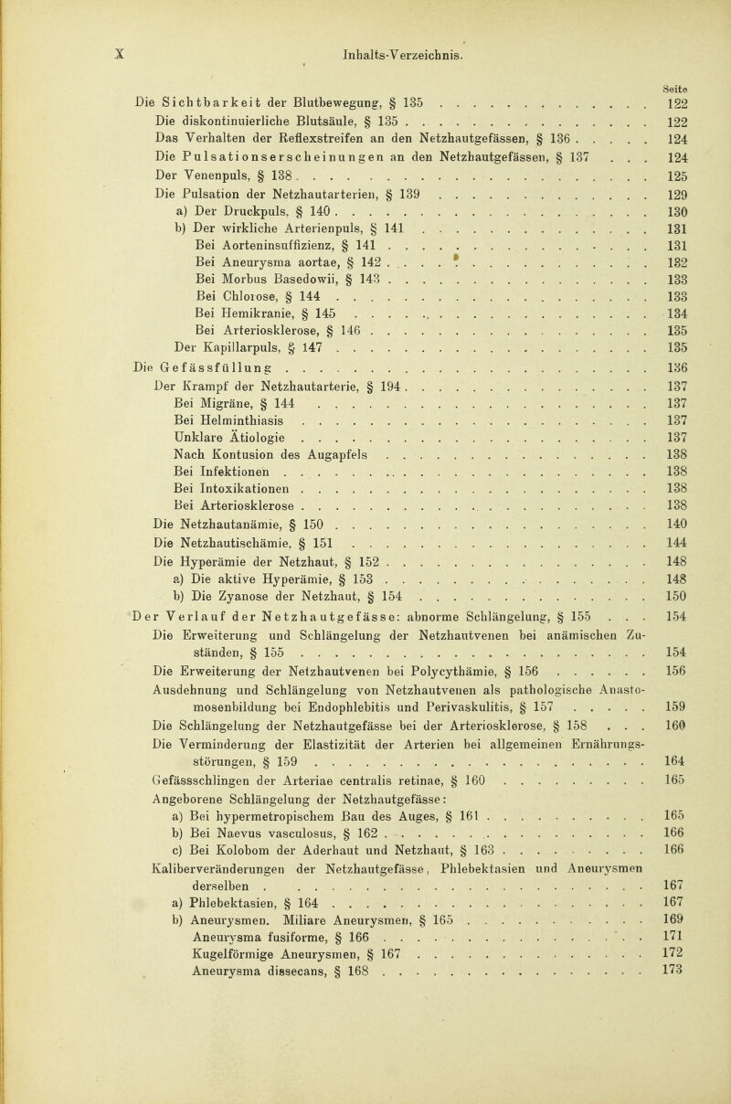 Seite Die Sichtbarkeit der Blutbewegung, § 135 122 Die diskontinuierliche Blutsäule, § 135 122 Das Verhalten der Reflexstreifen an den Netzhautgefässen, § 136 124 Die Pulsationserscheinungen an den Netzhautgefässen, § 137 . . . 124 Der Venenpuls, § 138 125 Die Pulsation der Netzhautarterien, § 139 129 a) Der Druckpuls, § 140 130 b) Der wirkliche Arterienpuls, § 141 131 Bei Aorteninsuffizienz, § 141 131 Bei Aneurysma aortae, § 142 ..... f 182 Bei Morbus Basedowii, § 143 . . 133 Bei Chlorose, § 144 133 Bei Hemikranie, § 145 184 Bei Arteriosklerose, § 146 135 Der Kapillarpuls, § 147 185 Die Gefässfüllung 136 Der Krampf der Netzhautarterie, § 194 137 Bei Migräne, § 144 137 Bei Helminthiasis 137 Unklare Ätiologie 137 Nach Kontusion des Augapfels 138 Bei Infektionen . 138 Bei Intoxikationen 138 Bei Arteriosklerose 138 Die Netzhautanämie, § 150 140 Die Netzhautischämie, § 151 144 Die Hyperämie der Netzhaut, § 152 148 a) Die aktive Hyperämie, § 153 148 b) Die Zyanose der Netzhaut, § 154 150 Der Verlauf der Netzha utgef ässe: abnorme Schlängelung, § 155 . . . 154 Die Erweiterung und Schlängelung der Netzhautvenen bei anämischen Zu- ständen, § 155 154 Die Erweiterung der Netzhautvenen bei Polycythämie, § 156 156 Ausdehnung und Schlängelung von Netzhautvenen als pathologische Anasto- mosenbildung bei Endophlebitis und Perivaskulitis, § 157 159 Die Schlängelung der Netzhautgefässe bei der Arteriosklerose, § 158 . . . 160 Die Verminderung der Elastizität der Arterien bei allgemeinen Ernährungs- störungen, § 159 164 Gefässschlingen der Arteriae centralis retinae, § 160 165 Angeborene Schlängelung der Netzhautgefässe: a) Bei hypermetropischem Bau des Auges, § 161 165 b) Bei Naevus vasculosus, § 162 166 c) Bei Kolobom der Aderhaut und Netzhaut, § 163 166 Kaliberveränderungen der Netzhautgefässe, Phlebektasien und Aneurysmen derselben . • 167 a) Phlebektasien, § 164 167 b) Aneurysmen. Miliare Aneurysmen, § 165 169 Aneurysma fusiforme, § 166 . 171 Kugelförmige Aneurysmen, § 167 172 Aneurysma dissecans, § 168 173