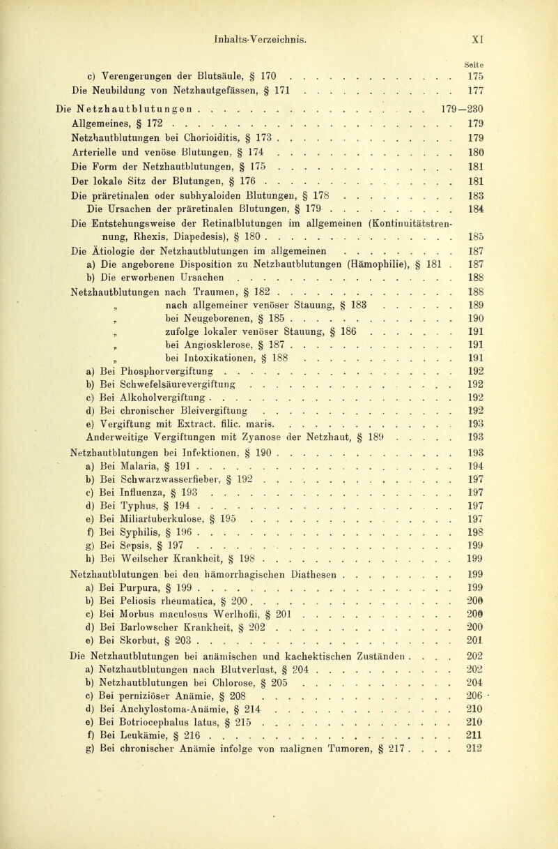 Seite c) Verengerungen der Blutsäule, § 170 175 Die Neubildung von Netzhautgefässen, § 171 177 Die Netzhautblutungen 179-230 Allgemeines, § 172 179 Netzhautblutungen bei Chorioiditis, § 173 179 Arterielle und venöse Blutungen, § 174 180 Die Form der Netzhautblutungen, § 175 181 Der lokale Sitz der Blutungen, § 176 181 Die präretinalen oder subhyaloiden Blutungen, § 178 183 Die Ursachen der präretinalen Blutungen, § 179 184 Die Entstehungsweise der Retinalblutungen im allgemeinen (Kontinuitätstren- nung, Rhexis, Diapedesis), § 180 185 Die Ätiologie der Netzhautblutungen im allgemeinen 187 a) Die angeborene Disposition zu Netzhautblutungen (Hämophilie), § 181 . 187 b) Die erworbenen Ursachen 188 Netzhautblutungen nach Traumen, § 182 188 „ nach allgemeiner venöser Stauung, § 183 189 „ bei Neugeborenen, § 185 190 „ zufolge lokaler venöser Stauung, § 186 191 „ bei Angiosklerose, § 187 191 „ bei Intoxikationen, § 188 191 a) Bei Phosphorvergiftung 192 b) Bei Schwefelsäurevergiftung . 192 c) Bei Alkoholvergiftung 192 d) Bei chronischer Bleivergiftung 192 e) Vergiftung mit Extract. filic. maris 193 Anderweitige Vergiftungen mit Zyanose der Netzhaut, § 189 193 Netzhautblutungen bei Infektionen, § 190 193 a) Bei Malaria, § 191 194 b) Bei Schwarzwasserfieber, § 192 197 c) Bei Influenza, § 193 197 d) Bei Typhus, § 194 . . 197 e) Bei Miliartuberkulose, § 195 197 f) Bei Syphilis, § 196 198 g) Bei Sepsis, § 197 199 h) Bei Weilscher Krankheit, § 198 199 Netzhautblutungen bei den hämorrhagischen Diathesen 199 a) Bei Purpura, § 199 199 b) Bei Peliosis rheumatica, § 200 200 c) Bei Morbus maculosus Werlhofii, § 201 20§ d) Bei Barlowscher Krankheit, § 202 200 e) Bei Skorbut, § 203 201 Die Netzhautblutungen bei anämischen und kachektischen Zuständen .... 202 a) Netzhautblutungen nach Blutverlust, § 204 202 b) Netzhautblutungen bei Chlorose, § 205 204 c) Bei perniziöser Anämie, § 208 206 • d) Bei Anchylostoma-Anämie, § 214 210 e) Bei Botriocephalus latus, § 215 210 f) Bei Leukämie, § 216 211 g) Bei chronischer Anämie infolge von malignen Tumoren, § 217 .... 212