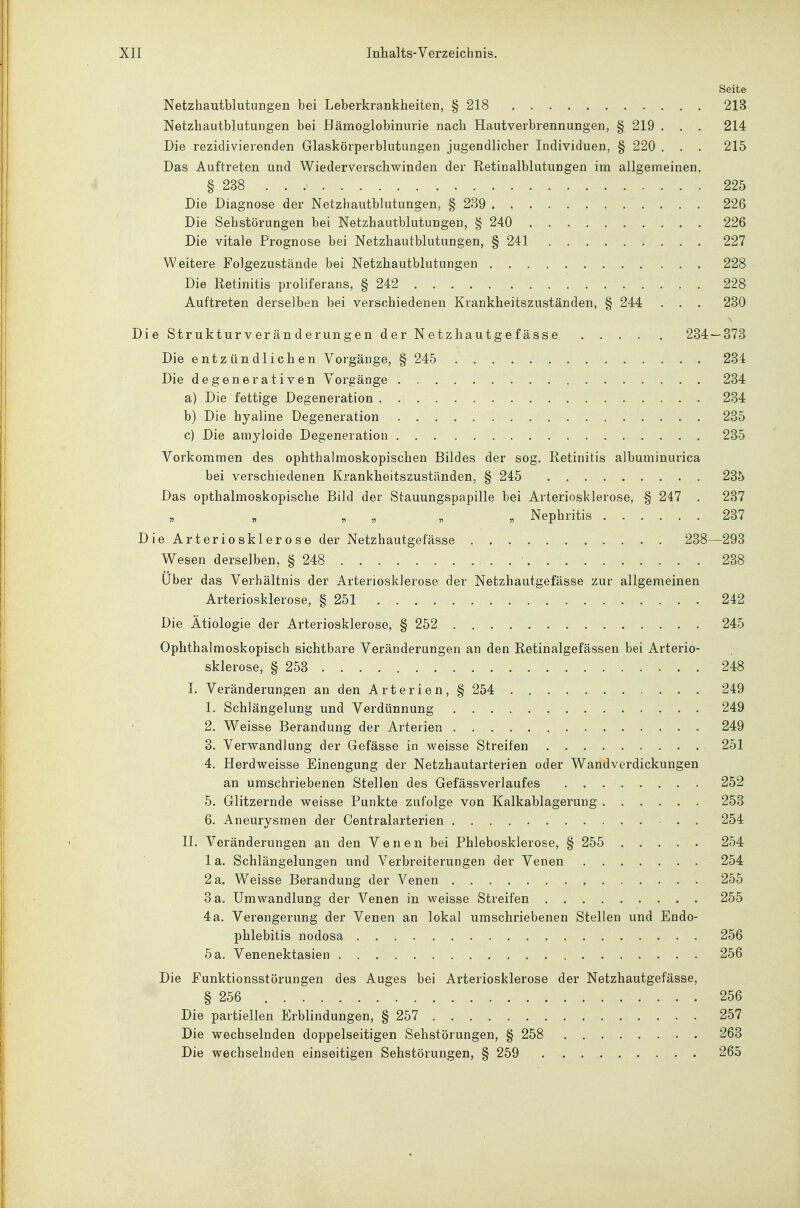 Seite Netzhautblutungen bei Leberkrankheiten, § 218 213 Netzhautblutungen bei Hämoglobinurie nach Hautverbrennungen, § 219 . , . 214 Die rezidivierenden Glaskörperblutungen jugendlicher Individuen, § 220 . . . 215 Das Auftreten und Wiederverschwinden der Retinalblutungen im allgemeinen, § 238 225 Die Diagnose der Netzhautblutungen, § 239 226 Die Sehstörungen bei Netzhautblutungen, § 240 226 Die vitale Prognose bei Netzliautblutungen, § 241 227 Weitere Folgezustände bei Netzhautblutungen 228 Die Retinitis proliferans, § 242 228 Auftreten derselben bei verschiedenen Krankheitszuständen, § 244 . . . 230 Die Strukturveränderungen der Netzliautgefässe 234 — 373 Die entzündlichen Vorgänge, § 245 234 Die degenerativen Vorgänge 234 a) Die fettige Degeneration 234 b) Die hyaline Degeneration 235 c) Die amyloide Degeneration 235 Vorkommen des ophthalmoskopischen Bildes der sog. Retinitis albuminurica bei verschiedenen Krankheitszuständen, § 245 235 Das opthalmoskopische Bild der Stauungspapille bei Arteriosklerose, § 247 . 237 . „ . . Nephritis 237 Die Arteriosklerose der Netzhautgefässe 238—293 Wesen derselben, § 248 238 Über das Verhältnis der Arteriosklerose der Netzhautgefässe zur allgemeinen Arteriosklerose, § 251 242 Die Ätiologie der Arteriosklerose, § 252 245 Ophthalmoskopisch sichtbare Veränderungen an den Retinalgefässen bei Arterio- sklerose, § 253 248 I. Veränderungen an den Arterien, § 254 249 1. Schlängelung und Verdünnung • • 249 2. Weisse Berandung der Arterien 249 3. Verwandlung der Gefässe in weisse Streifen 251 4. Herdweisse Einengung der Netzhautarterien oder Wandverdickungen an umschriebenen Stellen des Gefässverlaufes 252 5. Glitzernde weisse Punkte zufolge von Kalkablagerung 253 6. Aneurysmen der Centraiarterien 254 II. Veränderungen an den Venen bei Phlebosklerose, § 255 254 1 a. Schlängelungen und Verbreiterungen der Venen 254 2 a. Weisse Berandung der Venen 255 3 a. Umwandlung der Venen in weisse Streifen 255 4 a. Verengerung der Venen an lokal umschriebenen Stellen und Endo- phlebitis nodosa 256 5 a. Venenektasien 256 Die Funktionsstörungen des Auges bei Arteriosklerose der Netzhautgefässe, § 256 256 Die partiellen Erblindungen, § 257 257 Die wechselnden doppelseitigen Sehstörungen, § 258 263 Die wechselnden einseitigen Sehstörungen, § 259 265