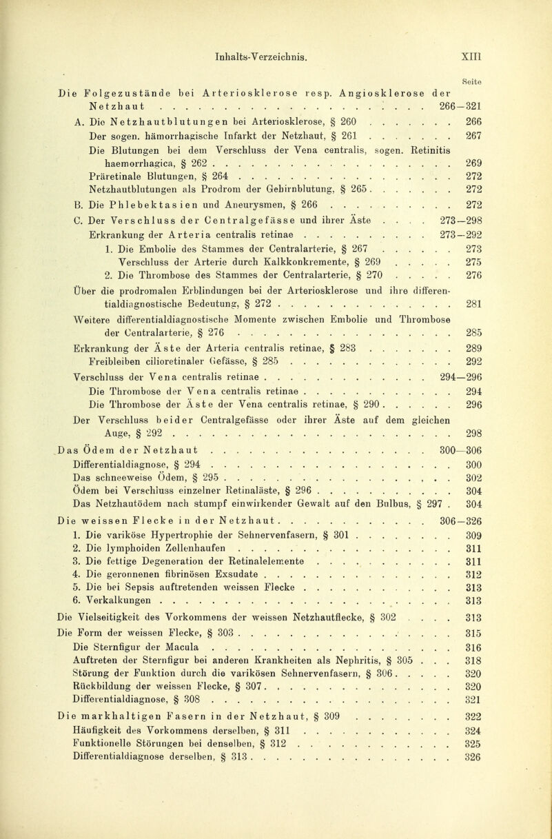 Seite Die Folgezustände bei Arteriosklerose resp. Angiosklerose der Netzhaut 266-321 A. Die Netzhautblutungen bei Arteriosklerose, § 260 266 Der sogen, hämorrhagische Infarkt der Netzhaut, § 261 267 Die Blutungen bei dem Verschluss der Vena centralis, sogen. Retinitis haemorrhagica, § 262 269 Präretinale Blutungen, § 264 . . 272 Netzhautblutungen als Prodrom der Gehirnblutung, § 265 272 B. Die Phlebektasien und Aneurysmen, § 266 272 C. Der Verschluss der Centralgefässe und ihrer Äste .... 273—298 Erkrankung der Arteria centralis retinae 273—292 1. Die Embolie des Stammes der Centraiarterie, § 267 273 Verschluss der Arterie durch Kalkkonkremente, § 269 275 2. Die Thrombose des Stammes der Centraiarterie, § 270 276 Über die prodromalen Erblindungen bei der Arteriosklerose und ihre differen- tialdiagnostische Bedeutung, § 272 281 Weitere differentialdiagnostische Momente zwischen Embolie und Thrombose der Centralarterie^ § 276 285 Erkrankung der Äste der Arteria centralis retinae, § 283 289 Freibleiben cilioretinaler Gefässo, § 285 292 Verschluss der Vena centralis retinae 294—296 Die Thrombose der Vena centralis retinae 294 Die Thrombose der Äste der Vena centralis retinae, § 290 296 Der Verschluss beider Centralgefässe oder ihrer Äste auf dem gleichen Auge, § 292 298 Das Ödem der Netzhaut 300—306 Differentialdiagnose, § 294 300 Das schneeweise Ödem, § 295 302 Ödem bei Verschluss einzelner Retinaläste, § 296 304 Das Netzhautödem nach stumpf einwirkender Gewalt auf den Bulbus, § 297 . 304 Diewei SS enFleckeinder Netzhaut 306—326 1. Die variköse Hypertrophie der Sehnervenfasern, § 301 309 2. Die lymphoiden Zellenhaufen 311 3. Die fettige Degeneration der Retinalelemente 311 4. Die geronnenen fibrinösen Exsudate 312 5. Die bei Sepsis auftretenden weissen Flecke 313 6. Verkalkungen 313 Die Vielseitigkeit des Vorkommens der weissen Netzhautflecke, § 302 . . . . 313 Die Form der weissen Flecke, § 303 315 Die Sternfigur der Macula 316 Auftreten der Sternfigur bei anderen Krankheiten als Nephritis, § 305 . . . 318 Störung der Funktion durch die varikösen Sehnervenfasern, § 306 320 Rückbildung der weissen Flecke, § 307 320 Differentialdiagnose, § 308 . 321 Die mark haltigen Fasern in der Netzhaut, § 309 322 Häufigkeit des Vorkommens derselben, § 311 324 Funktionelle Störungen bei denselben, § 312 325 Differentialdiagnose derselben, § 313 326