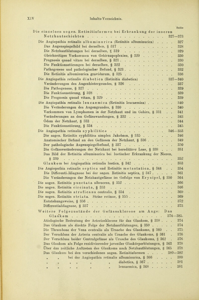 Seite Die einzelnen sogen. Retinitisformen bei Erkrankung der inneren Netzhautschichten 327—373 Die Angiopathia retinalis albuminurica (Retinitis albuminurica) .... 327 Das Augenspiegelbild bei derselben, § 317 328 Die Netzhautblutungen bei derselben, 319 329 Gleichzeitiges Vorkommen von Gehirnapoplexien, § 320 ....... 330 Prognosis quoad vitam bei derselben, § 321 330 Die Funktionsstörungen bei derselben, § 322 330 Pathogenese und pathologischer Befund, § 323 332 Die Retinitis albuminurica gravidarum, § 325 336 Die Angiopathia retinalis diabetica (Retinitis diabetica) 337—340 Veränderungen des Augenhintergrundes, § 326 337 Die Pathogenese, § 327 339 Die Funktionsstörung, § 328 339 Die Prognosis quoad vitam, § 329 339 Die Angiopathia retinalis leucaemica (Retinitis leucaemica) 340 Die Veränderungen des Augengrundes, § 330 340 Vorkommen von Lymphomen in der Netzhaut und im Gehirn, § 331 . . 341 Veränderungen an den Gefässwandungen, § 332 343 Ödem der Netzhaut, § 333 . . 344 Die Funktionsstörung, § 334 345 Die Angiopathia retinalis syphilitica . . . 346—353 Die sogen. Retinitis syphilitica simplex Jakobson, § 335 346 Anatomischer Befund an den Gefässen der Netzhaut, § 336 349 Der pathologische Augenspiegelbefund, § 337 350 Die Gefässveränderungen der Netzhaut bei hereditärer Lues, § 338 . . . 351 Das Bild der Retinitis albuminurica bei luetischer Erkrankung der Nieren, § 389 352 Glaukom bei Angiopathia retinalis luetica, § 342 353 Die Angiopathia retinalis septica und Retinitis metastatica, § 344 . . 354 Die Differentialdiagnose bei der sogen. Retinitis septica, § 347 361 Die Veränderungen der Netzhautgefässe im Gefolge von Erysipel, § 350 364 Die sogen. Retinitis punctata albescens, § 352 366 Die sogen. Retinitis circinata, § 353 366 Die sogen. Retinitis atroficans centralis, § 354 . , . . 369 Die sogen. Retinitis striata. Striae retinae, § 355 369 Entstehungsweise, § 356 372 Differentialdiagnose, § 357 373 Weitere Folgezustände der Gefässsklerose am Auge: Das Glaukom 374-385. Ätiologische Bedeutung der Arteriosklerose für das Glaukom, § 358 . . . 374 Das Glaukom als direkte Folge der Netzhautblutungen, § 359 374 Die Thrombose der Vena centralis als Ursache des Glaukoms, § 360 . . 375 Der Verschluss der Arteria centralis als Ursache des Glaukoms, § 361 . 376 Der Verschluss beider Centralgefässe als Ursache des Glaukoms, § 362 . 376 Das Glaukom als Folge rezidivierender juveniler Glaskörperblutungen, § 363 378 Über das zeitliche Auftreten des Glaukoms nach Netzhautblutungen, § 365 378 Das Glaukom bei den verschiedenen sogen. Retinitisformen .... 380—382 „ „ bei der Angiopathia retinalis albuminurica, § 366 .... 380 „ „ „ , „ , diabetica, § 367 381 „ „ „ „ „ „ leucaemica, § 368 381