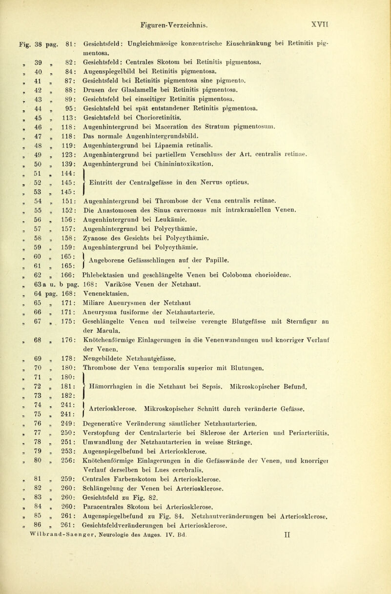 Fig. 38 pag. 81: Gesichtsfeld: Ungleichmässige konzentrische Eioschränkung bei Retinitis pig- mentosa. „ 39 „ 82: Gesichtsfeld: Centrales Skotom bei Retinitis pigmentosa. „ 40 „ 84: Augenspiegelbild bei Retinitis pigmentosa. ^ 41 „ 87: Gesichtsfeld bei Retinitis pigmentosa sine pigraento. „ 42 „ 88: Drusen der Glaslamelle bei Retinitis pigmentosa. ^ 43 „ 89: Gesichtsfeld bei einseitiger Retinitis pigmentosa. „ 44 „ 95: Gesichtsfeld bei spät entstandener Retinitis pigmentosa. „ 45 „ 113: Gesichtsfeld bei Chorioretinitis. „ 46 „ 118: Augenhintergrund bei Maceration des Stratum pigmentosum. „ 47 „ 118: Das normale Augenhintergrundsbild. „ 48 „ 119: Augenhintergrund bei Lipaemia retinalis. „ 49 „ 123: Augenhintergrund bei partiellem Verschluss der Art. centralis retinae. „ 50 „ 139: Augenhintergrund bei Chininintoxikation. . 51 , 144: j „ 52 „ 145: } Eintritt der Centralgefässe in den Nervus opticus. ,. 53 „ 145: ) „ 54 „ 151: Augenhintergrund bei Thrombose der Vena centralis retinae. „ 55 „ 152: Die Anastomosen des Sinus cavernosus mit intrakraniellen Venen. „ 56 „ 156: Augenhintergrund bei Leukämie. „ 57 „ 157: Augenhintergrund bei Polycythämie. „ 58 „ 158: Zyanose des Gesichts bei Polycythämie. „ 59 „ 159: Augenhintergrund bei Polycythämie. Angeborene Gefässschlingen auf der Papille. 60 „ 165: 61 „ 165: 62 „ 166: Phlebektasien und geschlängelte Venen bei Coloboma chorioideae. 63 a u. b pag. 168: Variköse Venen der Netzhaut. 64 pag. 168: Venenektasien. 65 „ 171: Miliare Aneurysmen der Netzhaut 66 „ 171: Aneurysma fusiforme der Netzhautarterie. 67 „175: Geschlängelte Venen und teilweise verengte Blutgefässe mit Sternfigur an der Macula. 68 „ 176: Knötchenförmige Einlagerungen in die Venen Wandungen und knorriger Verlauf der Venen. 69 „ 178: Neugebildete Netzhautgefässe. 70 „ 180: Thrombose der Vena temporalis superior mit Blutungen. 71 „ 180: I 72 „ 181: > Hämorrhagien in die Netzhaut bei Sepsis. Mikroskopischer Befund. 73 „ 182: ) 74 241' )  * > Arteriosklerose. Mikroskopischer Schnitt durch veränderte Gefässe. 75 „ 241: I 76 „ 249: Degenerative Veränderung sämtlicher Netzhautarterien. 77 „ 250: Verstopfung der Centraiarterie bei Sklerose der Arterien und Periarteriitis. 78 „ 251 : Umwandlung der Netzhautarterien in weisse Stränge. 79 „ 253: Augenspiegelbefund bei Arteriosklerose. 80 „ 256: Knötchenförmige Einlagerungen in die Gefässwände der Venen, und knorriger Verlauf derselben bei Lues cerebralis. 81 „ 259: Centrales Farbenskotom bei Arteriosklerose. 82 „ 260: Schlängelung der Venen bei Arteriosklerose. 83 „ 260: Gesichtsfeld zu Fig. 82. 84 „ 260: Paracentrales Skotom bei Arteriosklerose. 85 „ 261: Augenspiegelbefund zu Fig. 84. Netzhautveränderungen bei Arteriosklerose. 86 „ 261: Gesichtsfeldveränderungen bei Arteriosklerose.