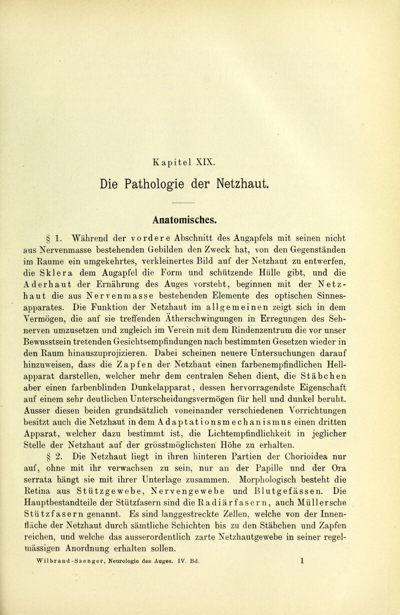 Kapitel XIX. Die Pathologie der Netzhaut. Anatomisches. § 1. Während der vordere Abschnitt des Augapfels mit seinen nicht aus Nervenmasse bestehenden Gebilden den Zweck hat, von den Gegenständen im Räume ein umgekehrtes, verkleinertes Bild auf der Netzhaut zu entwerfen, die Sklera dem Augapfel die Form und schützende Hülle gibt, und die Aderhaut der Ernährung des Auges vorsteht, beginnen mit der Netz- haut die aus Nervenmasse bestehenden Elemente des optischen Sinnes- apparates. Die Funktion der Netzhaut im allgemeinen zeigt sich in dem Vermögen, die auf sie treffenden Atherschwingungen in Erregungen des Seh- nerven umzusetzen und zugleich im Verein mit dem Rindenzentrum die vor unser Bewusstsein tretenden Gesichtsempfindungen nach bestimmten Gesetzen wieder in den Raum hinauszuprojizieren. Dabei scheinen neuere Untersuchungen darauf hinzuweisen, dass die Zapfen der Netzhaut einen farbenempfindlichen Hell- apparat darstellen, welcher mehr dem centralen Sehen dient, die Stäbchen aber einen farbenblinden Dunkelapparat, dessen hervorragendste Eigenschaft auf einem sehr deutlichen Unterscheidungsvermögen für hell und dunkel beruht. Ausser diesen beiden grundsätzlich voneinander verschiedenen Vorrichtungen besitzt auch die Netzhaut in dem Adaptationsmechanismus einen dritten Apparat, welcher dazu bestimmt ist, die Lichtempfindlichkeit in jeglicher Stelle der Netzhaut auf der grösstmöghchsten Höhe zu erhalten. § 2. Die Netzhaut liegt in ihren hinteren Partien der Chorioidea nur auf, ohne mit ihr verwachsen zu sein, nur an der Papille und der Ora serrata hängt sie mit ihrer Unterlage zusammen. Morphologisch besteht die Retina aus Stützgewebe, Nervengewebe und Blutgefässen. Die Hauptbestandteile der Stützfasern sind dieRadiärfasern, auch Müller sehe Stützfasern genannt. Es sind langgestreckte Zellen, welche von der Innen- fläche der Netzhaut durch sämtliche Schichten bis zu den Stäbchen und Zapfen reichen, und welche das ausserordentlich zarte Netzhautgewebe in seiner regel- mässigen Anordnung erhalten sollen.